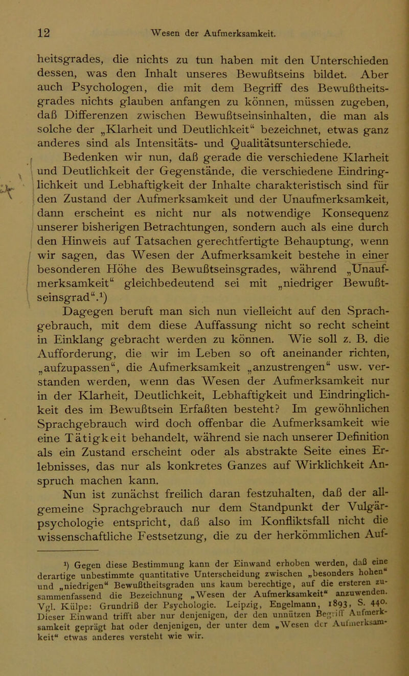 heitsgrades, die nichts zu tun haben mit den Unterschieden dessen, was den Inhalt unseres Bewußtseins bildet. Aber auch Psychologen, die mit dem Begriff des Bewußtheits- grades nichts glauben anfangen zu können, müssen zugeben, daß Differenzen zwischen Bewußtseinsinhalten, die man als solche der „Klarheit und Deutlichkeit“ bezeichnet, etwas ganz anderes sind als Intensitäts- und Qualitätsunterschiede. , Bedenken wir nun, daß gerade die verschiedene Klarheit 1 und Deutlichkeit der Gegenstände, die verschiedene Eindring- 1 lichkeit und Lebhaftigkeit der Inhalte charakteristisch sind für den Zustand der Aufmerksamkeit und der Unaufmerksamkeit, dann erscheint es nicht nur als notwendige Konsequenz unserer bisherigen Betrachtungen, sondern auch als eine durch den Hinweis auf Tatsachen gerechtfertigte Behauptung, wenn wir sagen, das Wesen der Aufmerksamkeit bestehe in einer besonderen Höhe des Bewußtseinsgrades, während „Unauf- merksamkeit“ gleichbedeutend sei mit „niedriger Bewußt- seinsgrad“. Dagegen beruft man sich nun vielleicht auf den Sprach- gebrauch, mit dem diese Auffassung nicht so recht scheint in Einklang gebracht werden zu können. Wie soll z. B. die Aufforderung, die wir im Leben so oft aneinander richten, „aufzupassen“, die Aufmerksamkeit „anzustrengen“ usw. ver- standen werden, wenn das Wesen der Aufmerksamkeit nur in der Klarheit, Deutlichkeit, Lebhaftigkeit und Eindringlich- keit des im Bewußtsein Erfaßten besteht? Im gewöhnlichen Sprachgebrauch wird doch offenbar die Aufmerksamkeit wie eine Tätigkeit behandelt, während sie nach unserer Definition als ein Zustand erscheint oder als abstrakte Seite eines Er- lebnisses, das nur als konkretes Ganzes auf Wirklichkeit An- spruch machen kann. Nun ist zunächst freilich daran festzuhalten, daß der all- gemeine Sprachgebrauch nur dem Standpunkt der Vulgär- psychologie entspricht, daß also im Konfliktsfall nicht die wissenschaftliche Festsetzung, die zu der herkömmhchen Auf- *) Gegen diese Bestimmung kann der Einwand erhoben werden, daß eine derartige unbestimmte quantitative Unterscheidung zwischen „besonders hohen“ und „niedrigen“ Bewußtheitsgraden uns kaum berechtige, auf die ersteren zu- sammenfassend die Bezeichnung „Wesen der Aufmerksamkeit“ anzuwenden. Vgl. Kiilpe: Grundriß der Psychologie. Leipzig, Engelmann, 1893, S. 44°- Dieser Einwand trifft aber nur denjenigen, der den unnützen BegvilT .Aufmerk- samkeit geprägt hat oder denjenigen, der unter dem „Wesen der Aulinerksam- keit“ etwas anderes versteht wie wir.