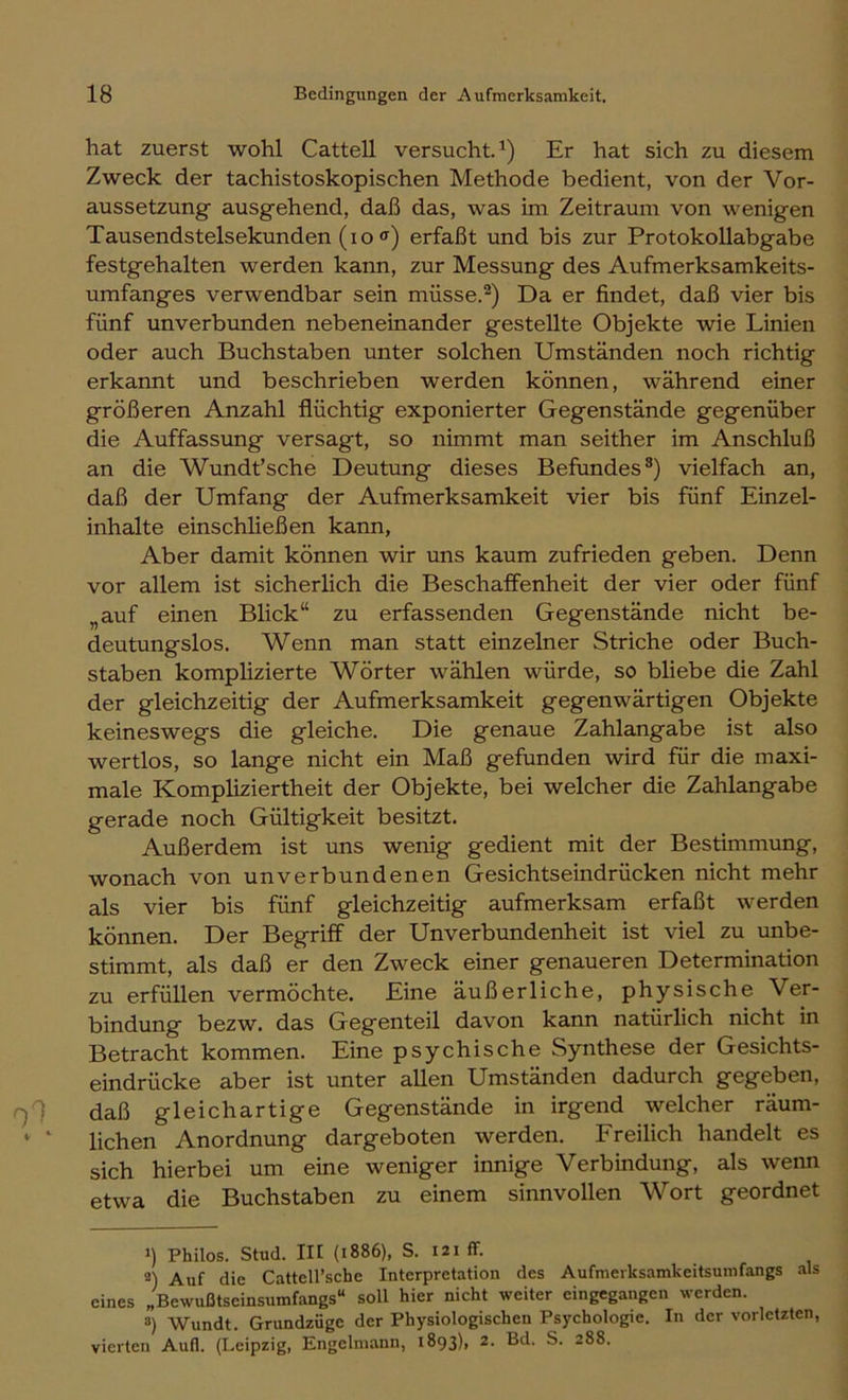 hat zuerst wohl Cattell versucht.^) Er hat sich zu diesem Zweck der tachistoskopischen Methode bedient, von der Vor- aussetzung ausgehend, daß das, was im Zeitraum von wenigen Tausendstelsekunden (io <f) erfaßt und bis zur Protokollabgabe festgehalten werden kann, zur Messung des Aufmerksamkeits- umfanges verwendbar sein müsse.^) Da er findet, daß vier bis fünf unverbunden nebeneinander gestellte Objekte wie Linien oder auch Buchstaben unter solchen Umständen noch richtig erkannt und beschrieben werden können, während einer größeren Anzahl flüchtig exponierter Gegenstände gegenüber die Auffassung versagt, so nimmt man seither im Anschluß an die Wundfsche Deutung dieses Befundes*) vielfach an, daß der Umfang der Aufmerksamkeit vier bis fünf Einzel- inhalte einschließen kann, Aber damit können wir uns kaum zufrieden geben. Denn vor allem ist sicherlich die Beschaffenheit der vier oder fünf „auf einen Blick“ zu erfassenden Gegenstände nicht be- deutungslos. Wenn man statt einzelner Striche oder Buch- staben komplizierte Wörter wählen würde, so bliebe die Zahl der gleichzeitig der Aufmerksamkeit gegenwärtigen Objekte keineswegs die gleiche. Die genaue Zahlangabe ist also wertlos, so lange nicht ein Maß gefunden wird für die maxi- male Kompliziertheit der Objekte, bei welcher die Zahlangabe gerade noch Gültigkeit besitzt. Außerdem ist uns wenig gedient mit der Bestimmung, wonach von unverbundenen Gesichtseindrücken nicht mehr als vier bis fünf gleichzeitig aufmerksam erfaßt werden können. Der Begriff der Unverbundenheit ist viel zu unbe- stimmt, als daß er den Zweck einer genaueren Determination zu erfüllen vermöchte. Eine äußerliche, physische Ver- bindung bezw. das Gegenteil davon kann natürlich nicht in Betracht kommen. Eine psychische Synthese der Gesichts- eindrücke aber ist unter allen Umständen dadurch gegeben, daß gleichartige Gegenstände in irgend welcher räum- ‘ ‘ liehen Anordnung dargeboten werden. Freilich handelt es sich hierbei um eine weniger innige Verbindung, als wenn etwa die Buchstaben zu einem sinnvollen Wort geordnet 1) Philos. Stud. in (1886), S. 121 ff. 2) Auf die Cattell’sche Interpretation des Aufmerksamkeitsumfangs als eines „Bewußtseinsumfangs“ soll hier nicht weiter eingegangen werden. 3) Wundt. Grundzüge der Physiologischen Psychologie. In der vorletzten, vierten Aufl. (Leipzig, Engclmann, 1893), 2. Bd. S. 288.