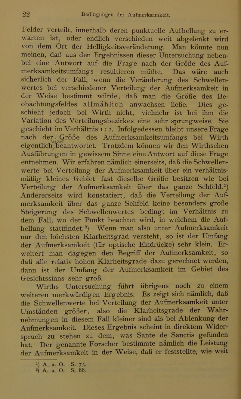 Felder verteilt, innerhalb deren punktuelle Aufhellung zu er- warten ist, oder endlich verschieden weit abgelenkt wird von dem Ort der Helligkeitsveränderung. Man könnte nun meinen, daß aus den Ergebnissen dieser Untersuchung neben- bei eine Antwort auf die Frage nach der Größe des Auf- merksamkeitsumfangs resultieren müßte. Das wäre auch sicherlich der Fall, wenn die Veränderung des Schwellen- wertes bei verschiedener Verteilung der Aufmerksamkeit in der Weise bestimmt würde, daß man die Größe des Be- obachtungsfeldes allmählich anwachsen ließe. Dies ge- schieht jedoch bei Wirth nicht, vielmehr ist bei ihm die Variation des Verteilungsbezirkes eine sehr sprungweise. Sie geschieht im Verhältnis i :2. Infolgedessen bleibt unsere Frage nach der. J^röße des Aufmerksamkeitsumfangs bei Wirth eigentlicli^eantwortet. Trotzdem können wir den Wirthschen Ausführungen in gewissem Sinne eine Antwort auf diese Frage entnehmen. Wir erfahren nämlich einerseits, daß die Schwellen- werte bei Verteilung der Aufmerksamkeit über ein verhältnis- mäßig kleines Gebiet fast dieselbe Größe besitzen wie bei Verteilung der Aufmerksamkeit über das ganze Sehfeld.^) Andererseits wird konstatiert, daß die Verteilung der Auf- merksamkeit über das ganze Sehfeld keine besonders große Steigerung des Schwellenwertes bedingt im Verhältnis zu dem Fall, wo der Punkt beachtet wird, in welchem die Auf- hellung stattfindet. Wenn man also unter Aufmerksamkeit nur den höchsten Klarheitsgrad versteht, so ist der Umfang der Aufmerksamkeit (für optische Eindrücke) sehr klein. Er- weitert man dagegen den Begriff der Aufmerksamkeit, so daß alle relativ hohen Klarheitsgrade dazu gerechnet werden, dann ist der Umfang der Aufmerksamkeit im Gebiet des Gesichtssinns sehr groß. Wirths Untersuchung führt übrigens noch zu einem weiteren merkwürdigen Ergebnis. Es zeigt sich nämlich, daß die Schwellenwerte bei Verteilung der Aufmerksamkeit unter Umständen größer, also die Klarheitsgrade der Wahr- nehmungen in diesem Fall kleiner sind als bei Ablenkung der Aufmerksamkeit. Dieses Ergebnis scheint in direktem Wider- spruch zu stehen zu dem, was Sante de Sanctis gefunden hat. Der genannte Forscher bestimmte nämlich die Leistung der Aufmerksamkeit in der Weise, daß er feststellte, wie weit 1) A. a. O. S. 75. *) A. a. O. S. 88.