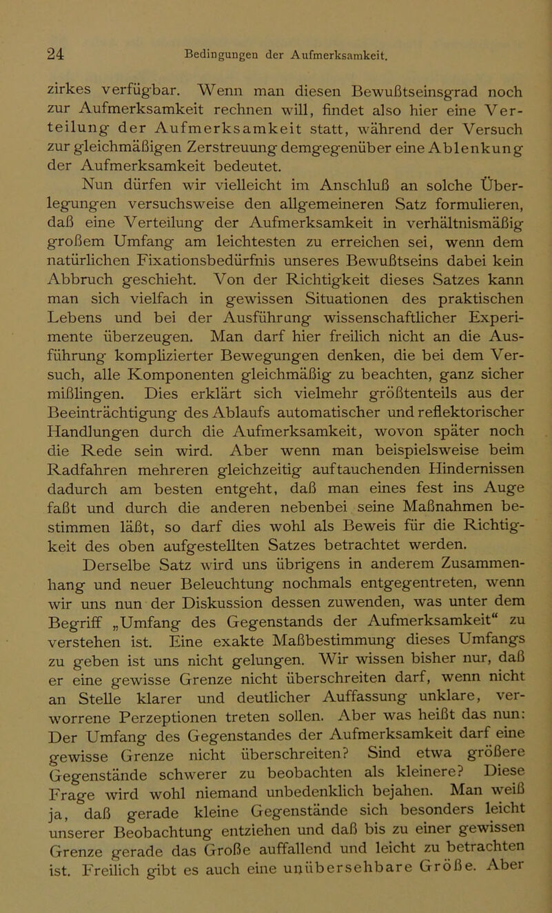 zirkes verfügbar. Wenn man diesen Bewußtseinsgrad noch zur Aufmerksamkeit rechnen will, findet also hier eine Ver- teilung der Aufmerksamkeit statt, während der Versuch zur gleichmäßigen Zerstreuung demgegenüber eine Ablenkung der Aufmerksamkeit bedeutet. Nun dürfen wir vielleicht im Anschluß an solche Über- legungen versuchsweise den allgemeineren Satz formulieren, daß eine Verteilung der Aufmerksamkeit in verhältnismäßig großem Umfang am leichtesten zu erreichen sei, wenn dem natürlichen Fixationsbedürfnis unseres Bewußtseins dabei kein Abbruch geschieht. Von der Richtigkeit dieses Satzes kann man sich vielfach in gewissen Situationen des praktischen Lebens und bei der Ausführung wissenschaftlicher Experi- mente überzeugen. Man darf hier freilich nicht an die Aus- führung komplizierter Bewegungen denken, die bei dem Ver- such, alle Komponenten gleichmäßig zu beachten, ganz sicher mißlingen. Dies erklärt sich vielmehr größtenteils aus der Beeinträchtigung des Ablaufs automatischer und reflektorischer Handlungen durch die Aufmerksamkeit, wovon später noch die Rede sein wird. Aber wenn man beispielsweise beim Radfahren mehreren gleichzeitig auf tauchenden Hindernissen dadurch am besten entgeht, daß man eines fest ins Auge faßt und durch die anderen nebenbei seine Maßnahmen be- stimmen läßt, so darf dies wohl als Beweis für die Richtig- keit des oben aufgestellten Satzes betrachtet werden. Derselbe Satz wird uns übrigens in anderem Zusammen- hang und neuer Beleuchtung nochmals entgegentreten, wenn wir uns nun der Diskussion dessen zuwenden, was unter dem Begriff „Umfang des Gegenstands der Aufmerksamkeit“ zu verstehen ist. Eine exakte Maßbestimmung dieses Umfangs zu geben ist uns nicht gelungen. Wir wissen bisher nur, daß er eine gewisse Grenze nicht überschreiten darf, wenn nicht an Stelle klarer und deutlicher Auffassung unklare, ver- worrene Perzeptionen treten sollen. Aber was heißt das nun: Der Umfang des Gegenstandes der Aufmerksamkeit darf eine gewisse Grenze nicht überschreiten? Sind etwa größere Gegenstände schwerer zu beobachten als kleinere? Diese Frage wird wohl niemand unbedenklich bejahen. Man weiß ja, daß gerade kleine Gegenstände sich besonders leicht unserer Beobachtung entziehen und daß bis zu einer gewissen Grenze gerade das Große auffallend und leicht zu betrachten ist. Freilich gibt es auch eine unübersehbare Größe. Aber