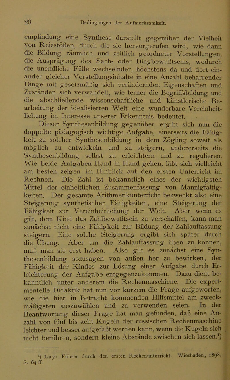 empfindung' eine Synthese darstellt gegenüber der Vielheit von Reizstößen, durch die sie hervorgerufen wird, wie dann die Bildung räumlich und zeitlich geordneter Vorstellungen, die Ausprägung des Sach- oder Dingbewußtseins, wodurch die unendliche Fülle wechselnder, höchstens da und dort ein- ander gleicher Vorstellungsinhalte in eine Anzahl beharrender Dinge mit gesetzmäßig sich verändernden Eigenschaften und Zuständen sich verwandelt, wie ferner die BegrifFsbildung und die abschließende wissenschaftliche und künstlerische Be- arbeitung der idealisierten Welt eine wunderbare Vereinheit- lichung im Interesse unserer Erkenntnis bedeutet. Dieser Synthesenbildung gegenüber ergibt sich nun die doppelte pädagogisch wichtige Aufgabe, einerseits die Eähig- keit zu solcher Synthesenbildung in dem Zögling soweit als möglich zu entwickeln und zu steigern, andererseits die Synthesenbildung selbst zu erleichtern und zu regulieren. Wie beide Aufgaben Hand in Hand gehen, läßt sich vielleicht am besten zeigen im Hinblick auf den ersten Unterricht im Rechnen. Die Zahl ist bekanntlich eines der wichtigsten Mittel der einheitlichen Zusammenfassung von Mannigfaltig- keiten. Der gesamte Arithmetikunterricht bezweckt also eine Steigerung synthetischer Fähigkeiten, eine Steigerung der Fähigkeit zur Vereinheitlichung der Welt. Aber wenn es gilt, dem Kind das Zahlbewußtsein zu verschaffen, kann man zunächst nicht eine Fähigkeit zur Bildung der Zahlauffassung steigern. Eine solche Steigerung ergibt sich später durch die Übung. Aber um die Zahlauffassung üben zu können, muß man sie erst haben. Also gilt es zunächst eine Syn- thesenbildung sozusagen von außen her zu bewirken, der Fähigkeit der Kindes zur Lösung einer Aufgabe durch Er- leichterung der Aufgabe entgegenzukommen. Dazu dient be- kanntlich unter anderem die Rechenmaschiene. Die experi- mentelle Didaktik hat nun vor kurzem die Frage aufgeworfen, wie die hier in Betracht kommenden Hilfsmittel am zweck- mäßigsten auszuwählen und zu verwenden seien. In der Beantwortung dieser Frage hat man gefunden, daß eine An- zahl von fünf bis acht Kugeln der russischen Rechenmaschine leichter und besser aufgefaßt werden kann, wenn die Kugeln sich . nicht berühren, sondern kleine Abstände zwischen sich lassen.*) 1) Lay: Führer durch den ersten Recheminterricht. Wiesbaden, 1898, S. 64 fr.