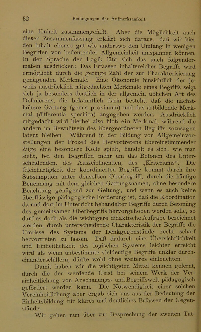 eine Einheit zusammengefaßt. Aber die Möglichkeit auch dieser Zusammenfassung erklärt sich daraus, daß wir hier den Inhalt ebenso gut wie anderswo den Umfang in wenigen Begriffen von bedeutender Allgemeinheit umspannen können. In der Sprache der Logik läßt sich das auch folgender- maßen ausdrücken: Das Erfassen inhaltsreicher Begriffe wird ermöglicht durch die geringe Zahl der zur Charakterisierung genügenden Merkmale. Eine Ökonomie hinsichtlich der je- weils ausdrücklich mitgedachten Merkmale eines Begriffs zeigt sich ja besonders deutlich in der allgemein üblichen Art des Definierens, die bekanntlich darin besteht, daß die nächst- höhere Gattung (genus proximum) und das artbildende Merk- mal (differentia specifica) angegeben werden. Ausdrücklich mitgedacht wird hierbei also bloß ein Merkmal, während die andern im Bewußtsein des übergeordneten Begriffs sozusagen latent bleiben. Während in der Bildung von Allgemeinvor- stellungen der Prozeß des Hervortretens übereinstimmender Züge eine besondere Rolle spielt, handelt es sich, wie man sieht, bei den Begriffen mehr um das Betonen des Unter- scheidenden, des Auszeichnenden, des „Kriteriums“. Die Gleichartigkeit der koordinierten Begriffe kommt durch ihre Subsumption unter denselben Oberbegriff, durch die häufige Benennung mit dem gleichen Gattungsnamen, ohne besondere Beachtung genügend zur Geltung, und wenn es auch keine überflüssige pädagogische Forderung ist, daß die Koordination da und dort im Unterricht behandelter Begriffe durch Betonung des gemeinsamen Oberbegriffs hervorgehoben werden solle, so darf es doch als die wichtigere didaktische Aufgabe bezeichnet werden, durch unterscheidende Charakteristik der Begriffe die Umrisse des Systems der Denkgegenstände recht scharf hervortreten zu lassen. Daß dadurch eine Übersichtlichkeit und Einheitlichkeit des logischen Systems leichter erreicht wird als wenn unbestimmte vieldeutige Begriffe unklar durch- einanderschillern, dürfte wohl ohne weiteres einleuchten. Damit haben wir die wichtigsten Mittel kennen gelernt, durch die der werdende Geist bei seinem Werk der Ver- einheitlichung von Anschauungs- und Begriffswelt pädagogisch gefördert werden kann. Die Notwendigkeit einer solchen Vereinheitlichung aber ergab sich uns aus der Bedeutung der Einheitsbildung für klares und deutliches Erfassen der Gegen- stände. Wir gehen nun über zur Besprechung der zweiten Tat-