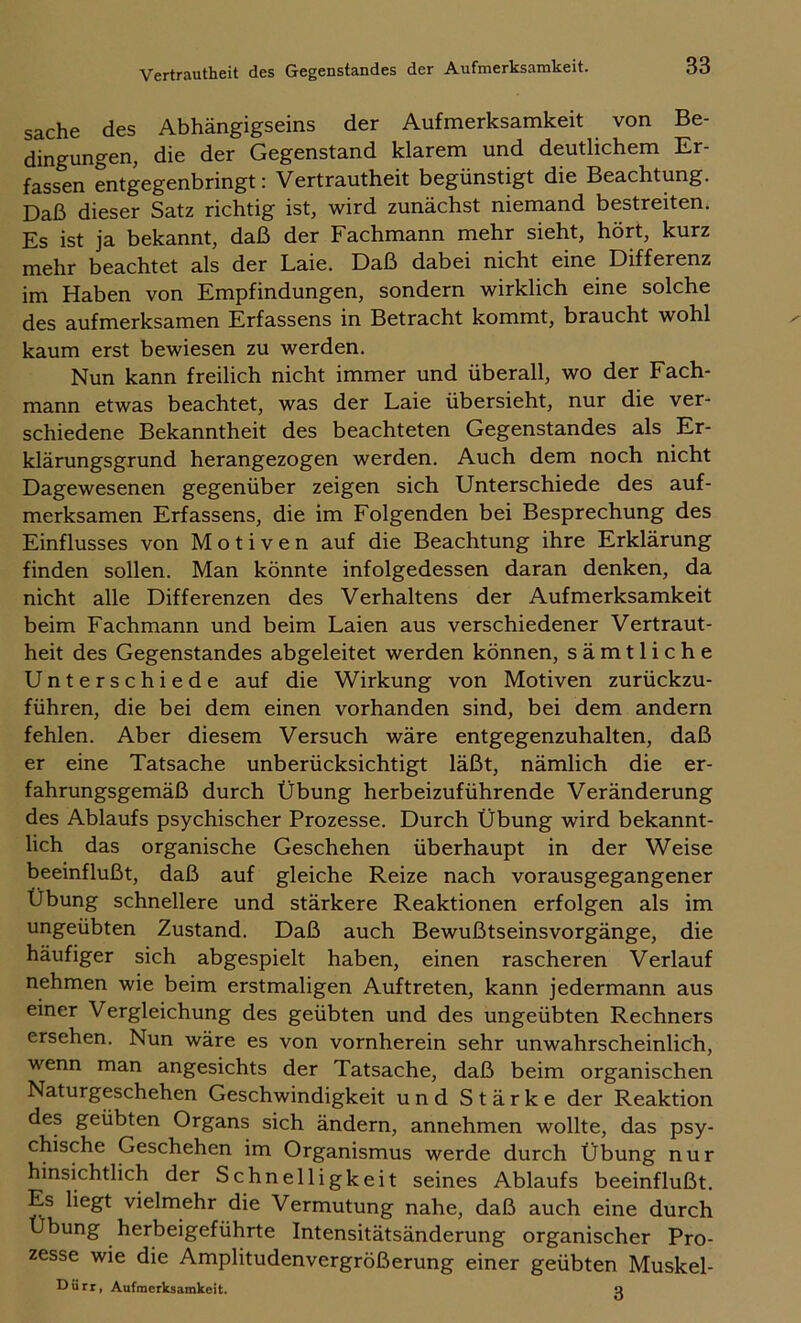 Sache des Abhängigseins der Aufmerksamkeit von Be- dingungen, die der Gegenstand klarem und deutlichem Er- fassen entgegenbringt: Vertrautheit begünstigt die Beachtung. Daß dieser Satz richtig ist, wird zunächst niemand bestreiten. Es ist ja bekannt, daß der Fachmann mehr sieht, hört, kurz mehr beachtet als der Laie. Daß dabei nicht eine Differenz im Haben von Empfindungen, sondern wirklich eine solche des aufmerksamen Erfassens in Betracht kommt, braucht wohl kaum erst bewiesen zu werden. Nun kann freilich nicht immer und überall, wo der Fach- mann etwas beachtet, was der Laie übersieht, nur die ver- schiedene Bekanntheit des beachteten Gegenstandes als Er- klärungsgrund herangezogen werden. Auch dem noch nicht Dagewesenen gegenüber zeigen sich Unterschiede des auf- merksamen Erfassens, die im Folgenden bei Besprechung des Einflusses von Motiven auf die Beachtung ihre Erklärung finden sollen. Man könnte infolgedessen daran denken, da nicht alle Differenzen des Verhaltens der Aufmerksamkeit beim Fachmann und beim Laien aus verschiedener Vertraut- heit des Gegenstandes abgeleitet werden können, sämtliche Unterschiede auf die Wirkung von Motiven zurückzu- führen, die bei dem einen vorhanden sind, bei dem andern fehlen. Aber diesem Versuch wäre entgegenzuhalten, daß er eine Tatsache unberücksichtigt läßt, nämlich die er- fahrungsgemäß durch Übung herbeizuführende Veränderung des Ablaufs psychischer Prozesse. Durch Übung wird bekannt- lich das organische Geschehen überhaupt in der Weise beeinflußt, daß auf gleiche Reize nach vorausgegangener Übung schnellere und stärkere Reaktionen erfolgen als im ungeübten Zustand. Daß auch Bewußtseinsvorgänge, die häufiger sich abgespielt haben, einen rascheren Verlauf nehmen wie beim erstmaligen Auftreten, kann jedermann aus einer Vergleichung des geübten und des ungeübten Rechners ersehen. Nun wäre es von vornherein sehr unwahrscheinlich, wenn man angesichts der Tatsache, daß beim organischen Naturgeschehen Geschwindigkeit und Stärke der Reaktion des geübten Organs sich ändern, annehmen wollte, das psy- chische Geschehen im Organismus werde durch Übung nur hinsichtlich der Schnelligkeit seines Ablaufs beeinflußt. Es liegt vielmehr die Vermutung nahe, daß auch eine durch Übung herbeigeführte Intensitätsänderung organischer Pro- zesse wie die Amplitudenvergrößerung einer geübten Muskel- Uürr, Aufmerksamkeit. a