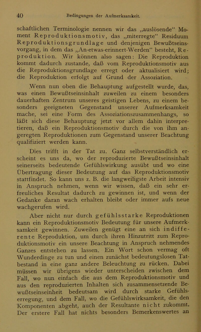 schaftlichen Terminologie nennen wir das „auslösende“ Mo- ment Reproduktionsmotiv, das „miterregte“ Residuum Reproduktionsgrundlage und denjenigen Bewußtseins- vorgang, in dem das „An-etwas-erinnert-Werden“ besteht, Re- produktion. Wir können also sagen: Die Reproduktion kommt dadurch zustande, daß vom Reproduktionsmotiv aus die Reproduktionsgrundlage erregt oder aktualisiert wird; die Reproduktion erfolgt auf Grund der Assoziation. Wenn nun oben die Behauptung auf gestellt wurde, das, was einen Bewußtseinsinhalt zuweilen zu einem besonders dauerhaften Zentrum unseres geistigen Lebens, zu einem be- sonders geeigneten Gegenstand unserer Aufmerksamkeit mache, sei eine Form des Assoziationszusammenhangs, so läßt sich diese Behauptung jetzt vor allem dahin interpre- tieren, daß ein Reproduktionsmotiv durch die von ihm an- geregten Reproduktionen zum Gegenstand unserer Beachtung qualifiziert werden kann. Dies trifft in der Tat zu. Ganz selbstverständlich er- scheint es uns da, wo der reproduzierte Bewußtseinsinhalt seinerseits bedeutende Gefühlswirkung ausübt und wo eine Übertragung dieser Bedeutung auf das Reproduktionsmotiv stattfindet. So kann uns z. B. die langweiligste Arbeit intensiv in Anspruch nehmen, wenn wir wissen, daß ein sehr er- freuliches Resultat dadurch zu gewinnen ist, und wenn der Gedanke daran wach erhalten bleibt oder immer aufs neue wachgerufen wird. Aber nicht nur durch gefühlsstarke Reproduktionen kann ein Reproduktionsmotiv Bedeutung für unsere Aufmerk- samkeit gewinnen. Zuweilen genügt eine an sich indiffe- rente Reproduktion, um durch ihren Hinzutritt zum Repro- duktionsmotiv ein unsere Beachtung in Anspruch nehmendes Ganzes entstehen zu lassen. Ein Wort schon vermag oft Wunderdinge zu tun und einen zunächst bedeutungslosen Tat- bestand in eine ganz andere Beleuchtung zu rücken. Dabei müssen wir übrigens wieder unterscheiden zwischen dem Fall, wo nun einfach die aus dem Reproduktionsmotiv und aus den reproduzierten Inhalten sich zusammensetzende Be- wußtseinseinheit bedeutsam wird durch starke Gefühls- erregung, und dem Fall, wo die Gefühlswirksamkeit, die den Komponenten abgeht, auch der Resultante nicht zukommt. Der erstere Fall hat nichts besonders Bemerkenswertes an