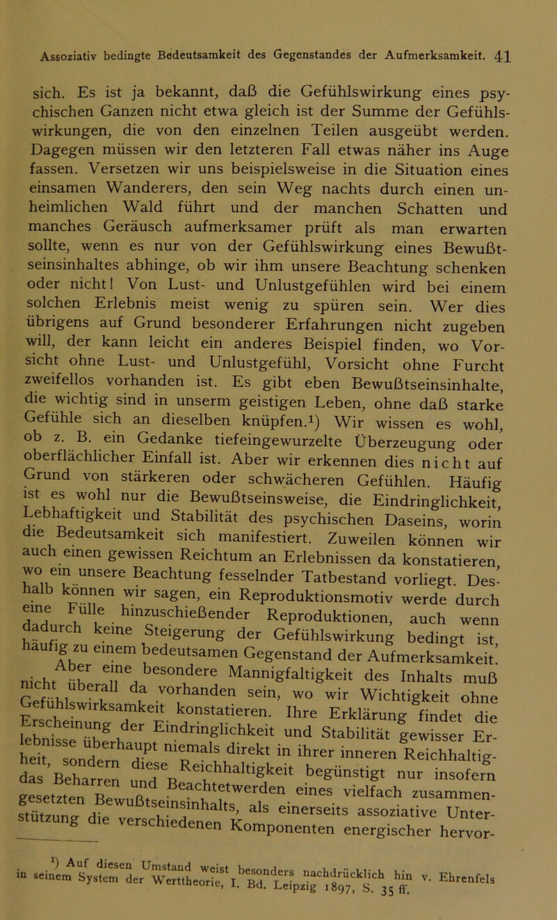 sich. Es ist ja bekannt, daß die Gefühlswirkung eines psy- chischen Ganzen nicht etwa gleich ist der Summe der Gefühls- wirkungen, die von den einzelnen Teilen ausgeübt werden. Dagegen müssen wir den letzteren Fall etwas näher ins Auge fassen. Versetzen wir uns beispielsweise in die Situation eines einsamen Wanderers, den sein Weg nachts durch einen un- heimlichen Wald führt und der manchen Schatten und manches Geräusch aufmerksamer prüft als man erwarten sollte, wenn es nur von der Gefühlswirkung eines Bewußt- seinsinhaltes abhinge, ob wir ihm unsere Beachtung schenken oder nicht! Von Lust- und Unlustgefühlen wird bei einem solchen Erlebnis meist wenig zu spüren sein. Wer dies übrigens auf Grund besonderer Erfahrungen nicht zugeben will, der kann leicht ein anderes Beispiel finden, wo Vor- sicht ohne Lust- und Unlustgefühl, Vorsicht ohne Furcht zweifellos vorhanden ist. Es gibt eben Bewußtseinsinhalte, die wichtig sind in unserm geistigen Leben, ohne daß starke Gefühle sich an dieselben knüpfen.Wir wissen es wohl, ob z. B. ein Gedanke tiefeingewurzelte Überzeugung oder oberflächlicher Einfall ist. Aber wir erkennen dies nicht auf Grund von stärkeren oder schwächeren Gefühlen. Häufig ist es wohl nur die Bewußtseinsweise, die Eindringlichkeit, Lebhaftigkeit und Stabilität des psychischen Daseins, worin die Bedeutsamkeit sich manifestiert. Zuweilen können wir auch einen gewissen Reichtum an Erlebnissen da konstatieren wo ein unsere Beachtung fesselnder Tatbestand vorliegt Des- halb können wir sagen, ein Reproduktionsmotiv werde durch v Reproduktionen, auch wenn dadurch keine Steigerung der Gefühlswirkung bedingt ist aufig zu einem bedeutsamen Gegenstand der Aufmerksamkeit! nicht ürer^lT^d Mannigfaltigkeit des Inhalts muß Gefühlt ? f vorhanden sein, wo wir Wichtigkeit ohne Gefuhlswirksamkeit konstatieren. Ihre Erklärung findet die Eindringlichkeit und Stabilität gewisser Er- htr sLtTn dT in ihrer inneren leichhaW; das'Beharren ''^SÜnstigt nur insofern gesetzt --“-en. stütziincr di« semsinhalts, als einerseits assoziative Unter- versc le enen Komponenten energischer hervor- i. sU““e,w1Lorkf v- Ebrenfel,