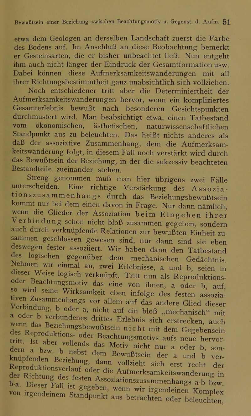 etwa dem Geologen an derselben Landschaft zuerst die Farbe des Bodens auf. Im Anschluß an diese Beobachtung bemerkt er Gesteinsarten, die er bisher unbeachtet ließ. Nun entgeht ihm auch nicht länger der Eindruck der Gesamtformation usw. Dabei können diese Aufmerksamkeitswanderungen mit all ihrer Richtungsbestimmtheit ganz unabsichtlich sich vollziehen. Noch entschiedener tritt aber die Determiniertheit der Aufmerksamkeitswanderungen hervor, wenn ein kompliziertes Gesamterlebnis bewußt nach besonderen Gesichtspunkten durchmustert wird. Man beabsichtigt etwa, einen Tatbestand vom ökonomischen, ästhetischen, naturwissenschaftlichen Standpunkt aus zu beleuchten. Das heißt nichts anderes als daß der assoziative Zusammenhang, dem die Aufmerksam- keitswanderung folgt, in diesem Fall noch verstärkt wird durch das Bewußtsein der Beziehung, in der die sukzessiv beachteten Bestandteile zueinander stehen. Streng genommen muß man hier übrigens zwei Fälle unterscheiden. Eine richtige Verstärkung des Assozia- tionszusammenhangs durch das Beziehungsbewußtsein kommt nur bei dem einen davon in Frage. Nur dann nämlich, wenn die Glieder der Assoziation beim Eingehen ihrer Verbindung schon nicht bloß zusammen gegeben, sondern auch durch verknüpfende Relationen zur bewußten Einheit zu- sammen geschlossen gewesen sind, nur dann sind sie eben deswegen fester assoziiert. Wir haben dann den Tatbe.stand des logischen gegenüber dem mechanischen Gedächtnis Nehmen wir einmal an, zwei Erlebnisse, a und b, seien in dieser Weise logisch verknüpft. Tritt nun als Reproduktions- er Beachtungsmotiv das eine von ihnen, a oder b auf tLr? Wirksamkeit eben infolge des festen assozia- bven Zusammenhangs vor allem auf das andere Glied dieser röd” h? h 1 „mechanisch mö wenn das _ !’™‘ienes drittes Erlebnis sich erstrecken, auch d» n ^eziehungsbewußtsein nicht mit dem Gegebensein 'r Beachtungsmotivs aufs neue he^or dern ™“ends das Motiv nicht nur a oder b, son- knfefenden R Bewußtsein der a und b ver- knüpfenden Beziehung, dann vollzieht sich erst recht der der'^Rth^s'feteö'ösf ■ b. Dieser lall von irgendeinem Standpunkt aus betrachten oder beleuchten!