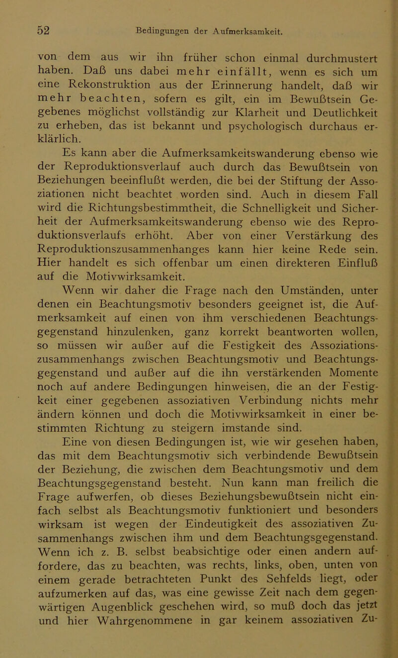 von dem aus wir ihn früher schon einmal durchmustert haben. Daß uns dabei mehr einfällt, wenn es sich um eine Rekonstruktion aus der Erinnerung handelt, daß wir mehr beachten, sofern es gilt, ein im Bewußtsein Ge- gebenes möglichst vollständig zur Klarheit und Deutlichkeit zu erheben, das ist bekannt und psychologisch durchaus er- klärlich. Es kann aber die Aufmerksamkeitswanderung ebenso wie der Reproduktionsverlauf auch durch das Bewußtsein von Beziehungen beeinflußt werden, die bei der Stiftung der Asso- ziationen nicht beachtet worden sind. Auch in diesem Fall wird die Richtungsbestimmtheit, die Schnelligkeit und Sicher- heit der Aufmerksamkeitswanderung ebenso wie des Repro- duktionsverlaufs erhöht. Aber von einer Verstärkung des Reproduktionszusammenhanges kann hier keine Rede sein. Hier handelt es sich offenbar um einen direkteren Einfluß auf die Motivwirksamkeit. Wenn wir daher die Frage nach den Umständen, unter denen ein Beachtungsmotiv besonders geeignet ist, die Auf- merksamkeit auf einen von ihm verschiedenen Beachtungs- gegenstand hinzulenken, ganz korrekt beantworten wollen, so müssen wir außer auf die Festigkeit des Assoziations- zusammenhangs zwischen Beachtungsmotiv und Beachtungs- gegenstand und außer auf die ihn verstärkenden Momente noch auf andere Bedingungen hinweisen, die an der Festig- keit einer gegebenen assoziativen Verbindung nichts mehr ändern können und doch die Motivwirksamkeit in einer be- stimmten Richtung zu steigern imstande sind. Eine von diesen Bedingungen ist, wie wir gesehen haben, das mit dem Beachtungsmotiv sich verbindende Bewußtsein der Beziehung, die zwischen dem Beachtungsmotiv und dem Beachtungsgegenstand besteht. Nun kann man freilich die Frage aufwerfen, ob dieses Beziehungsbewußtsein nicht ein- fach selbst als Beachtungsmotiv funktioniert und besonders wirksam ist wegen der Eindeutigkeit des assoziativen Zu- sammenhangs zwischen ihm und dem Beachtungsgegenstand. Wenn ich z. B. selbst beabsichtige oder einen andern auf- fordere, das zu beachten, was rechts, links, oben, unten von einem gerade betrachteten Punkt des Sehfelds liegt, oder aufzumerken auf das, was eine gewisse Zeit nach dem gegen- wärtigen Augenblick geschehen wird, so muß doch das jetzt und hier Wahrgenommene in gar keinem assoziativen Zu-