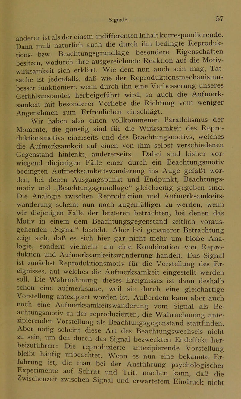 Signale. anderer ist als der einem indifferenten Inhalt korrespondierende. Dann muß natürlich auch die durch ihn bedingte Reproduk- tions- bzw. Beachtungsgrundlage besondere Eigenschaften besitzen, wodurch ihre ausgezeichnete Reaktion auf die Motiv- wirksamkeit sich erklärt. Wie dem nun auch sein mag, Tat- sache ist jedenfalls, daß wie der Reproduktionsmechanismus besser funktioniert, wenn durch ihn eine Verbesserung unseres Gefühlszustandes herbeigeführt wird, so auch die Aufmerk- samkeit mit besonderer Vorliebe die Richtung vom weniger Angenehmen zum Erfreulichen einschlägt. Wir haben also einen vollkommenen Parallelismus der Momente, die günstig sind für die Wirksamkeit des Repro- duktionsmotivs einerseits und des Beachtungsmotivs, welches die Aufmerksamkeit auf einen von ihm selbst verschiedenen Gegenstand hinlenkt, andererseits. Dabei sind bisher vor- wiegend diejenigen Fälle einer durch ein Beachtungsmotiv bedingten Aufmerksamkeitswanderung ins Auge gefaßt wor- den, bei denen Ausgangspunkt und Endpunkt, Beachtungs- motiv und „Beachtungsgrundlage“ gleichzeitig gegeben sind. Die Analogie zwischen Reproduktion und Aufmerksamkeits- wanderung scheint nun noch augenfälliger zu werden, wenn wir diejenigen Fälle der letzteren betrachten, bei denen das Motiv in einem dem Beachtungsgegenstand zeitlich voraus- gehenden „Signal“ besteht. Aber bei genauerer Betrachtung zeigt sich, daß es sich hier gar nicht mehr um bloße Ana- logie, sondern vielmehr um eine Kombination von Repro- duktion und Aufmerksamkeitswanderung handelt. Das Signal ist zunächst Reproduktionsmotiv für die Vorstellung des Er- eignisses, auf welches die Aufmerksamkeit eingestellt werden soll. Die Wahrnehmung dieses Ereignisses ist dann deshalb schon eine aufmerksame, weil sie durch eine gleichartige Vorstellung antezipiert worden ist. Außerdem kann aber auch noch eine Aufmerksamkeitswanderung vom Signal als Be- achtungsmotiv zu der reproduzierten, die Wahrnehmung ante- zipierenden Vorstellung als Beachtungsgegenstand stattfinden. Aber nötig scheint diese Art des Beachtungswechsels nicht zu seiri, um den durch das Signal bezweckten Endeffekt her- beizuführen: Die reproduzierte antezipierende Vorstellung bleibt häufig unbeachtet. Wenn es nun eine bekannte Er- fahrung ist, die man bei der Ausführung psychologischer Experiment auf Schritt und Tritt machen kann, daß die Zwischenzeit zwischen Signal und erwartetem Eindruck nicht