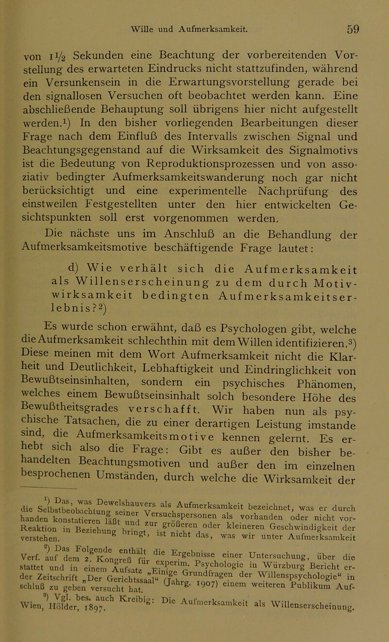 von 1I/2 Sekunden eine Beachtung der vorbereitenden Vor- stellung des erwarteten Eindrucks nicht stattzufinden, während ein Versunkensein in die ErwartungsVorstellung gerade bei den signallosen Versuchen oft beobachtet werden kann. Eine abschließende Behauptung soll übrigens hier nicht aufgestellt werden.1) In den bisher vorliegenden Bearbeitungen dieser Frage nach dem Einfluß des Intervalls zwischen Signal und Beachtungsgegenstand auf die Wirksamkeit des Signalmotivs ist die Bedeutung von Reproduktionsprozessen und von asso- ziativ bedingter Aufmerksamkeitswanderung noch gar nicht berücksichtigt und eine experimentelle Nachprüfung des einstweilen Festgestellten unter den hier entwickelten Ge- sichtspunkten soll erst vorgenommen werden. Die nächste uns im Anschluß an die Behandlung der Aufmerksamkeitsmotive beschäftigende Frage lautet: d) Wie verhält sich die Aufmerksamkeit als Willenserscheinung zu dem durch Motiv- wirksamkeit bedingten Aufmerksamkeitser- ie b n i s ? 2) Es wurde schon erwähnt, daß es Psychologen gibt, welche die Aufmerksamkeit schlechthin mit dem Willen identifizieren.^) Diese meinen mit dem Wort Aufmerksamkeit nicht die Klar- heit und Deutlichkeit, Lebhaftigkeit und Eindringlichkeit von Bewußtseinsinhalten, sondern ein psychisches Phänomen, welches einem Bewußtseinsinhalt solch besondere Höhe des Bewußtheitsgrades verschafft. Wir haben nun als psy- chische Tatsachen, die zu einer derartigen Leistung imstande sind, die Aufmerksamkeits m o t i v e kennen gelernt. Es er- hebt sich also die Frage: Gibt es außer den bisher be- handelten Beachtungsmotiven und außer den im einzelnen esproc enen Umständen, durch welche die Wirksamkeit der die Aufmerksamkeit bezeichnet, was er durch Reaktion in Beziehung lirin.t 'isf nfchrH,'’'^“ klemeren GeschivindigUeit der verstehen. ^ g > ist nicht das, was wir unter Aufmerks.amkeit Verf. I?Im ? KtgrTß^ra^ Untersuchung, über die stattet und in einem Aufsatz EinÜ^ r’ Wurzburg Bericht er- der Zeitschrift „Der GerichtssaaP rfnb Willenspsychologie“ in Schluß zu geben versucht hlt.‘ ^ '^eiteren Publikum Anf- Wien,\lkler!’^'897!^ Kreibig: Die Aufmerksamkeit als Willenserscheinung.