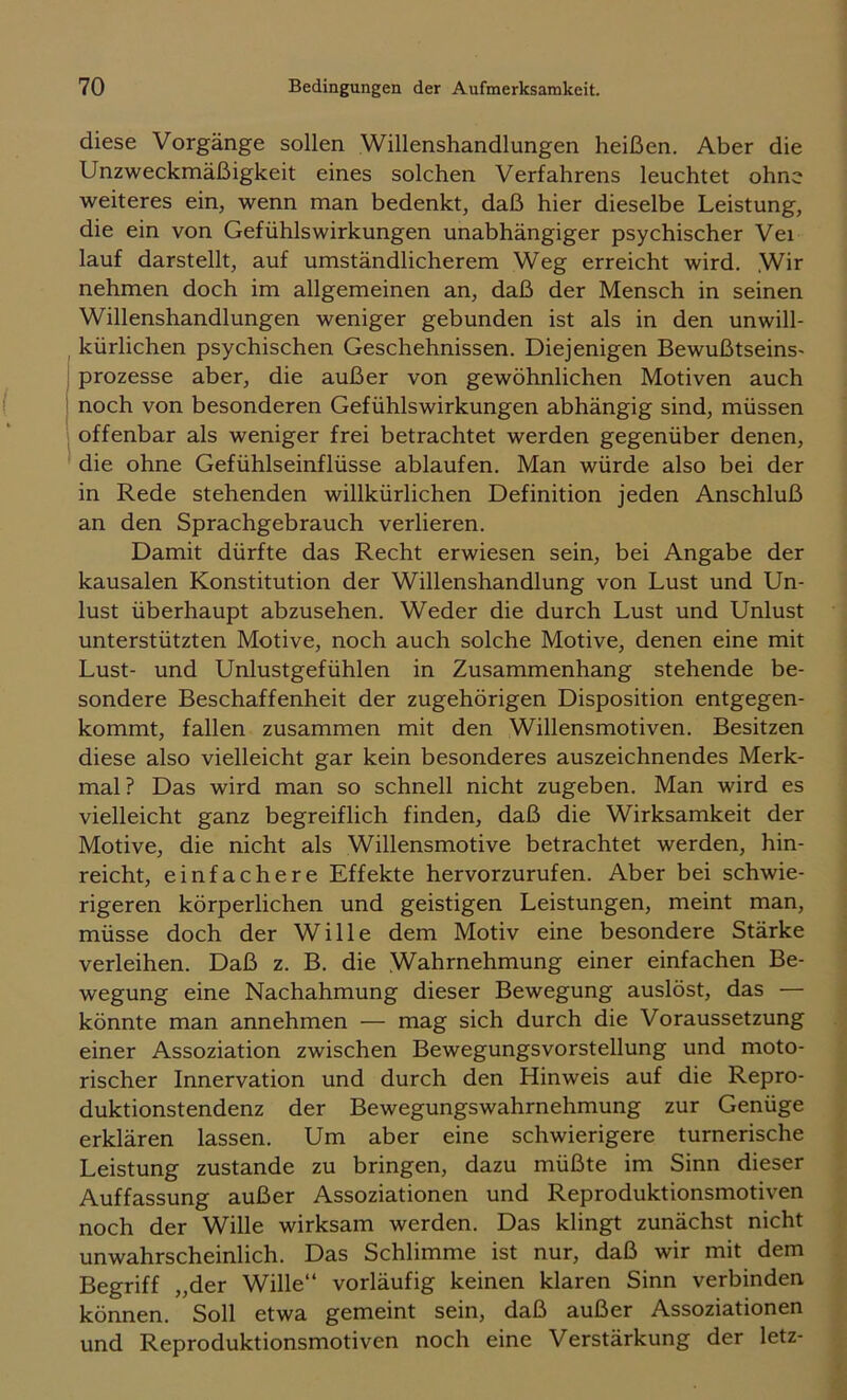 diese Vorgänge sollen Willenshandlungen heißen. Aber die Unzweckmäßigkeit eines solchen Verfahrens leuchtet ohne weiteres ein, wenn man bedenkt, daß hier dieselbe Leistung, die ein von Gefühlswirkungen unabhängiger psychischer Vei lauf darstellt, auf umständlicherem Weg erreicht wird. Wir nehmen doch im allgemeinen an, daß der Mensch in seinen Willenshandlungen weniger gebunden ist als in den unwill- kürlichen psychischen Geschehnissen. Diejenigen Bewußtseins- Prozesse aber, die außer von gewöhnlichen Motiven auch i noch von besonderen Gefühlswirkungen abhängig sind, müssen offenbar als weniger frei betrachtet werden gegenüber denen, die ohne Gefühlseinflüsse ablaufen. Man würde also bei der in Rede stehenden willkürlichen Definition jeden Anschluß an den Sprachgebrauch verlieren. Damit dürfte das Recht erwiesen sein, bei Angabe der kausalen Konstitution der Willenshandlung von Lust und Un- lust überhaupt abzusehen. Weder die durch Lust und Unlust unterstützten Motive, noch auch solche Motive, denen eine mit Lust- und Unlustgefühlen in Zusammenhang stehende be- sondere Beschaffenheit der zugehörigen Disposition entgegen- kommt, fallen zusammen mit den Willensmotiven. Besitzen diese also vielleicht gar kein besonderes auszeichnendes Merk- mal? Das wird man so schnell nicht zugeben. Man wird es vielleicht ganz begreiflich finden, daß die Wirksamkeit der Motive, die nicht als Willensmotive betrachtet werden, hin- reicht, einfachere Effekte hervorzurufen. Aber bei schwie- rigeren körperlichen und geistigen Leistungen, meint man, müsse doch der Wille dem Motiv eine besondere Stärke verleihen. Daß z. B. die Wahrnehmung einer einfachen Be- wegung eine Nachahmung dieser Bewegung auslöst, das — könnte man annehmen — mag sich durch die Voraussetzung einer Assoziation zwischen Bewegungsvorstellung und moto- rischer Innervation und durch den Hinweis auf die Repro- duktionstendenz der Bewegungswahrnehmung zur Genüge erklären lassen. Um aber eine schwierigere turnerische Leistung zustande zu bringen, dazu müßte im Sinn dieser Auffassung außer Assoziationen und Reproduktionsmotiven noch der Wille wirksam werden. Das klingt zunächst nicht unwahrscheinlich. Das Schlimme ist nur, daß wir mit dem Begriff „der Wille“ vorläufig keinen klaren Sinn verbinden können. Soll etwa gemeint sein, daß außer Assoziationen und Reproduktionsmotiven noch eine Verstärkung der letz-