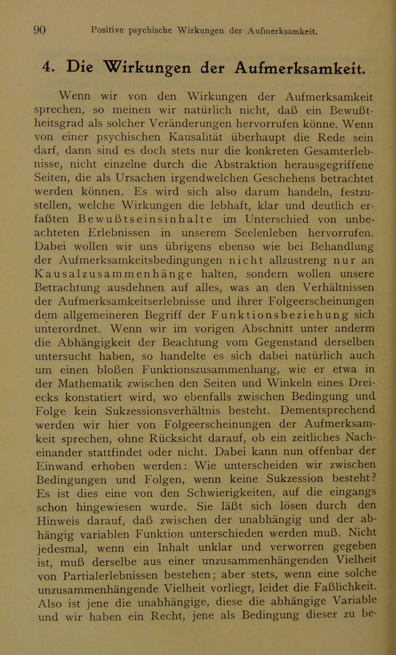 4. Die Wirkungen der Aufmerksamkeit, Wenn wir von den Wirkungen der Aufmerksamkeit sprechen, so meinen wir natürlich nicht, daß ein Bewußt- heitsgrad als solcher Veränderungen hervorrufen könne. Wenn von einer psychischen Kausalität überhaupt die Rede sein darf, dann sind es doch stets nur die konkreten Gesamterleb- nisse, nicht einzelne durch die Abstraktion herausgegriffene Seiten, die als Ursachen irgendwelchen Geschehens betrachtet werden können. Es wird sich also darum handeln, festzu- stellen, welche Wirkungen die lebhaft, klar und deutlich er- faßten Bewußtseinsinhalte im Unterschied von unbO’ achteten Erlebnissen in unserem Seelenleben hervorrufen. Dabei wollen wir uns übrigens ebenso wie bei Behandlung der Aufmerksamkeitsbedingungen nicht allzustreng nur an Kausalzusammenhänge halten, sondern wollen unsere Betrachtung ausdehnen auf alles, was an den Verhältnissen der Aufmerksamkeitserlebnisse und ihrer Folgeerscheinungen dem allgemeineren Begriff der Funktionsbeziehung sich unterordnet. Wenn wir im vorigen Abschnitt unter anderm die Abhängigkeit der Beachtung vom Gegenstand derselben untersucht haben, so handelte es sich dabei natürlich auch um einen bloßen Funktionszusammenhang, wie er etwa in der Mathematik zwischen den Seiten und Winkeln eines Drei- ecks konstatiert wird, wo ebenfalls zwischen Bedingung und Folge kein Sukzessionsverhältnis besteht. Dementsprechend werden wir hier von Folgeerscheinungen der Aufmerksam- keit sprechen, ohne Rücksicht darauf, ob ein zeitliches Nach- einander stattfindet oder nicht. Dabei kann nun offenbar der Einwand erhoben werden: Wie unterscheiden wir zwischen Bedingungen und Folgen, wenn keine Sukzession besteht? Es ist dies eine von den Schwierigkeiten, auf die eingangs schon hingewiesen wurde. Sie läßt sich lösen durch den Hinweis darauf, daß zwischen der unabhängig und der ab- hängig variablen Funktion unterschieden werden muß. Nicht jedesmal, wenn ein Inhalt unklar und verworren gegeben ist, muß derselbe aus einer unzusammenhängenden Vielheit von Partialerlebnissen bestehen; aber stets, wenn eine solche unzusammenhängende Vielheit vorliegt, leidet die Faßlichkeit. Also ist jene die unabhängige, diese die abhängige Variable und wir haben ein Recht, jene als Bedingung dieser zu be-