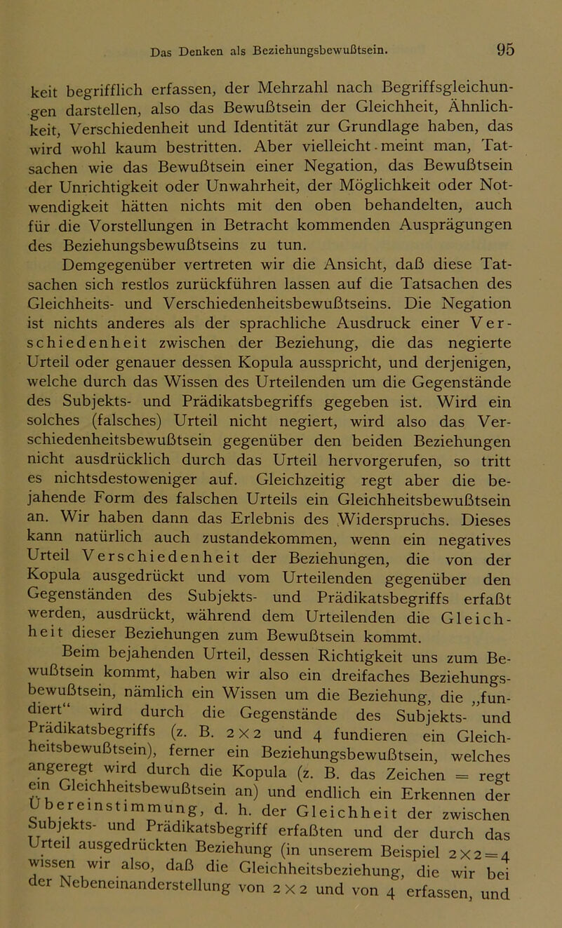 keit begrifflich erfassen, der Mehrzahl nach Begriffsgleichun- gen darstellen, also das Bewußtsein der Gleichheit, Ähnlich- keit, Verschiedenheit und Identität zur Grundlage haben, das wird wohl kaum bestritten. Aber vielleicht - meint man, Tat- sachen wie das Bewußtsein einer Negation, das Bewußtsein der Unrichtigkeit oder Unwahrheit, der Möglichkeit oder Not- wendigkeit hätten nichts mit den oben behandelten, auch für die Vorstellungen in Betracht kommenden Ausprägungen des Beziehungsbewußtseins zu tun. Demgegenüber vertreten wir die Ansicht, daß diese Tat- sachen sich restlos zurückführen lassen auf die Tatsachen des Gleichheits- und Verschiedenheitsbewußtseins. Die Negation ist nichts anderes als der sprachliche Ausdruck einer Ver- schiedenheit zwischen der Beziehung, die das negierte Urteil oder genauer dessen Kopula ausspricht, und derjenigen, welche durch das Wissen des Urteilenden um die Gegenstände des Subjekts- und Prädikatsbegriffs gegeben ist. Wird ein solches (falsches) Urteil nicht negiert, wird also das Ver- schiedenheitsbewußtsein gegenüber den beiden Beziehungen nicht ausdrücklich durch das Urteil hervorgerufen, so tritt es nichtsdestoweniger auf. Gleichzeitig regt aber die be- jahende Form des falschen Urteils ein Gleichheitsbewußtsein an. Wir haben dann das Erlebnis des Widerspruchs. Dieses kann natürlich auch Zustandekommen, wenn ein negatives Urteil Verschiedenheit der Beziehungen, die von der Kopula ausgedrückt und vom Urteilenden gegenüber den Gegenständen des Subjekts- und Prädikatsbegriffs erfaßt werden, ausdrückt, während dem Urteilenden die Gleich- heit dieser Beziehungen zum Bewußtsein kommt. Beim bejahenden Urteil, dessen Richtigkeit uns zum Be- wußtsein kommt, haben wir also ein dreifaches Beziehungs- bewußtsein, nämlich ein Wissen um die Beziehung, die ,,fun- diert“ wird durch die Gegenstände des Subjekts- und Pradikatsbegriffs (z. B. 2 X 2 und 4 fundieren ein Gleich- eitsbewußtsein), ferner ein Beziehungsbewußtsein, welches angeregt wird durch die Kopula (z. B. das Zeichen = regt em Gleichheitsbewußtsein an) und endlich ein Erkennen der Übereinstimmung, d. h. der Gleichheit der zwischen Subjekts- und Prädikatsbegriff erfaßten und der durch das Urteil ausgedruckten Beziehung (in unserem Beispiel 2x2 = 4 wissen wir also, daß die Gleichheitsbeziehung, die wir bei der Nebeneinanderstellung von 2 x 2 und von 4 erfassen, und