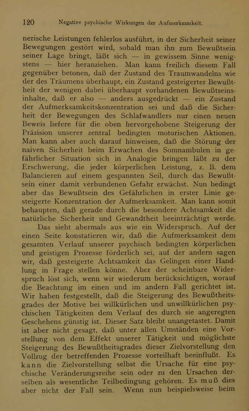 nerische Leistungen fehlerlos ausführt, in der Sicherheit seiner Bewegungen gestört wird, sobald man ihn zum Bewußtsein seiner Lage bringt, läßt sich — in gewissem Sinne wenig- stens — hier heranziehen. Man kann freilich diesem Fall gegenüber betonen, daß der Zustand des Traumwandeins wie der des Träumens überhaupt, ein Zustand gesteigerter Bewußt- heit der wenigen dabei überhaupt vorhandenen Bewußtseins- inhalte, daß er also — anders ausgedrückt — ein Zustand der Aufmerksamkeitskonzentration sei und daß die Sicher- heit der Bewegungen des Schlafwandlers nur einen neuen Beweis liefere für die oben hervorgehobene Steigerung der Präzision unserer zentral bedingten motorischen Aktionen. Man kann aber auch darauf hinweisen, daß die Störung der naiven Sicherheit beim Erwachen des Somnambulen in ge- fährlicher Situation sich in Analogie bringen läßt zu der Erschwerung, die jeder körperlichen Leistung, z. B. dem Balancieren auf einem gespannten Seil, durch das Bewußt- sein einer damit verbundenen Gefahr erwächst. Nun bedingt aber das Bewußtsein des Gefährlichen in erster Linie ge- steigerte Konzentration der Aufmerksamkeit. Man kann somit behaupten, daß gerade durch die besondere Achtsamkeit die natürliche Sicherheit und Gewandtheit beeinträchtigt werde. Das sieht abermals aus wie ein Widerspruch. Auf der einen Seite konstatieren wir, daß die Aufmerksamkeit dem gesamten Verlauf unserer psychisch bedingten körperlichen und geistigen Prozesse förderlich sei, auf der andern sagen wir, daß gesteigerte Achtsamkeit das Gelingen einer Hand- lung in Frage stellen könne. Aber der scheinbare Wider- spruch löst sich, wenn wir wiederum berücksichtigen, worauf die Beachtung im einen und im andern Fall gerichtet ist. Wir haben festgestellt, daß die Steigerung des Bewußtheits- grades der Motive bei willkürlichen und unwillkürlichen psy- chischen Tätigkeiten dem Verlauf des durch sie angeregten Geschehens günstig ist. Dieser Satz bleibt unangetastet. Damit ist aber nicht gesagt, daß unter allen Umständen eine Vor- stellung von dem Effekt unserer Tätigkeit und möglichste Steigerung des Bewußtheitsgrades dieser Zielvorstellung den Vollzug der betreffenden Prozesse vorteilhaft beeinflußt. Es kann die Zielvorstellung selbst die Ursache für eine psy- chische Veränderungsreihe sein oder zu den Ursachen der- selben als wesentliche Teilbedingung gehören. Es muß dies aber nicht der Fall sein. Wenn nun beispielsweise beim