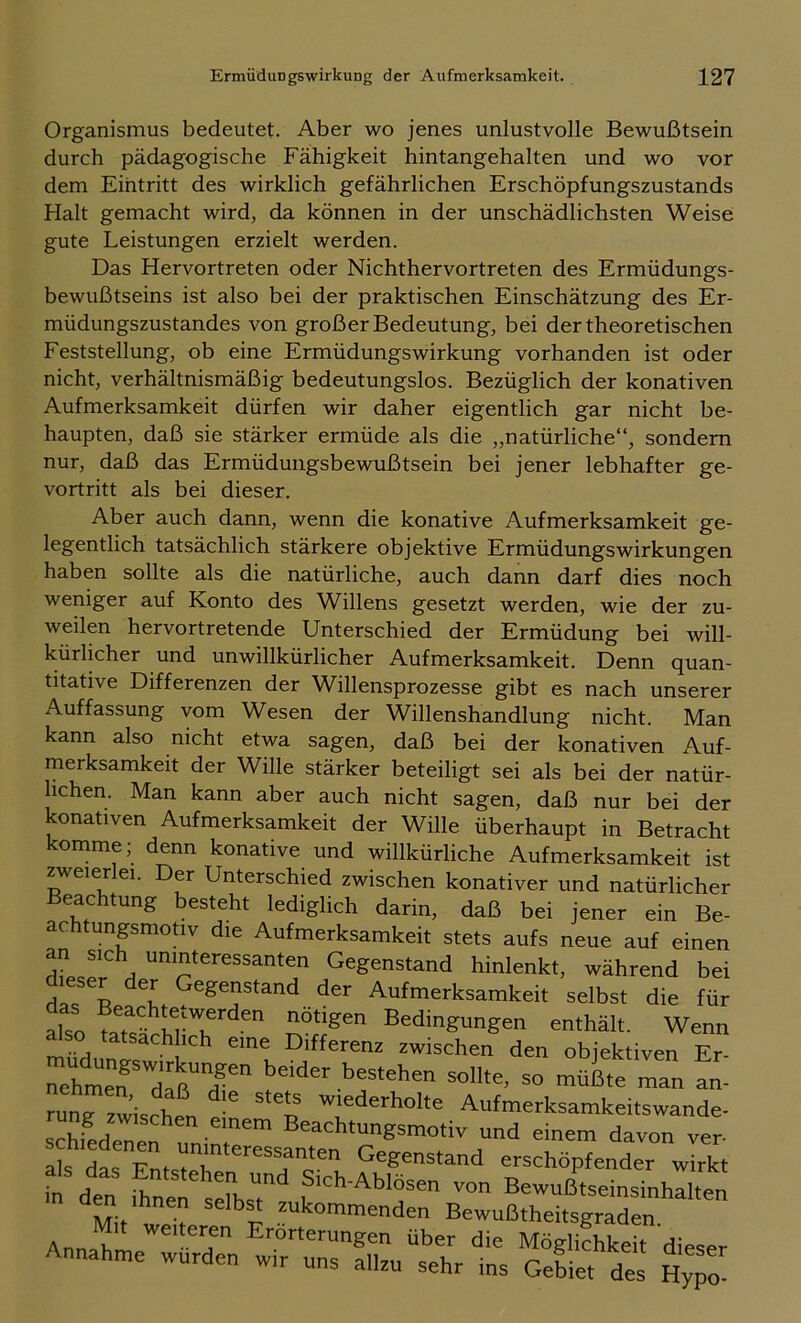 Organismus bedeutet. Aber wo jenes unlustvolle Bewußtsein durch pädagogische Fähigkeit hintangehalten und wo vor dem Eintritt des wirklich gefährlichen Erschöpfungszustands Halt gemacht wird, da können in der unschädlichsten Weise gute Leistungen erzielt werden. Das Hervortreten oder Nichthervortreten des Ermüdungs- bewußtseins ist also bei der praktischen Einschätzung des Er- müdungszustandes von großer Bedeutung, bei der theoretischen Feststellung, ob eine Ermüdungswirkung vorhanden ist oder nicht, verhältnismäßig bedeutungslos. Bezüglich der konativen Aufmerksamkeit dürfen wir daher eigentlich gar nicht be- haupten, daß sie stärker ermüde als die „natürliche“, sondern nur, daß das Ermüdungsbewußtsein bei jener lebhafter ge- vortritt als bei dieser. Aber auch dann, wenn die konative Aufmerksamkeit ge- legentlich tatsächlich stärkere objektive Ermüdungswirkungen haben sollte als die natürliche, auch dann darf dies noch weniger auf Konto des Willens gesetzt werden, wie der zu- weilen hervortretende Unterschied der Ermüdung bei will- kürlicher und unwillkürlicher Aufmerksamkeit. Denn quan- titative Differenzen der Willensprozesse gibt es nach unserer Auffassung vom Wesen der Willenshandlung nicht. Man kann also nicht etwa sagen, daß bei der konativen Auf- merksamkeit der Wille stärker beteiligt sei als bei der natür- lichen. Man kann aber auch nicht sagen, daß nur bei der konativen Aufmerksamkeit der Wille überhaupt in Betracht komme; denn konative und willkürliche Aufmerksamkeit ist zweierlei. Der Unterschied zwischen konativer und natürlicher Beachtung besteht lediglich darin, daß bei jener ein Be- achtunpmoüv die Aufmerksamkeit stets aufs neue auf einen dLr*^ ^ uninteressanten Gegenstand hinlenkt, während bei dieser der Gegenstand der Aufmerksamkeit selbst die für also Bedingungen enthält. Wenn müH • Differenz zwischen den objektiven Er- sollte, so müßte man an- run^zwischen e! n Aufmerksamkeitswande- schLenen^nn- . Beachtungsmotiv und einem davon ver- IL das Ent^ Gegenstand erschöpfender wirkt fn den “db.T Bewußtseinsinhalten Annib Erörterungen über die Moglkhkeit dieser Annahme wurden w,r uns allzu sehr ins Gebiet des HyTo-