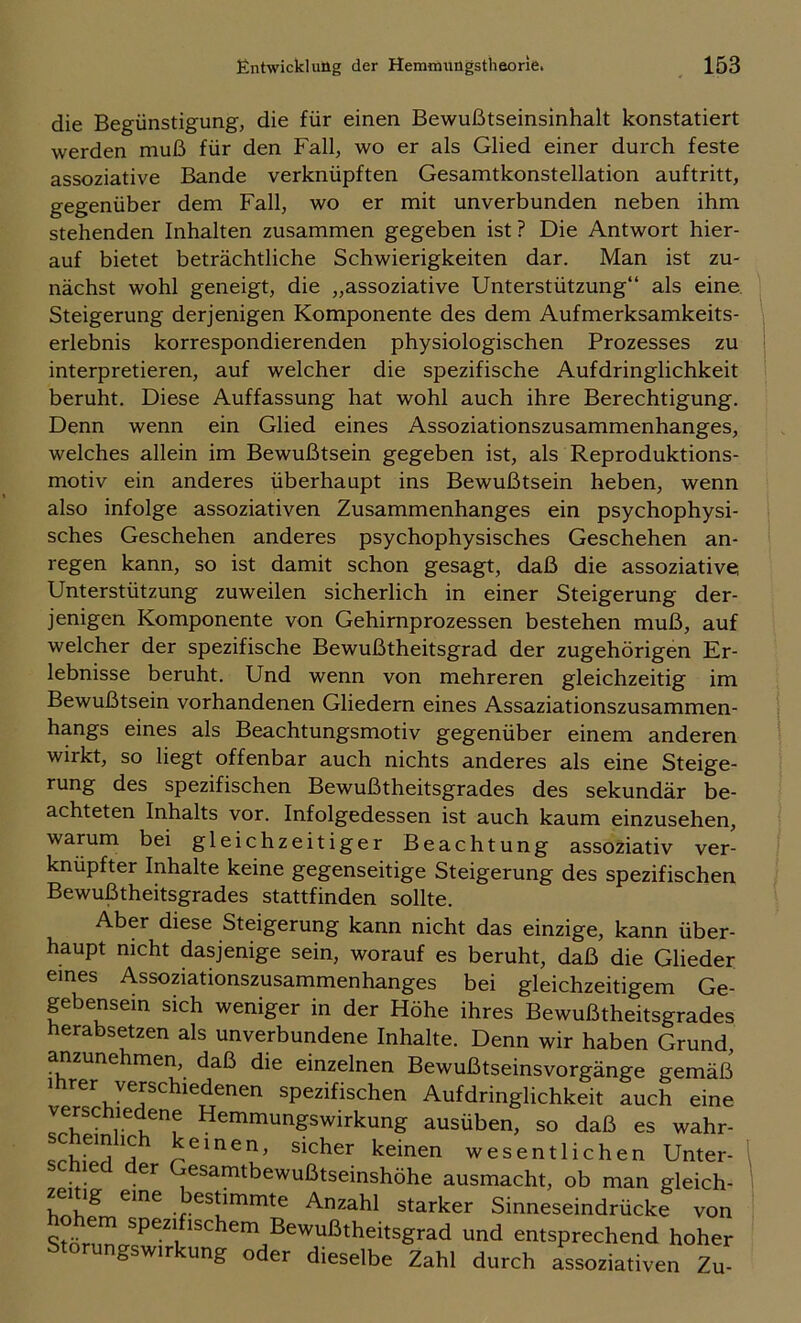 die Begünstigung, die für einen Bewußtseinsinhalt konstatiert werden muß für den Fall, wo er als Glied einer durch feste assoziative Bande verknüpften Gesamtkonstellation auftritt, gegenüber dem Fall, wo er mit unverbunden neben ihm stehenden Inhalten zusammen gegeben ist ? Die Antwort hier- auf bietet beträchtliche Schwierigkeiten dar. Man ist zu- nächst wohl geneigt, die „assoziative Unterstützung“ als eine. Steigerung derjenigen Komponente des dem Aufmerksamkeits- erlebnis korrespondierenden physiologischen Prozesses zu interpretieren, auf welcher die spezifische Aufdringlichkeit beruht. Diese Auffassung hat wohl auch ihre Berechtigung. Denn wenn ein Glied eines Assoziationszusammenhanges, welches allein im Bewußtsein gegeben ist, als Reproduktions- motiv ein anderes überhaupt ins Bewußtsein heben, wenn also infolge assoziativen Zusammenhanges ein psychophysi- sches Geschehen anderes psychophysisches Geschehen an- regen kann, so ist damit schon gesagt, daß die assoziative Unterstützung zuweilen sicherlich in einer Steigerung der- jenigen Komponente von Gehirnprozessen bestehen muß, auf welcher der spezifische Bewußtheitsgrad der zugehörigen Er- lebnisse beruht. Und wenn von mehreren gleichzeitig im Bewußtsein vorhandenen Gliedern eines Assaziationszusammen- hangs eines als Beachtungsmotiv gegenüber einem anderen wirkt, so liegt offenbar auch nichts anderes als eine Steige- rung des spezifischen Bewußtheitsgrades des sekundär be- achteten Inhalts vor. Infolgedessen ist auch kaum einzusehen, warum bei gleichzeitiger Beachtung assoziativ ver- knüpfter Inhalte keine gegenseitige Steigerung des spezifischen Bewußtheitsgrades stattfinden sollte. Aber diese Steigerung kann nicht das einzige, kann über- haupt nicht dasjenige sein, worauf es beruht, daß die Glieder eines Assoziationszusammenhanges bei gleichzeitigem Ge pbensein sich weniger in der Höhe ihres Bewußtheitsgrades erabsetzen als unverbundene Inhalte. Denn wir haben Grund, anzunehmen, daß die einzelnen Bewußtseinsvorgänge gemäß Ihrer verschiedenen spezifischen Aufdringlichkeit auch eine verschiedene Hemmungswirkung ausüben, so daß es w^hr- sicher keinen wesentlichen Unter- . ^samtbewußtseinshöhe ausmacht, ob man gleich- zemg eine bestimmte Anzahl starker Sinneseindrücke von “»d entsprechend hoher Storungswirkung oder dieselbe Zahl durch assoziativen Zu-