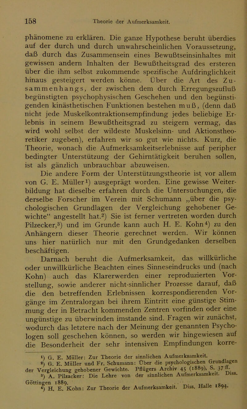 Phänomene zu erklären. Die ganze Hypothese beruht überdies auf der durch und durch unwahrscheinlichen Voraussetzung, daß durch das Zusammensein eines Bewußtseinsinhaltes mit gewissen andern Inhalten der Bewußtheitsgrad des ersteren über die ihm selbst zukommende spezifische Aufdringlichkeit hinaus gesteigert werden könne. Über die Art des Zu- sammenhangs, der zwischen dem durch Erregungszufluß begünstigten psychophysischen Geschehen und den begünsti- genden kinästhetischen Funktionen bestehen muß, (denn daß nicht jede Muskelkontraktionsempfindung jedes beliebige Er- lebnis in seinem Bewußtheitsgrad zu steigern vermag, das wird wohl selbst der wildeste Muskelsinn- und Aktionstheo- retiker zugeben), erfahren wir so gut wie nichts. Kurz, die Theorie, wonach die Aufmerksamkeitserlebnisse auf peripher bedingter Unterstützung der Gehirntätigkeit beruhen sollen, ist als gänzlich unbrauchbar abzuweisen. Die andere Form der Unterstützungstheorie ist vor allem von G. E. Müllerl) ausgeprägt worden. Eine gewisse Weiter- bildung hat dieselbe erfahren durch die Untersuchungen, die derselbe Forscher im Verein mit Schumann „über die psy- chologischen Grundlagen der Vergleichung gehobener Ge- wichte“ angestellt hat.^) Sie ist ferner vertreten worden durch Pilzecker,3) und im Grunde kann auch H. E. Kohn^) zu den Anhängern dieser Theorie gerechnet werden. Wir können uns hier natürlich nur mit den Grundgedanken derselben beschäftigen. Darnach beruht die Aufmerksamkeit, das willkürliche oder unwillkürliche Beachten eines Sinneseindrucks und (nach Kohn) auch das Klarerwerden einer reproduzierten Vor- stellung, sowie anderer nicht-sinnlicher Prozesse darauf, daß die den betreffenden Erlebnissen korrespondierenden Vor- gänge im Zentralorgan bei ihrem Eintritt eine günstige Stim- mung der in Betracht kommenden Zentren vorfinden oder eine ungünstige zu überwinden imstande sind. Fragen wir zunächst, wodurch das letztere nach der Meinung der genannten Psycho- logen soll geschehen können, so werden wir hingewiesen auf die Besonderheit der sehr intensiven Empfindungen korre- 1) G. E. Müller: Zur Theorie der sinnlichen Aufmerksamkeit. *) G. E. Müller und Fr. Schumann: Über die psychologischen Grundlagen der Vergleichung gehobener Gewichte. Pflügers Archiv 45 (1889), S. 37 “• ®) A. Pilzacker: Die Lehre von der sinnlichen Aufmerksamkeit. Diss. Göttingen 1889. . tr n *) H. E. Kohn: Zur Theorie der Aufmerksamkeit. Diss, Halle 1094.