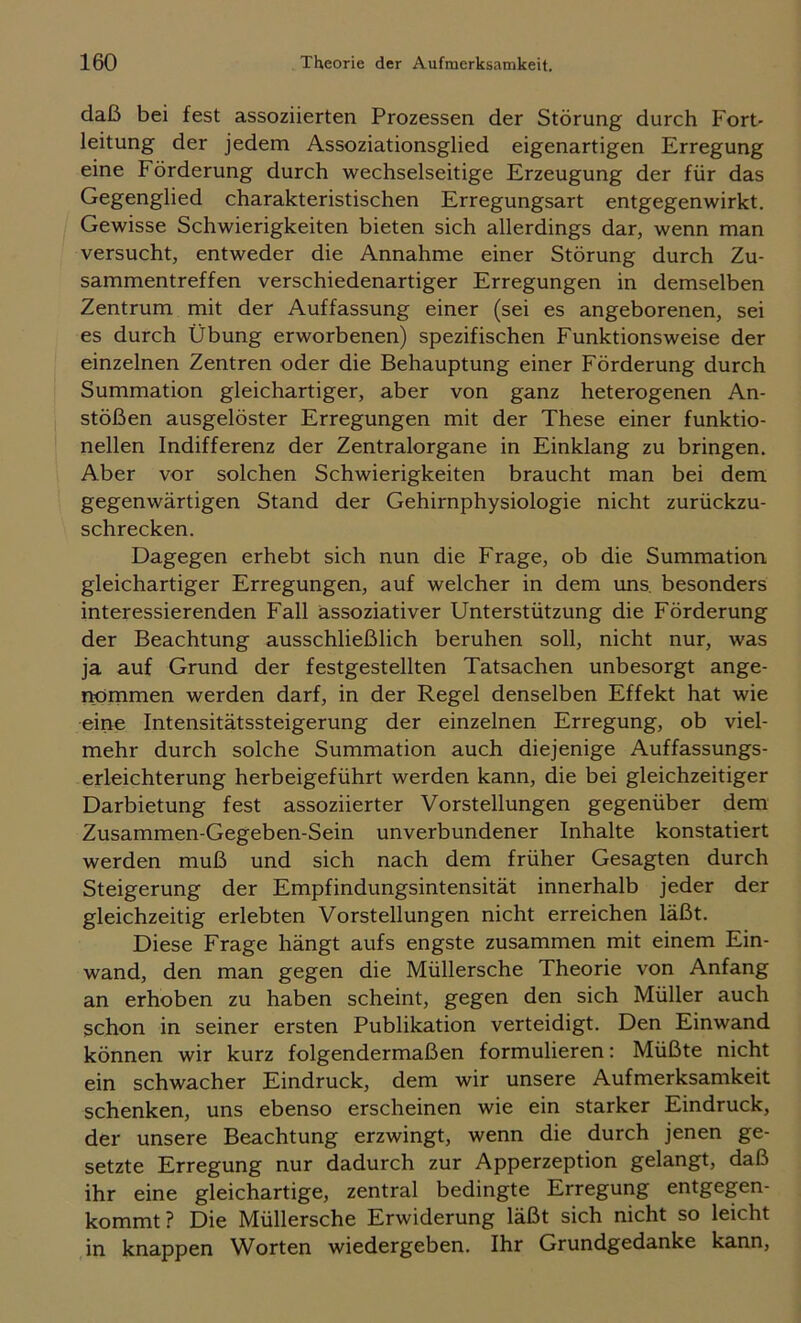 daß bei fest assoziierten Prozessen der Störung durch Fort- leitung der jedem Assoziationsglied eigenartigen Erregung eine Förderung durch wechselseitige Erzeugung der für das Gegenglied charakteristischen Erregungsart entgegenwirkt. Gewisse Schwierigkeiten bieten sich allerdings dar, wenn man versucht, entweder die Annahme einer Störung durch Zu- sammentreffen verschiedenartiger Erregungen in demselben Zentrum mit der Auffassung einer (sei es angeborenen, sei es durch Übung erworbenen) spezifischen Funktionsweise der einzelnen Zentren oder die Behauptung einer Förderung durch Summation gleichartiger, aber von ganz heterogenen An- stößen ausgelöster Erregungen mit der These einer funktio- neilen Indifferenz der Zentralorgane in Einklang zu bringen. Aber vor solchen Schwierigkeiten braucht man bei dem gegenwärtigen Stand der Gehirnphysiologie nicht zurückzu- schrecken. Dagegen erhebt sich nun die Frage, ob die Summation gleichartiger Erregungen, auf welcher in dem ims besonders interessierenden Fall assoziativer Unterstützung die Förderung der Beachtung ausschließlich beruhen soll, nicht nur, was ja auf Grund der festgestellten Tatsachen unbesorgt ange- rmmmen werden darf, in der Regel denselben Effekt hat wie eine Intensitätssteigerung der einzelnen Erregung, ob viel- mehr durch solche Summation auch diejenige Auffassungs- erleichterung herbeigeführt werden kann, die bei gleichzeitiger Darbietung fest assoziierter Vorstellungen gegenüber dem Zusammen-Gegeben-Sein unverbundener Inhalte konstatiert werden muß und sich nach dem früher Gesagten durch Steigerung der Empfindungsintensität innerhalb jeder der gleichzeitig erlebten Vorstellungen nicht erreichen läßt. Diese Frage hängt aufs engste zusammen mit einem Ein- wand, den man gegen die Müllersche Theorie von Anfang an erhoben zu haben scheint, gegen den sich Müller auch schon in seiner ersten Publikation verteidigt. Den Einwand können wir kurz folgendermaßen formulieren: Müßte nicht ein schwacher Eindruck, dem wir unsere Aufmerksamkeit schenken, uns ebenso erscheinen wie ein starker Eindruck, der unsere Beachtung erzwingt, wenn die durch jenen ge- setzte Erregung nur dadurch zur Apperzeption gelangt, daß ihr eine gleichartige, zentral bedingte Erregung entgegen- kommt? Die Müllersche Erwiderung läßt sich nicht so leicht in knappen Worten wiedergeben. Ihr Grundgedanke kann.