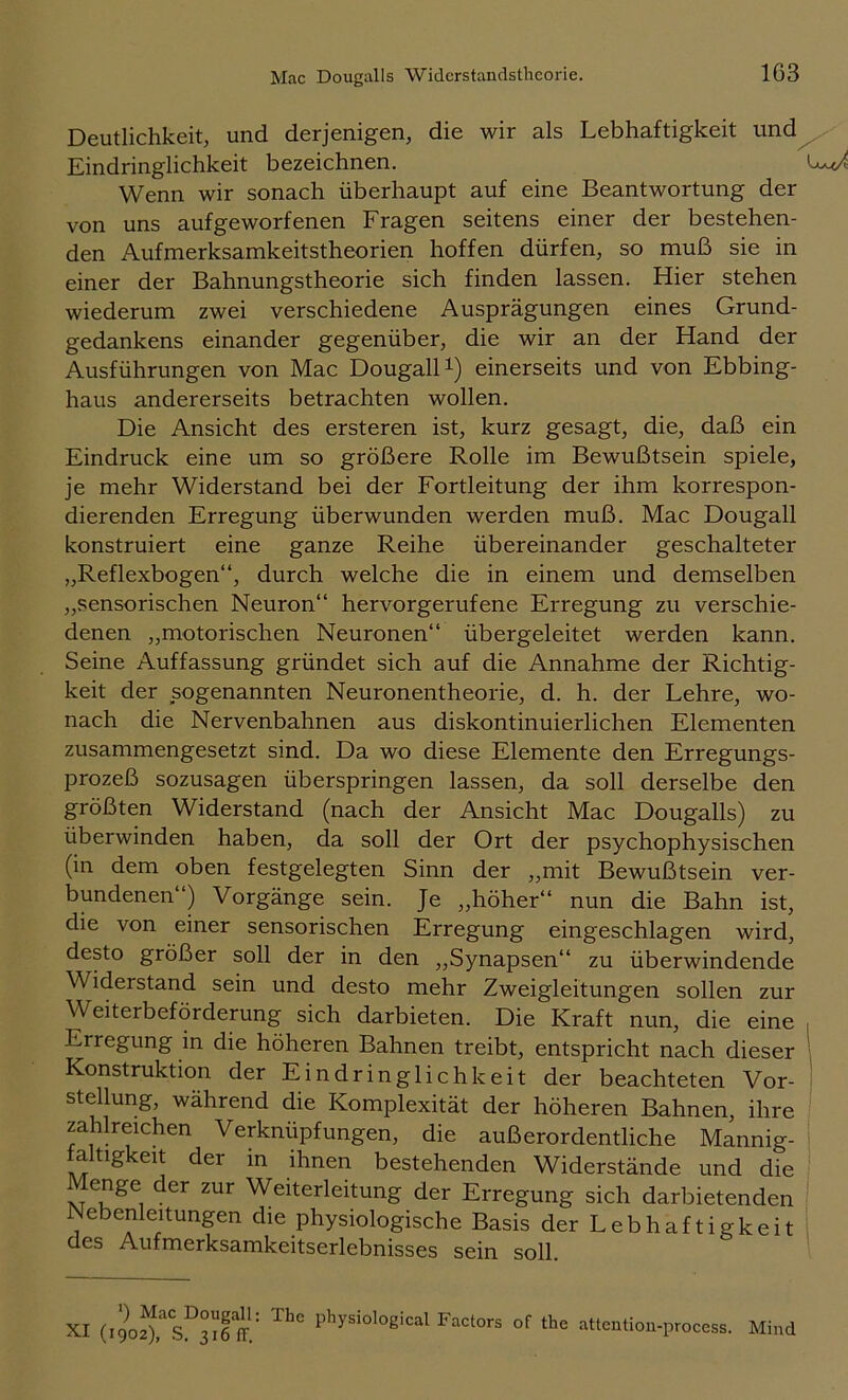 Deutlichkeit, und derjenigen, die wir als Lebhaftigkeit und Eindringlichkeit bezeichnen. Wenn wir sonach überhaupt auf eine Beantwortung der von uns aufgeworfenen Fragen seitens einer der bestehen- den Aufmerksamkeitstheorien hoffen dürfen, so muß sie in einer der Bahnungstheorie sich finden lassen. Hier stehen wiederum zwei verschiedene Ausprägungen eines Grund- gedankens einander gegenüber, die wir an der Hand der Ausführungen von Mac DougalH) einerseits und von Ebbing- haus andererseits betrachten wollen. Die Ansicht des ersteren ist, kurz gesagt, die, daß ein Eindruck eine um so größere Rolle im Bewußtsein spiele, je mehr Widerstand bei der Fortleitung der ihm korrespon- dierenden Erregung überwunden werden muß. Mac Dougall konstruiert eine ganze Reihe übereinander geschalteter „Reflexbogen“, durch welche die in einem und demselben „sensorischen Neuron“ hervorgerufene Erregung zu verschie- denen „motorischen Neuronen“ übergeleitet werden kann. Seine Auffassung gründet sich auf die Annahme der Richtig- keit der sogenannten Neuronentheorie, d. h. der Lehre, wo- nach die Nervenbahnen aus diskontinuierlichen Elementen zusammengesetzt sind. Da wo diese Elemente den Erregungs- prozeß sozusagen überspringen lassen, da soll derselbe den größten Widerstand (nach der Ansicht Mac Dougalls) zu überwinden haben, da soll der Ort der psychophysischen (in dem oben festgelegten Sinn der „mit Bewußtsein ver- bundenen“) Vorgänge sein. Je „höher“ nun die Bahn ist, die von einer sensorischen Erregung eingeschlagen wird, desto größer soll der in den „Synapsen“ zu überwindende Widerstand sein und desto mehr Zweigleitungen sollen zur Weiterbeförderung sich darbieten. Die Kraft nun, die eine Erregung in die höheren Bahnen treibt, entspricht nach dieser Konstruktion der Eindringlichkeit der beachteten Vor- stellung, während die Komplexität der höheren Bahnen, ihre zahlreichen Verknüpfungen, die außerordentliche Mannig- altigkeit der in ihnen bestehenden Widerstände und die Menge der zur Weiterleitung der Erregung sich darbietenden Nebenleitungen die physiologische Basis der Lebhaftigkeit des Aufmerksamkeitserlebnisses sein soll. I 1 *) Mac Dougall: XI (1902), S. 316 IT.