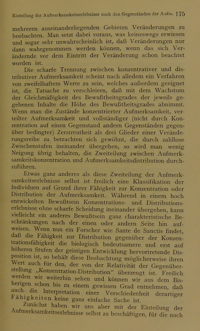 mehreren auseinanderliegenden Gebieten Veränderungen zu beobachten. Man setzt dabei voraus, was keineswegs erwiesen und sogar sehr unwahrscheinlich ist, daß Veränderungen nur dann wahrgenommen werden können, wenn das sich Ver- ändernde vor dem Eintritt der Veränderung schon beachtet worden ist. Die scharfe Trennung zwischen konzentrativer und dis- tributiver Aufmerksamkeit scheint nach alledem ein Verfahren von zweifelhaftem Werte zu sein, welches außerdem geeignet ist, die Tatsache zu verschleiern, daß mit dem Wachstum der Gleichmäßigkeit des Bewußtheitsgrades der jeweils ge- gebenen Inhalte die Höhe des Bewußtheitsgrades abnimmt. Wenn man die Zustände konzentrierter Aufmerksamkeit, ver- teilter Aufmerksamkeit und vollständiger (nicht durch Kon- zentration auf einen Gegenstand andern Gegenständen gegen- über bedingter) Zerstreutheit als drei Glieder einer Verände- rungsreihe zu betrachten sich gewöhnt, die durch zahllose Zwischenstufen ineinander übergehen, so wird man wenig Neigung übrig behalten, die Zweiteilung zwischen Aufmerk- samkeitskonzentration und Aufmerksamkeitsdistribution durch- zuführen. Etwas ganz anderes als diese Zweiteilung der Aufmerk- samkeitserlebnisse selbst ist freilich eine Klassifikation der Individuen auf Grund ihrer Fähigkeit zur Konzentration oder Distribution der Aufmerksamkeit. Während in einem hoch entwickelten Bewußtsein Konzentrations- und Distributions- erlebnisse ohne scharfe Scheidung ineinander übergehen, kann vielleicht ein anderes Bewußtsein ganz charakteristische Be- schränkungen nach der einen oder andern Seite hin auf- weisen. Wenn nun ein Forscher wie Sante de Sanctis findet, daß die Fähigkeit zur Distribution gegenüber der Konzen- trationsfähigkeit die biologisch bedeutsamere und erst auf höheren Stufen der geistigen Entwicklung hervortretende Dis- position ist, so behält diese Beobachtung möglicherweise ihren Wert auch für den, der von der Relativität der Gegenüber- ste ung j,Konzentration-Distribution“ überzeugt ist. Freilich werden wir weiterhin sehen und können wir aus dem Bis- herigen schon bis zu einem gewissen Grad entnehmen, daß . ^’^^sJ'pretation einer Verschiedenheit derartiger l^ahigkeiten keine ganz einfache Sache ist. unächst haben wir uns aber mit der Einteilung der Aufmerksamkeitserlebnisse selbst zu beschäftigen, für die noch