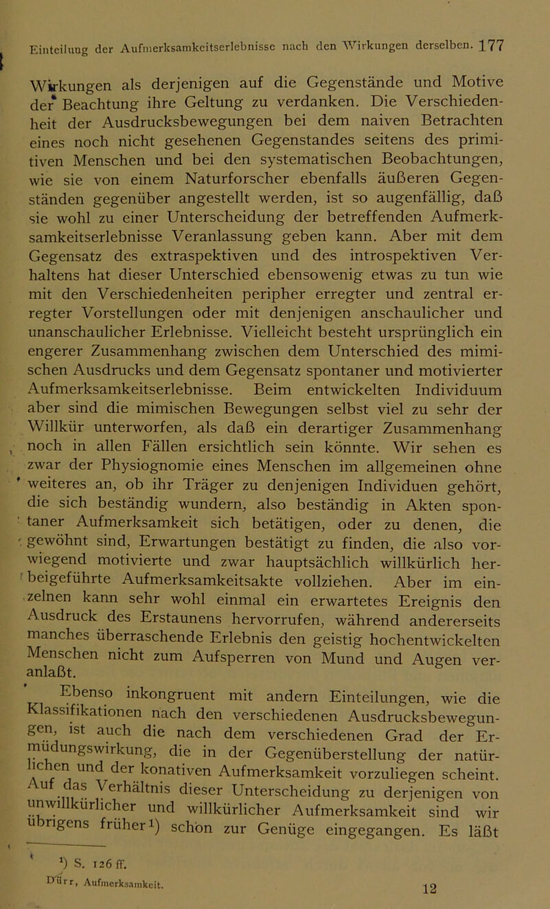 Wirkungen als derjenigen auf die Gegenstände und Motive der Beachtung ihre Geltung zu verdanken. Die Verschieden- heit der Ausdrucksbewegungen bei dem naiven Betrachten eines noch nicht gesehenen Gegenstandes seitens des primi- tiven Menschen und bei den systematischen Beobachtungen, wie sie von einem Naturforscher ebenfalls äußeren Gegen- ständen gegenüber angestellt werden, ist so augenfällig, daß sie wohl zu einer Unterscheidung der betreffenden Aufmerk- samkeitserlebnisse Veranlassung geben kann. Aber mit dem Gegensatz des extraspektiven und des introspektiven Ver- haltens hat dieser Unterschied ebensowenig etwas zu tun wie mit den Verschiedenheiten peripher erregter und zentral er- regter Vorstellungen oder mit denjenigen anschaulicher und unanschaulicher Erlebnisse. Vielleicht besteht ursprünglich ein engerer Zusammenhang zwischen dem Unterschied des mimi- schen Ausdrucks und dem Gegensatz spontaner und motivierter Aufmerksamkeitserlebnisse. Beim entwickelten Individuum aber sind die mimischen Bewegungen selbst viel zu sehr der Willkür unterworfen, als daß ein derartiger Zusammenhang , noch in allen Fällen ersichtlich sein könnte. Wir sehen es zwar der Physiognomie eines Menschen im allgemeinen ohne ’ weiteres an, ob ihr Träger zu denjenigen Individuen gehört, die sich beständig wundern, also beständig in Akten spon- • taner Aufmerksamkeit sich betätigen, oder zu denen, die gewöhnt sind, Erwartungen bestätigt zu finden, die also vor- wiegend motivierte und zwar hauptsächlich willkürlich her- f beigeführte Aufmerksamkeitsakte vollziehen. Aber im ein- zelnen kann sehr wohl einmal ein erwartetes Ereignis den Ausdruck des Erstaunens hervorrufen, während andererseits manches überraschende Erlebnis den geistig hochentwickelten Menschen nicht zum Aufsperren von Mund und Augen ver- anlaßt. Ebenso inkongruent mit andern Einteilungen, wie die Klassifikationen nach den verschiedenen Ausdrucksbewegun- gen ist auch die nach dem verschiedenen Grad der Er- mü ungswirkung, die in der Gegenüberstellung der natür- ic en und der konativen Aufmerksamkeit vorzuliegen scheint. ^ -ni^ Verhältnis dieser Unterscheidung zu derjenigen von unwi ürlicher und willkürlicher Aufmerksamkeit sind wir übrigens früheri) schön zur Genüge eingegangen. Es läßt b s. 126 fr. Dürr, Aufmcrks.iinkcit. 12