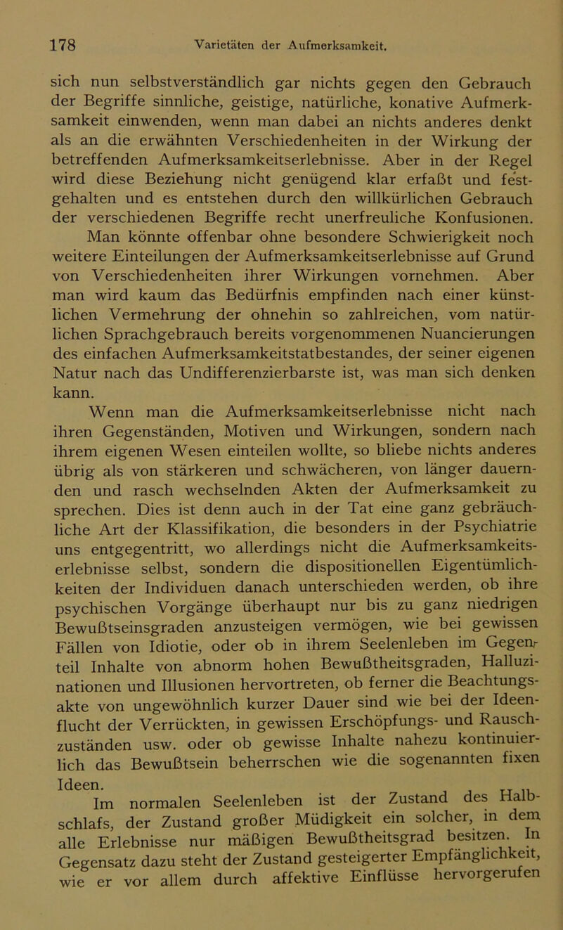 sich nun selbstverständlich gar nichts gegen den Gebrauch der Begriffe sinnliche, geistige, natürliche, konative Aufmerk- samkeit einwenden, wenn man dabei an nichts anderes denkt als an die erwähnten Verschiedenheiten in der Wirkung der betreffenden Aufmerksamkeitserlebnisse. Aber in der Regel wird diese Beziehung nicht genügend klar erfaßt und fest- gehalten und es entstehen durch den willkürlichen Gebrauch der verschiedenen Begriffe recht unerfreuliche Konfusionen. Man könnte offenbar ohne besondere Schwierigkeit noch weitere Einteilungen der Aufmerksamkeitserlebnisse auf Grund von Verschiedenheiten ihrer Wirkungen vornehmen. Aber man wird kaum das Bedürfnis empfinden nach einer künst- lichen Vermehrung der ohnehin so zahlreichen, vom natür- lichen Sprachgebrauch bereits vorgenommenen Nuancierungen des einfachen Aufmerksamkeitstatbestandes, der seiner eigenen Natur nach das Undifferenzierbarste ist, was man sich denken kann. Wenn man die Aufmerksamkeitserlebnisse nicht nach ihren Gegenständen, Motiven und Wirkungen, sondern nach ihrem eigenen Wesen einteilen wollte, so bliebe nichts anderes übrig als von stärkeren und schwächeren, von länger dauern- den und rasch wechselnden Akten der Aufmerksamkeit zu sprechen. Dies ist denn auch in der Tat eine ganz gebräuch- liche Art der Klassifikation, die besonders in der Psychiatrie uns entgegentritt, wo allerdings nicht die Aufmerksamkeits- erlebnisse selbst, sondern die dispositioneilen Eigentümlich- keiten der Individuen danach unterschieden werden, ob ihre psychischen Vorgänge überhaupt nur bis zu ganz niedrigen Bewußtseinsgraden anzusteigen vermögen, wie bei gewissen Fällen von Idiotie, oder ob in ihrem Seelenleben im Gegeiy teil Inhalte von abnorm hohen Bewußtheitsgraden, Halluzi- nationen und Illusionen hervortreten, ob ferner die Beachtungs- akte von ungewöhnlich kurzer Dauer sind wie bei der Ideen- flucht der Verrückten, in gewissen Erschöpfungs- und Rausch- zuständen usw. oder ob gewisse Inhalte nahezu kontinuier- lich das Bewußtsein beherrschen wie die sogenannten fixen Ideen. rj Im normalen Seelenleben ist der Zustand des Halb- schlafs, der Zustand großer Müdigkeit ein solcher, in dem alle Erlebnisse nur mäßigen Bewußtheitsgrad besitzen. In Gegensatz dazu steht der Zustand gesteigerter Empfänglichkeit, wie er vor allem durch affektive Einflüsse hervorgerufen