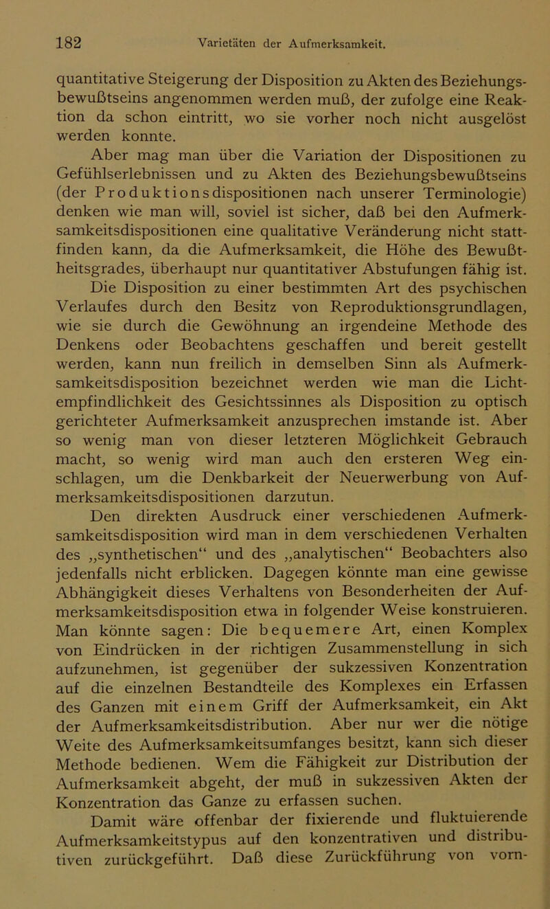 quantitative Steigerung der Disposition zu Akten des Beziehungs- bewußtseins angenommen werden muß, der zufolge eine Reak- tion da schon eintritt, wo sie vorher noch nicht ausgelöst werden konnte. Aber mag man über die Variation der Dispositionen zu Gefühlserlebnissen und zu Akten des Beziehungsbewußtseins (der Produkt io ns dispositionen nach unserer Terminologie) denken wie man will, soviel ist sicher, daß bei den Aufmerk- samkeitsdispositionen eine qualitative Veränderung nicht statt- finden kann, da die Aufmerksamkeit, die Höhe des Bewußt- heitsgrades, überhaupt nur quantitativer Abstufungen fähig ist. Die Disposition zu einer bestimmten Art des psychischen Verlaufes durch den Besitz von Reproduktionsgrundlagen, wie sie durch die Gewöhnung an irgendeine Methode des Denkens oder Beobachtens geschaffen und bereit gestellt werden, kann nun freilich in demselben Sinn als Aufmerk- samkeitsdisposition bezeichnet werden wie man die Licht- empfindlichkeit des Gesichtssinnes als Disposition zu optisch gerichteter Aufmerksamkeit anzusprechen imstande ist. Aber so wenig man von dieser letzteren Möglichkeit Gebrauch macht, so wenig wird man auch den ersteren Weg ein- schlagen, um die Denkbarkeit der Neuerwerbung von Auf- merksamkeitsdispositionen darzutun. Den direkten Ausdruck einer verschiedenen Aufmerk- samkeitsdisposition wird man in dem verschiedenen Verhalten des „synthetischen“ und des „analytischen“ Beobachters also jedenfalls nicht erblicken. Dagegen könnte man eine gewisse Abhängigkeit dieses Verhaltens von Besonderheiten der Auf- merksamkeitsdisposition etwa in folgender Weise konstruieren. Man könnte sagen: Die bequemere Art, einen Komplex von Eindrücken in der richtigen Zusammenstellung in sich aufzunehmen, ist gegenüber der sukzessiven Konzentration auf die einzelnen Bestandteile des Komplexes ein Erfassen des Ganzen mit einem Griff der Aufmerksamkeit, ein Akt der Aufmerksamkeitsdistribution. Aber nur wer die nötige Weite des Aufmerksamkeitsumfanges besitzt, kann sich dieser Methode bedienen. Wem die Fähigkeit zur Distribution der Aufmerksamkeit abgeht, der muß in sukzessiven Akten der Konzentration das Ganze zu erfassen suchen. Damit wäre offenbar der fixierende und fluktuierende Aufmerksamkeitstypus auf den konzentrativen und distribu- tiven zurückgeführt. Daß diese Zurückführung von vorn-