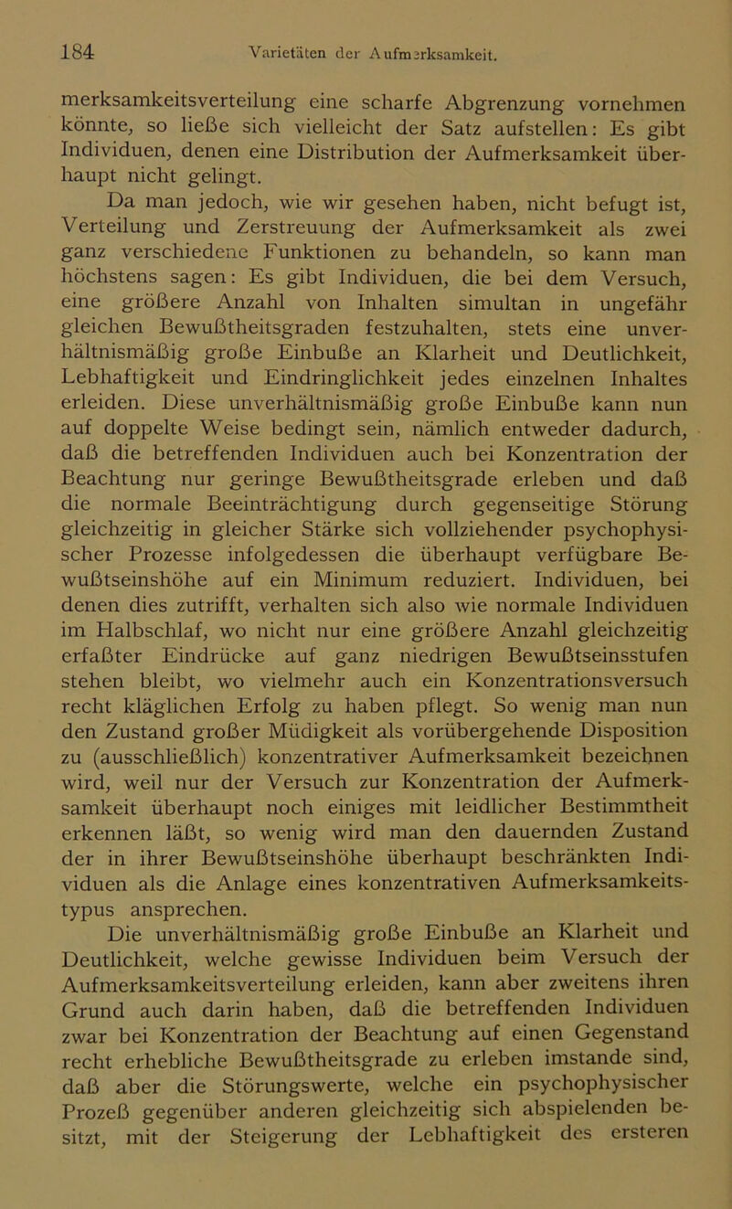 merksamkeitsverteilung eine scharfe Abgrenzung vornehmen könnte, so ließe sich vielleicht der Satz aufstellen: Es gibt Individuen, denen eine Distribution der Aufmerksamkeit über- haupt nicht gelingt. Da man jedoch, wie wir gesehen haben, nicht befugt ist, Verteilung und Zerstreuung der Aufmerksamkeit als zwei ganz verschiedene Funktionen zu behandeln, so kann man höchstens sagen; Es gibt Individuen, die bei dem Versuch, eine größere Anzahl von Inhalten simultan in ungefähr gleichen Bewußtheitsgraden festzuhalten, stets eine unver- hältnismäßig große Einbuße an Klarheit und Deutlichkeit, Lebhaftigkeit und Eindringlichkeit jedes einzelnen Inhaltes erleiden. Diese unverhältnismäßig große Einbuße kann nun auf doppelte Weise bedingt sein, nämlich entweder dadurch, daß die betreffenden Individuen auch bei Konzentration der Beachtung nur geringe Bewußtheitsgrade erleben und daß die normale Beeinträchtigung durch gegenseitige Störung gleichzeitig in gleicher Stärke sich vollziehender psychophysi- scher Prozesse infolgedessen die überhaupt verfügbare Be- wußtseinshöhe auf ein Minimum reduziert. Individuen, bei denen dies zutrifft, verhalten sich also wie normale Individuen im Halbschlaf, wo nicht nur eine größere Anzahl gleichzeitig erfaßter Eindrücke auf ganz niedrigen Bewußtseinsstufen stehen bleibt, wo vielmehr auch ein Konzentrationsversuch recht kläglichen Erfolg zu haben pflegt. So wenig man nun den Zustand großer Müdigkeit als vorübergehende Disposition zu (ausschließlich) konzentrativer Aufmerksamkeit bezeichnen wird, weil nur der Versuch zur Konzentration der Aufmerk- samkeit überhaupt noch einiges mit leidlicher Bestimmtheit erkennen läßt, so wenig wird man den dauernden Zustand der in ihrer Bewußtseinshöhe überhaupt beschränkten Indi- viduen als die Anlage eines konzentrativen Aufmerksamkeits- typus ansprechen. Die unverhältnismäßig große Einbuße an Klarheit und Deutlichkeit, welche gewisse Individuen beim Versuch der Aufmerksamkeitsverteilung erleiden, kann aber zweitens ihren Grund auch darin haben, daß die betreffenden Individuen zwar bei Konzentration der Beachtung auf einen Gegenstand recht erhebliche Bewußtheitsgrade zu erleben imstande sind, daß aber die Störungswerte, welche ein psychophysischer Prozeß gegenüber anderen gleichzeitig sich abspielenden be- sitzt, mit der Steigerung der Lebhaftigkeit des ersteren