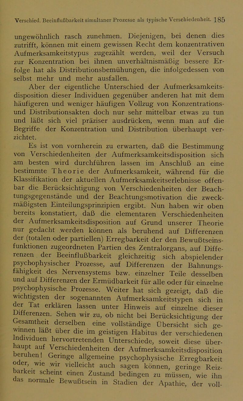 ungewöhnlich rasch zunehmen. Diejenigen, bei denen dies zutrifft, können mit einem gewissen Recht dem konzentrativen Aufmerksamkeitstypus zugezählt werden, weil der Versuch zur Konzentration bei ihnen unverhältnismäßig bessere Er- folge hat als Distributionsbemühungen, die infolgedessen von selbst mehr und mehr ausfallen. Aber der eigentliche Unterschied der Aufmerksamkeits- disposition dieser Individuen gegenüber anderen hat mit dem häufigeren und weniger häufigen Vollzug von Konzentrations- und Distributionsakten doch nur sehr mittelbar etwas zu tun und läßt sich viel präziser ausdrücken, wenn man auf die Begriffe der Konzentration und Distribution überhaupt ver- zichtet. Es ist von vornherein zu erwarten, daß die Bestimmung von Verschiedenheiten der Aufmerksamkeitsdisposition sich am besten wird durchführen lassen im Anschluß an eine bestimmte Theorie der Aufmerksamkeit, während für die Klassifikation der aktuellen Aufmerksamkeitserlebnisse offen- bar die Berücksichtigung von Verschiedenheiten der Beach- tungsgegenstände und der Beachtungsmotivation die zweck- mäßigsten Einteilungsprinzipien ergibt. Nun haben wir oben bereits konstatiert, daß die elementaren Verschiedenheiten der Aufmerksamkeitsdisposition auf Grund unserer Theorie nur gedacht .werden können als beruhend auf Differenzen der (totalen oder partiellen) Erregbarkeit der den Bewußtseins- funktionen zugeordneten Partien des Zentralorgans, auf Diffe- renzen der Beeinflußbarkeit gleichzeitig sich abspielender psychophysischer Prozesse, auf Differenzen der Bahnungs- fähigkeit des Nervensystems bzw. einzelner Teile desselben und auf Differenzen der Ermüdbarkeit für alle oder für einzelne psychophysische Prozesse. Weiter hat sich gezeigt, daß die wichtigsten der sogenannten Aufmerksamkeitstypen sich in der Tat erklären lassen unter Hinweis auf einzelne dieser Differenzen. Sehen wir zu, ob nicht bei Berücksichtigung der Gesamtheit derselben eine vollständige Übersicht sich ge- winnen laßt über die im geistigen Habitus der verschiedenen Individuen hervortretenden Unterschiede, soweit diese über- haupt auf Verschiedenheiten der Aufmerksamkeitsdisposition beruhen! Geringe allgemeine psychophysische Erregbarkeit o er, wie wir vielleicht auch sagen können, geringe Reiz- barkeit scheint einen Zustand bedingen zu müssen, wie ihn aas normale Bewußtsein in Stadien der Apathie, der voll-