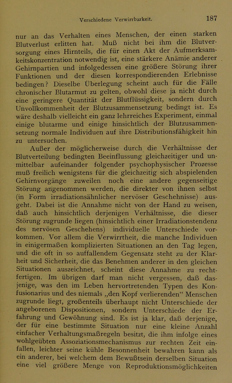 nur an das Verhalten eines Menschen, der einen starken Blutverlust erlitten hat. Muß nicht bei ihm die Blutver- sorgung eines Hirnteils, die für einen Akt der Aufmerksam- keitskonzentration notwendig ist, eine stärkere Anämie anderer Gehirnpartien und infolgedessen eine größere Störung ihrer Funktionen und der diesen korrespondierenden Erlebnisse bedingen ? Dieselbe Überlegung scheint auch für die Fälle chronischer Blutarmut zu gelten, obwohl diese ja nicht durch eine geringere Quantität der Blutflüssigkeit, sondern durch Unvollkommenheit der Blutzusammensetzung bedingt ist. Es wäre deshalb vielleicht ein ganz lehrreiches Experiment, einmal einige blutarme und einige hinsichtlich der Blutzusammen- setzung normale Individuen auf ihre Distributionsfähigkeit hin zu untersuchen. Außer der möglicherweise durch die Verhältnisse der Blutverteilung bedingten Beeinflussung gleichzeitiger und un- mittelbar aufeinander folgender psychophysischer Prozesse muß freilich wenigstens für die gleichzeitig sich abspielenden Gehirnvorgänge zuweilen noch eine andere gegenseitige Störung angenommen werden, die direkter von ihnen selbst (in Form irradiationsähnlicher nervöser Geschehnisse) aus- geht. Dabei ist die Annahme nicht von der Hand zu weisen, daß auch hinsichtlich derjenigen Verhältnisse, die dieser Störung zugrunde liegen (hinsichtlich einer Irradiationstendenz des nervösen Geschehens) individuelle Unterschiede ver- kommen. Vor allem die Verwirrtheit, die manche Individuen in einigermaßen komplizierten Situationen an den Tag legen, und die oft in so auffallendem Gegensatz steht zu der Klar- heit und Sicherheit, die das Benehmen anderer in den gleichen Situationen auszeichnet, scheint diese Annahme zu recht- fertigen. Im übrigen darf man nicht vergessen, daß das- jenige, was den im Leben hervortretenden Typen des Kon- fusionarius und des niemals „den Kopf verlierenden“ Menschen zugrunde liegt, großenteils überhaupt nicht Unterschiede der angeborenen Dispositionen, sondern Unterschiede der Er- fahrung und Gewöhnung sind. Es ist ja klar, daß derjenige, der für eine bestimmte Situation nur eine kleine Anzahl einfacher Verhaltungsmaßregeln besitzt, die ihm infolge eines wohlgeübten Assoziationsmechanismus zur rechten Zeit ein- fallen, leichter seine kühle Besonnenheit bewahren kann als ein anderer, bei welchem dem Bewußtsein derselben Situation eine viel größere Menge von Reproduktionsmöglichkeiten