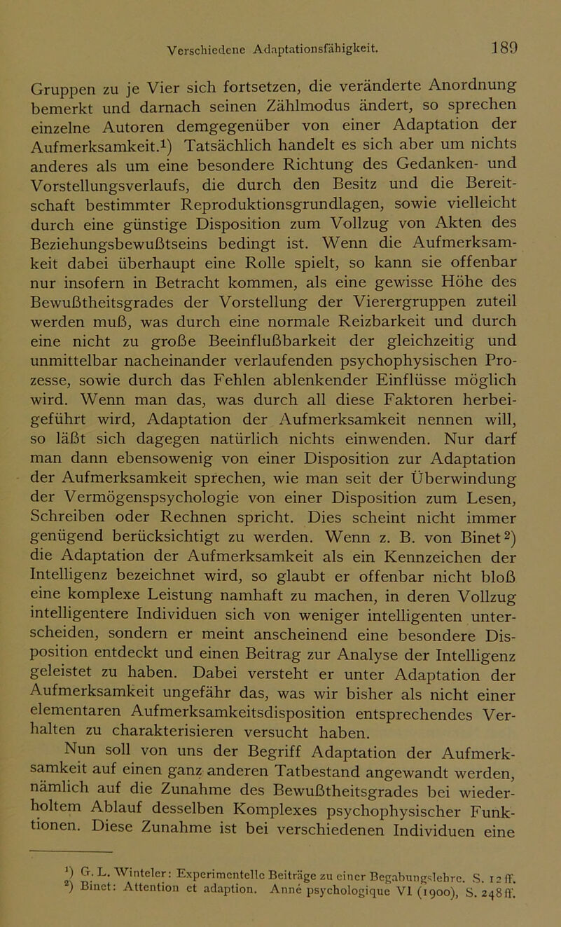 Gruppen zu je Vier sich fortsetzen, die veränderte Anordnung bemerkt und darnach seinen Zählmodus ändert, so sprechen einzelne Autoren demgegenüber von einer Adaptation der Aufmerksamkeit.!) Tatsächlich handelt es sich aber um nichts anderes als um eine besondere Richtung des Gedanken- und Vorstellungsverlaufs, die durch den Besitz und die Bereit- schaft bestimmter Reproduktionsgrundlagen, sowie vielleicht durch eine günstige Disposition zum Vollzug von xVkten des Beziehungsbewußtseins bedingt ist. Wenn die Aufmerksam- keit dabei überhaupt eine Rolle spielt, so kann sie offenbar nur insofern in Betracht kommen, als eine gewisse Höhe des Bewußtheitsgrades der Vorstellung der Vierergruppen zuteil werden muß, was durch eine normale Reizbarkeit und durch eine nicht zu große Beeinflußbarkeit der gleichzeitig und unmittelbar nacheinander verlaufenden psychophysischen Pro- zesse, sowie durch das Fehlen ablenkender Einflüsse möglich wird. Wenn man das, was durch all diese Faktoren herbei- geführt wird, Adaptation der Aufmerksamkeit nennen will, so läßt sich dagegen natürlich nichts einwenden. Nur darf man dann ebensowenig von einer Disposition zur Adaptation der Aufmerksamkeit sprechen, wie man seit der Überwindung der Vermögenspsychologie von einer Disposition zum Lesen, Schreiben oder Rechnen spricht. Dies scheint nicht immer genügend berücksichtigt zu werden. Wenn z. B. von Binet^) die Adaptation der Aufmerksamkeit als ein Kennzeichen der Intelligenz bezeichnet wird, so glaubt er offenbar nicht bloß eine komplexe Leistung namhaft zu machen, in deren Vollzug intelligentere Individuen sich von weniger intelligenten unter- scheiden, sondern er meint anscheinend eine besondere Dis- position entdeckt und einen Beitrag zur Analyse der Intelligenz geleistet zu haben. Dabei versteht er unter Adaptation der Aufmerksamkeit ungefähr das, was wir bisher als nicht einer elementaren Aufmerksamkeitsdisposition entsprechendes Ver- halten zu charakterisieren versucht haben. Nun soll von uns der Begriff Adaptation der Aufmerk- samkeit auf einen ganz anderen Tatbestand angewandt werden, nämlich auf die Zunahme des Bewußtheitsgrades bei wieder- holtem Ablauf desselben Komplexes psychophysischer Funk- tionen. Diese Zunahme ist bei verschiedenen Individuen eine 9 G. L. AVintclcr: Experimentelle Beiträge zu einer Begabungslehrc. .S. 12 ff. 9 Binet: Attention et adaption. Anne psychologique VI (1900), S. 248ff!