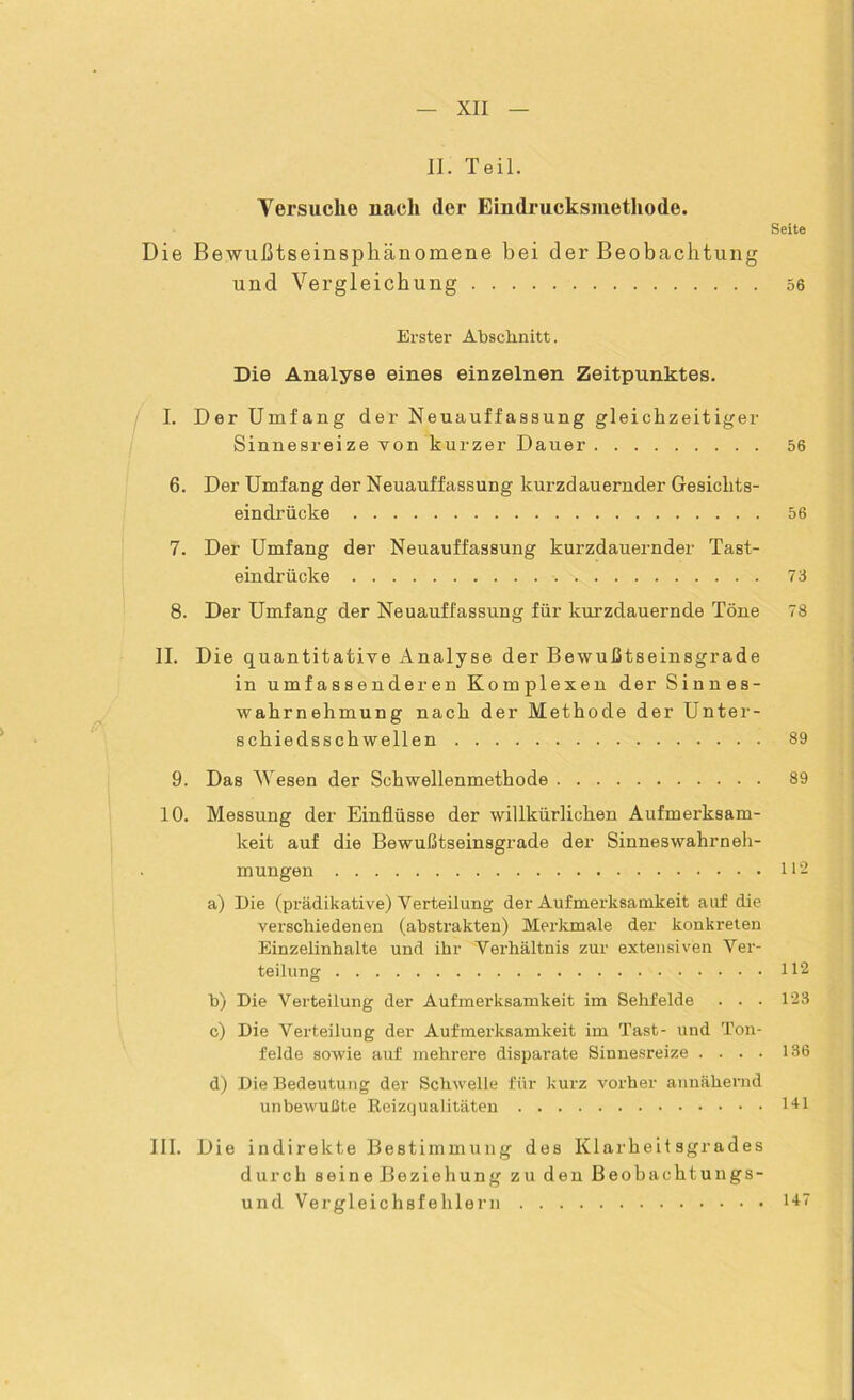 p II. Teil. Versuche nach der Eindrucksmethode. Seite Die Bewußtseinsphänomene hei der Beobachtung und Vergleichung 56 Erster Abschnitt. Die Analyse eines einzelnen Zeitpunktes. I. Der Umfang der Neuauffassung gleichzeitiger Sinnesreize von kurzer Dauer 56 6. Der Umfang der Neuauffassung kurzdauernder Gesichts- eindrücke 56 7. Der Umfang der Neuauffassung kurzdauernder Tast- eindrücke 73 8. Der Umfang der Neuauffassung für kurzdauernde Töne 78 II. Die quantitative Analyse der Bewußtseinsgrade in umfassenderen Komplexen der Sinnes- wahrnehmung nach der Methode der Unter- schiedsschwellen 89 9. Das Wesen der Schwellenmethode 89 10. Messung der Einflüsse der willkürlichen Aufmerksam- keit auf die Bewußtseinsgrade der Sinneswahrneh- mungen 112 a) Die (prädikative) Verteilung der Aufmerksamkeit auf die verschiedenen (abstrakten) Merkmale der konkreten Einzelinhalte und ihr Verhältnis zur extensiven Ver- teilung 112 b) Die Verteilung der Aufmerksamkeit im Sehfelde . . . 123 c) Die Verteilung der Aufmerksamkeit im Tast- und Ton- felde sowie auf mehrere disparate Sinnesreize .... 136 d) Die Bedeutung der Schwelle für kurz vorher annähernd unbewußte Reizqualitäten 141 III. Die indirekte Bestimmung des Klarheit sgrades durch seine Beziehung zu den Beobachtungs- und Vergleichsfehlern 147