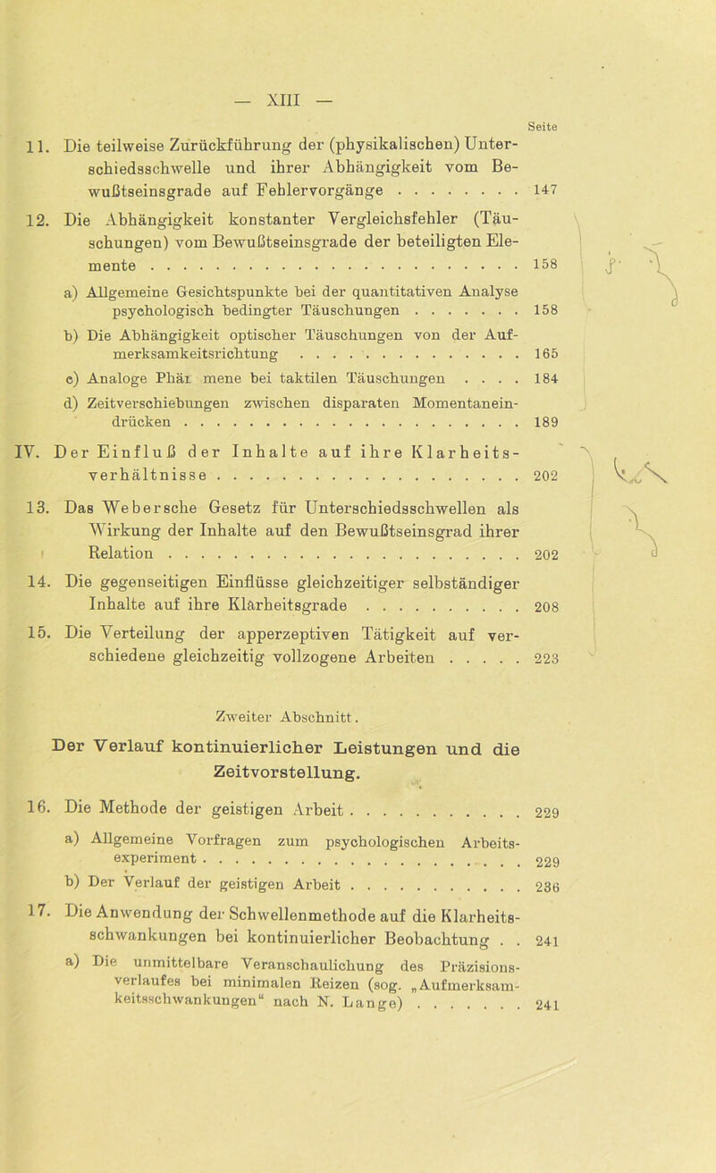 Seite 11. Die teilweise Zurückführung der (physikalischen) Unter- schiedsschwelle und ihrer Abhängigkeit vom Be- wußtseinsgrade auf Fehler Vorgänge 147 12. Die Abhängigkeit konstanter Yergleichsfehler (Täu- schungen) vom Bewußtseinsgrade der beteiligten Ele- mente 158 a) Allgemeine Gesichtspunkte bei der quantitativen Analyse psychologisch bedingter Täuschungen 158 h) Die Abhängigkeit optischer Täuschungen von der Auf- merksamkeitsrichtung . . . 165 c) Analoge Phär mene hei taktilen Täuschungen .... 184 d) Zeitverschiebungen zwischen disparaten Momentanein- drücken 189 IV. Der Einfluß der Inhalte auf ihre Klarheits- verhältnisse 202 13. Das Web er sehe Gesetz für Unterschiedsschwellen als Wirkung der Inhalte auf den Bewußtseinsgrad ihrer Relation 202 14. Die gegenseitigen Einflüsse gleichzeitiger selbständiger Inhalte auf ihre Klarheitsgrade 208 15. Die Verteilung der apperzeptiven Tätigkeit auf ver- schiedene gleichzeitig vollzogene Arbeiten 223 •V Zweiter Abschnitt. Der Verlauf kontinuierlicher Leistungen und die Zeitvorstellung. 16. Die Methode der geistigen Arbeit 229 a) Allgemeine Vorfragen zum psychologischen Arbeits- experiment 229 b) Der Verlauf der geistigen Arbeit 236 17. Die Anwendung der Schwellenmethode auf die Klarheits- schwankungen bei kontinuierlicher Beobachtung . . 241 a) Die unmittelbare Veranschaulichung des Präzisions- verlaufes bei minimalen Heizen (sog. „Aufmerksam- keitsschwankungen“ nach N. Lange) 241