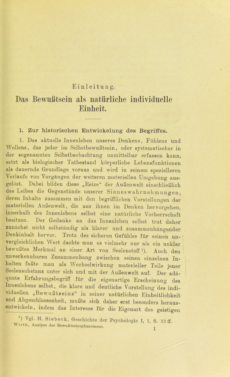 Einleitung. Das Bewußtsein als natürliche individuelle Einheit. 1. Zur historischen Entwickelung des Begriffes. 1. Das aktuelle Innenleben unseres Denkens, Fühlens und Wollens, das jeder im Selbstbewußtsein, oder systematischer in der sogenannten Selbstbeobachtung unmittelbar erfassen kann, setzt als biologischer Tatbestand körperliche Lebensfunktionen als dauernde Grundlage voraus und wird in seinem spezielleren Verlaufe von Vorgängen der weiteren materiellen Umgebung aus- gelöst. Dabei bilden diese „Reize“ der Außenwelt einschließlich des Leibes die Gegenstände unserer Sinneswahrnehmungen, deren Inhalte zusammen mit den begrifflichen Vorstellungen der materiellen Außenwelt, die aus ihnen im Denken hervorgehen, innerhalb des Innenlebens selbst eine natürliche Vorherrschaft besitzen. Der Gedanke an das Innenleben selbst trat daher zunächst nicht selbständig als klarer und zusammenhängender Denkinhalt hervor. Trotz des sicheren Gefühles für seinen un- vergleichlichen Wert dachte man es vielmehr nur als ein unklar bewußtes Merkmal au einer Art von Seelenstoff1). Auch den unverkennbaren Zusammenhang zwischen seinen einzelnen In- halten faßte man als Wechselwirkung materieller Teile jener Seelensubstanz unter sich und mit der Außenwelt auf. Der adä- quate Erfahrungsbegriff für die eigenartige Erscheinung des Innenlebens selbst, die klare und deutliche Vorstellung des indi- viduellen „Bewußtseins“ in seiner natürlichen Einheitlichkeit und Abgeschlossenheit, mußte sich daher erst besonders heraus- entwickeln, indem das Interesse für die Eigenart des geistigen ‘j Vgl. H. Siebeck, Geschichte der Psychologie I, 1, S. 33 ff. Wirth, Analyse der Bewußtsomsphilnomeno.