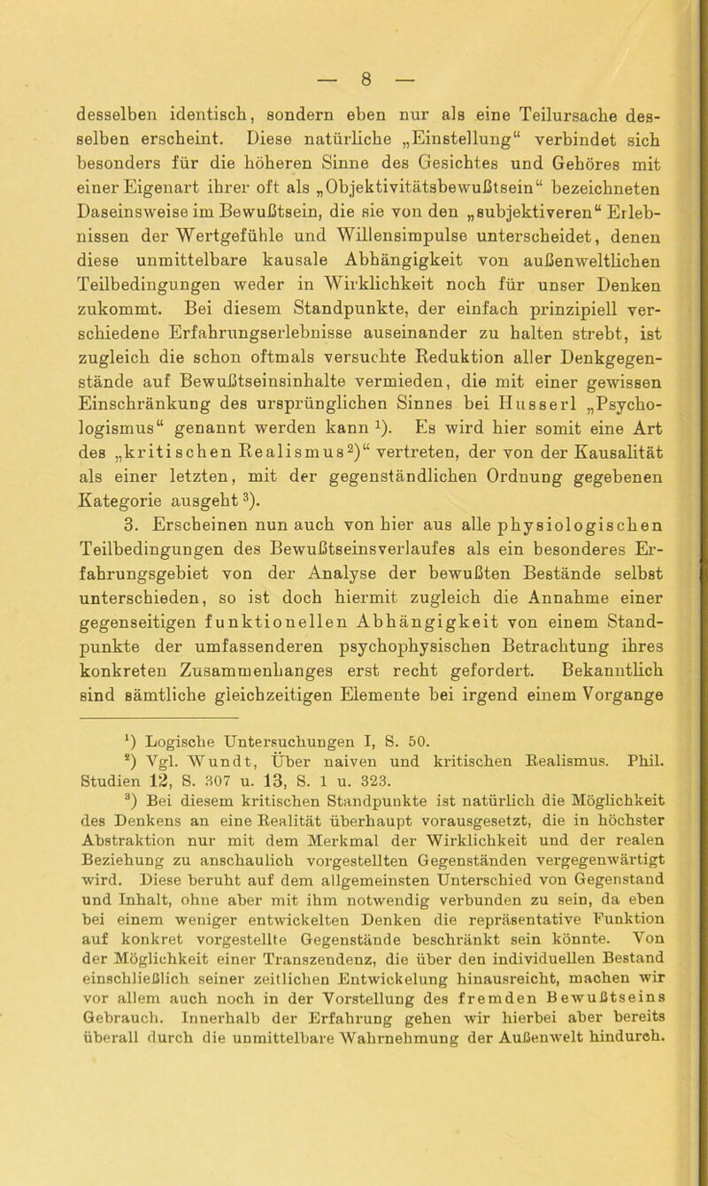 desselben identisch, sondern eben nur als eine Teilui’sache des- selben erscheint. Diese natürliche „Einstellung“ verbindet sich besonders für die höheren Sinne des Gesichtes und Gehöres mit einer Eigenart ihrer oft als „Objektivitätsbewußtsein“ bezeichneten Daseinsweise im Bewußtsein, die sie von den „subjektiveren“ Erleb- nissen der Wertgefühle und Willensimpulse unterscheidet, denen diese unmittelbare kausale Abhängigkeit von außenweltlichen Teilbedingungen weder in Wirklichkeit noch für unser Denken zukommt. Bei diesem Standpunkte, der einfach prinzipiell ver- schiedene Erfahrungserlebnisse auseinander zu halten strebt, ist zugleich die schon oftmals versuchte Reduktion aller Denkgegen- stände auf Bewußtseinsinhalte vermieden, die mit einer gewissen Einschränkung des ursprünglichen Sinnes bei Husserl „Psycho- logismus“ genannt werden kann J). Es wird hier somit eine Art des „kritischen Realismusl 2)“ vertreten, der von der Kausalität als einer letzten, mit der gegenständlichen Ordnung gegebenen Kategorie ausgeht3). 3. Erscheinen nun auch von hier aus alle physiologischen Teilbedingungen des Bewußtseinsverlaufes als ein besonderes Er- fahrungsgebiet von der Analyse der bewußten Bestände selbst unterschieden, so ist doch hiermit zugleich die Annahme einer gegenseitigen funktionellen Abhängigkeit von einem Stand- punkte der umfassenderen psychophysischen Betrachtung ihres konkreten Zusammenhanges erst recht gefordert. Bekanntlich sind sämtliche gleichzeitigen Elemente bei irgend einem Vorgänge l) Logische Untersuchungen I, S. 50. !) Vgl. Wundt, Über naiven und kritischen Realismus. Phil. Studien 12, S. 307 u. 13, S. 1 u. 323. a) Bei diesem kritischen Standpunkte ist natürlich die Möglichkeit des Denkens an eine Realität überhaupt vorausgesetzt, die in höchster Abstraktion nur mit dem Merkmal der Wirklichkeit und der realen Beziehung zu anschaulich vorgestellten Gegenständen vergegenwärtigt wird. Diese beruht auf dem allgemeinsten Unterschied von Gegenstand und Inhalt, ohne aber mit ihm notwendig verbunden zu sein, da eben hei einem weniger entwickelten Denken die repräsentative Funktion auf konkret vorgestellte Gegenstände beschränkt sein könnte. Von der Möglichkeit einer Transzendenz, die über den individuellen Bestand einschließlich, seiner zeitlichen Entwickelung hinausreicht, machen wir vor allem auch noch in der Vorstellung des fremden Bewußtseins Gebrauch. Innerhalb der Erfahrung gehen wir hierbei aber bereits überall durch die unmittelbare Wahrnehmung der Außenwelt hindurch.