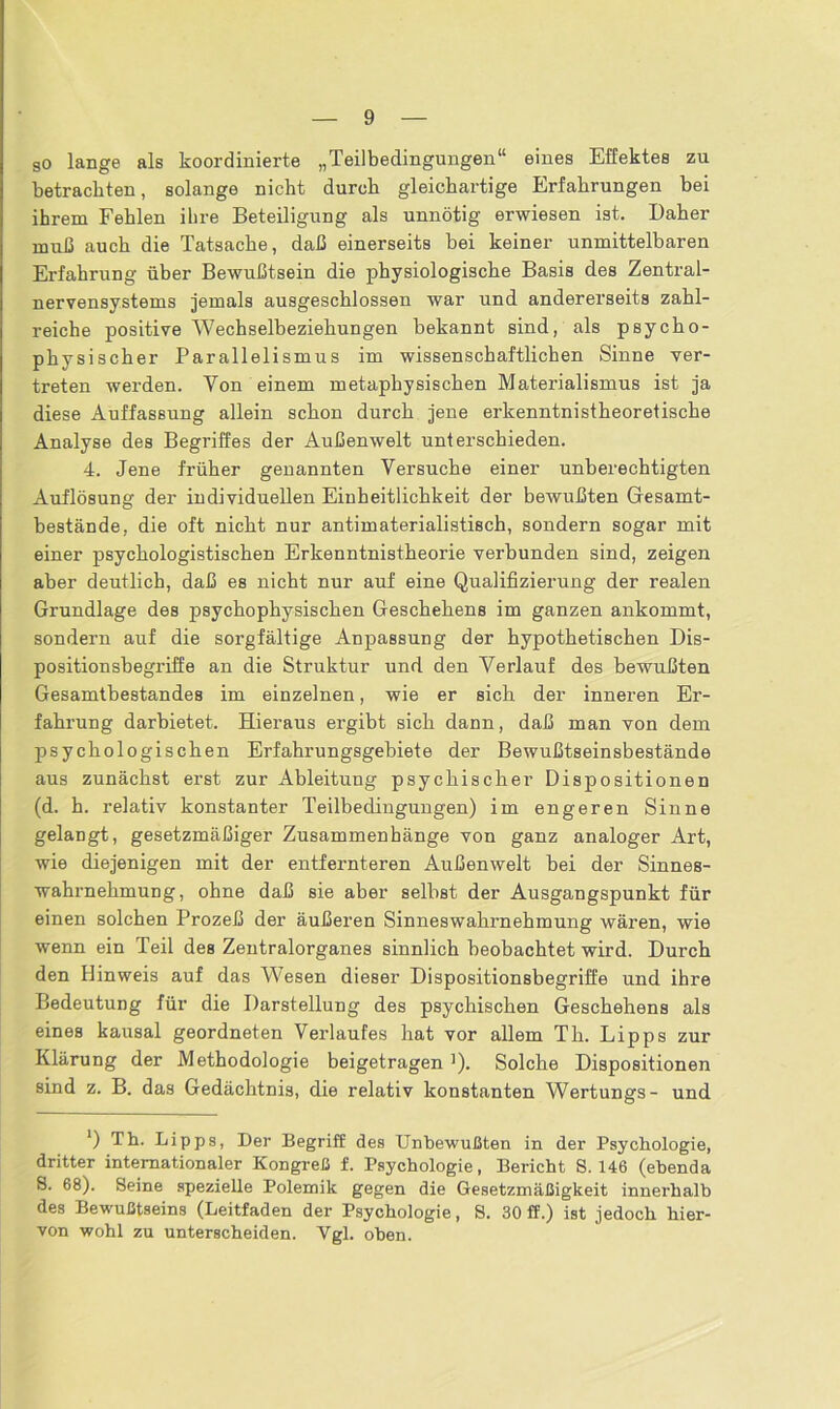 go lange als koordinierte „Teilbedingungen“ eines Effektes zu betrachten, solange nicht durch gleichartige Erfahrungen bei ihrem Fehlen ihre Beteiligung als unnötig erwiesen ist. Daher muß auch die Tatsache, daß einerseits bei keiner unmittelbaren Erfahrung über Bewußtsein die physiologische Basis des Zentral- nervensystems jemals ausgeschlossen war und andererseits zahl- reiche positive Wechselbeziehungen bekannt sind, als psycho- physischer Parallelismus im wissenschaftlichen Sinne ver- treten werden. Von einem metaphysischen Materialismus ist ja diese Auffassung allein schon durch jene erkenntnistheoretische Analyse des Begriffes der Außenwelt unterschieden. 4. Jene früher genannten Versuche einer unberechtigten Auflösung der individuellen Einheitlichkeit der bewußten Gesamt- bestände, die oft nicht nur antimaterialistisch, sondern sogar mit einer psychologistischen Erkenntnistheorie verbunden sind, zeigen aber deutlich, daß es nicht nur auf eine Qualifizierung der realen Grundlage des psychophysischen Geschehens im ganzen ankommt, sondern auf die sorgfältige Anpassung der hypothetischen Dis- positionsbegriffe an die Struktur und den Verlauf des bewußten Gesamtbestandes im einzelnen, wie er sich der inneren Er- fahrung darbietet. Hieraus ergibt sich dann, daß man von dem psychologischen Erfahrungsgebiete der Bewußtseinsbestände aus zunächst erst zur Ableitung psychischer Dispositionen (d. h. relativ konstanter Teilbedingungen) im engeren Sinne gelangt, gesetzmäßiger Zusammenhänge von ganz analoger Art, wie diejenigen mit der entfernteren Außenwelt bei der Sinnes- wahrnehmung, ohne daß sie aber selbst der Ausgangspunkt für einen solchen Prozeß der äußeren Sinneswahrnehmung wären, wie wenn ein Teil des Zentralorganes sinnlich beobachtet wird. Durch den Hinweis auf das Wesen dieser Dispositionsbegriffe und ihre Bedeutung für die Darstellung des psychischen Geschehens als eines kausal geordneten Verlaufes hat vor allem Th. Lipps zur Klärung der Methodologie beigetragen ]). Solche Dispositionen sind z. B. das Gedächtnis, die relativ konstanten Wertungs- und ') Th. Lipps, Der Begriff des Unbewußten in der Psychologie, dritter internationaler Kongreß f. Psychologie, Bericht S. 146 (ebenda S. 68). Seine spezielle Polemik gegen die Gesetzmäßigkeit innerhalb des Bewußtseins (Leitfaden der Psychologie, S. 30 ff.) ist jedoch hier- von wohl zu unterscheiden. Vgl. oben.