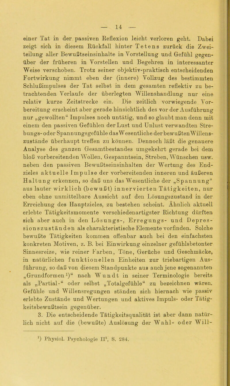 einer Tat in der passiven Reflexion leicht verloren geht. Dabei zeigt sich in diesem Rückfall hinter T e t e n s zurück die Zwei- teilung aller Bewußtseinsinhalte in Vorstellung und Gefühl gegen- über der früheren in Vorstellen und Begehren in interessanter Weise verschoben. Trotz seiner objektiv-praktisch entscheidenden Fortwirkung nimmt eben der (innere) Vollzug des bestimmten Schlußimpulses der Tat selbst in dem gesamten reflektiv zu be- trachtenden Verlaufe der überlegten Willenshandlung nur eine relativ kurze Zeitstrecke ein. Die zeitlich vorwiegende Vor- bereitung erscheint aber gerade hinsichtlich des vor der Ausführung nur „gewollten“ Impulses noch untätig, und so glaubt man denn mit einem den passiven Gefühlen der Lust und Unlust verwandten Stre- bungs- oder Spannungsgefühle das Wesentliche derbewußtenWillens- zustände überhaupt treffen zu können. Dennoch läßt die genauere Analyse des ganzen Gesamtbestandes umgekehrt gerade bei dem bloß vorbereitenden Wollen, Gespanntsein, Streben, Wünschen usw. neben den passiven Bewußtseinsinhalten der Wertung des End- zieles aktuelle Impulse der vorbereitenden inneren und äußeren Haltung erkennen, so daß uns das Wesentliche der „Spannung“ aus lauter wirklich (bewußt) innervierten Tätigkeiten, nur eben ohne unmittelbare Aussicht auf den Lösungszustand in der Erreichung des Hauptzieles, zu bestehen scheint. Ähnlich aktuell erlebte Tätigkeitsmomente verschiedenartigster Richtung dürften sich aber auch in den Lösungs-, Erregungs- und Depres- sionszuständen als charakteristische Elemente vorfinden. Solche bewußte Tätigkeiten kommen offenbar auch bei den einfachsten konkreten Motiven, z. B. bei Einwirkung einzelner gefühlsbetonter Sinnesreize, wie reiner Farben, Töne, Gerüche und Geschmäcke, in natürlichen funktionellen Einheiten zur triebartigen Aus- führung, so daß von diesem Standpunkte aus auch jene sogenannten „Grundformen1)“ nach Wundt in seiner Terminologie bereits als „Partial-“ oder selbst „Totalgefühle“ zu bezeichnen wären. Gefühle und Willensregungen ständen sich hiernach wie passiv erlebte Zustände und Wertungen und aktives Impuls- oder Tätig- keitsbewußtsein gegenüber. 3. Die entscheidende Tätigkeitsqualität ist aber dann natür- lich nicht auf die (bewußte) Auslösung der Wahl- oder Will- ') Physiol. Psychologie II5, 8. 284.