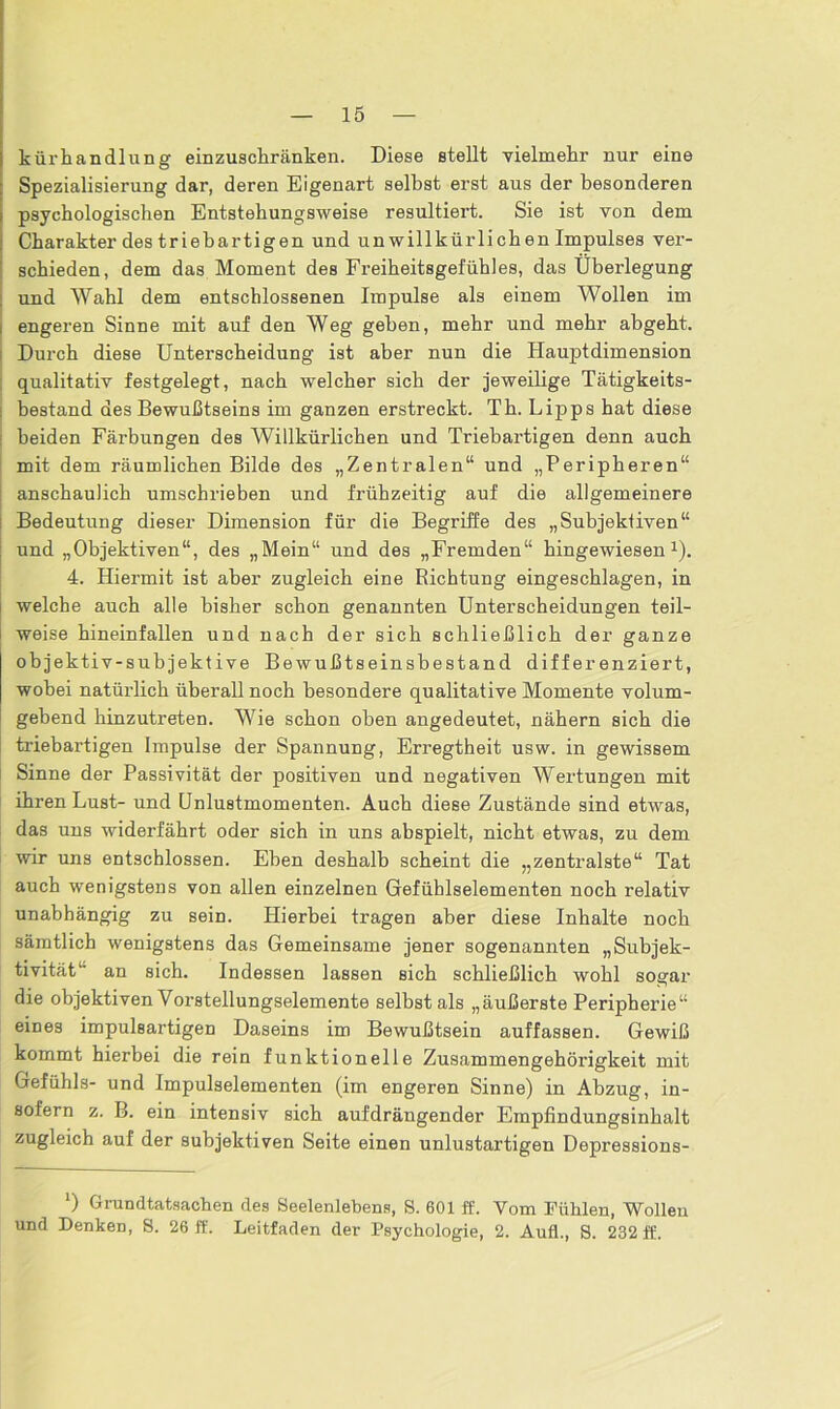 kürhandlung einzuschränken. Diese stellt vielmehr nur eine Spezialisierung dar, deren Eigenart seihst erst aus der besonderen psychologischen Entstehungsweise resultiert. Sie ist von dem Charakter des triebartigen und unwillkürlichen Impulses ver- schieden, dem das Moment des Freiheitsgefühles, das Überlegung und Wahl dem entschlossenen Impulse als einem Wollen im engeren Sinne mit auf den Weg gehen, mehr und mehr abgeht. Durch diese Unterscheidung ist aber nun die Hamptdimension qualitativ festgelegt, nach welcher sich der jeweilige Tätigkeits- ; bestand des Bewußtseins im ganzen erstreckt. Th. Lij>ps hat diese beiden Färbungen des Willkürlichen und Triebartigen denn auch mit dem räumlichen Bilde des „Zentralen“ und „Peripheren“ anschaulich umschrieben und frühzeitig auf die allgemeinere Bedeutung dieser Dimension für die Begriffe des „Subjektiven“ und „Objektiven“, des „Mein“ und des „Fremden“ hingewiesen1). 4. Hiermit ist aber zugleich eine Richtung eingeschlagen, in welche auch alle bisher schon genannten Unterscheidungen teil- weise hineinfallen und nach der sich schließlich der ganze objektiv-subjektive Bewußtseinsbestand differenziert, wobei natürlich überall noch besondere qualitative Momente volum- gebend hinzutreten. Wie schon oben angedeutet, nähern sich die triebartigen Impulse der Spannung, Erregtheit usw. in gewissem Sinne der Passivität der positiven und negativen Wertungen mit ihren Lust- und Unlustmomenten. Auch diese Zustände sind etwas, das uns widerfährt oder sich in uns abspielt, nicht etwas, zu dem wir uns entschlossen. Ehen deshalb scheint die „zentralste“ Tat auch wenigstens von allen einzelnen Gefühlselementen noch relativ unabhängig zu sein. Hierbei tragen aber diese Inhalte noch sämtlich wenigstens das Gemeinsame jener sogenannten „Subjek- tivität“ an sich. Indessen lassen sich schließlich wohl sogar die objektiven Vorstellungselemente selbst als „äußerste Peripherie“ eines impulsartigen Daseins im Bewußtsein auffassen. Gewiß kommt hierbei die rein funktionelle Zusammengehörigkeit mit Gefühls- und Impulselementen (im engeren Sinne) in Abzug, in- sofern z. B. ein intensiv sich aufdrängender Empfindungsinhalt zugleich auf der subjektiven Seite einen unlustartigen Depressions- ‘) Grundtatsachen des Seelenlebens, S. 601 ff. Vom Fühlen, Wollen und Denken, S. 26 ff. Leitfaden der Psychologie, 2. Aufl., S. 232 ff.