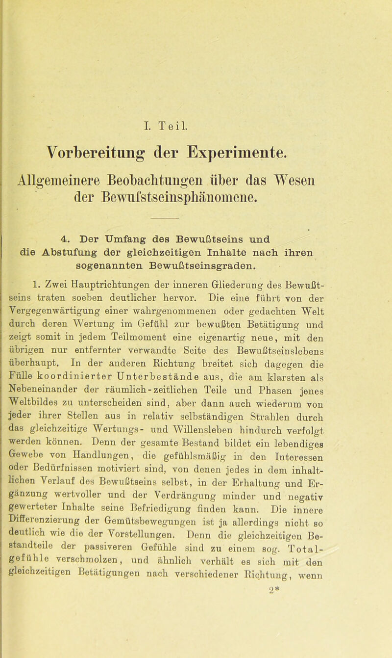 I. Teil. Vorbereitung der Experimente. Allgemeinere Beobachtungen über das Wesen der Bewufstseinsphänomene. 4. Der Umfang des Bewußtseins und die Abstufung der gleichzeitigen Inhalte nach ihren sogenannten Bewußtseinsgraden. 1. Zwei Hauptrichtungen der inneren Gliederung des Bewußt- seins traten soeben deutlicher hervor. Die eine führt von der Yergegenwärtigung einer wahrgenommenen oder gedachten Welt durch deren Wertung im Gefühl zur bewußten Betätigung und zeigt somit in jedem Teilmoment eine eigenartig neue, mit den übrigen nur entfernter verwandte Seite des Bewußtseinslebens überhaupt. In der anderen Richtung breitet sich dagegen die Fülle koordinierter Unterbestände aus, die am klarsten als Nebeneinander der räumlich - zeitlichen Teile und Phasen jenes Weltbildes zu unterscheiden sind, aber dann auch wiederum von jeder ihrer Stellen aus in relativ selbständigen Strahlen durch das gleichzeitige Wertungs- und Willensleben hindurch verfolgt werden können. Denn der gesamte Bestand bildet ein lebendiges Gewebe von Handlungen, die gefühlsmäßig in den Interessen oder Bedürfnissen motiviert sind, von denen jedes in dem inhalt- lichen Verlauf des Bewußtseins selbst, in der Erhaltung und Er- gänzung wertvoller und der Verdrängung minder und negativ gewerteter Inhalte seine Befriedigung finden kann. Die innere Differenzierung der Gemütsbewegungen ist ja allerdings nicht so deutlich wie die der Vorstellungen. Denn die gleichzeitigen Be- standteile der passiveren Gefühle sind zu einem sog. Total- gofiihle verschmolzen, und ähnlich verhält es sich mit den gleichzeitigen Betätigungen nach verschiedener Richtung, wenn 9 *