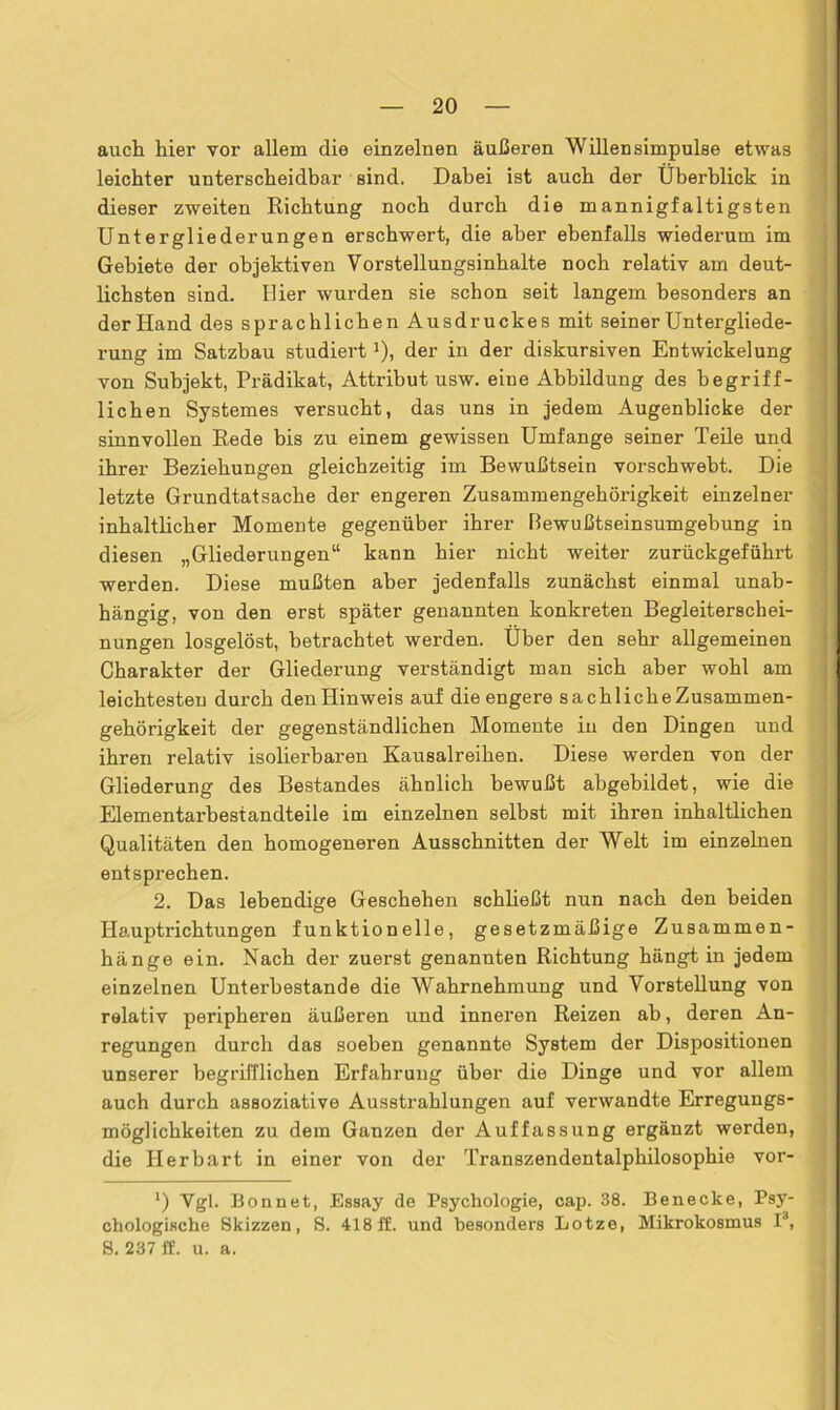 auch hier vor allem die einzelnen äußeren Willensimpulse etwas leichter unterscheidbar sind. Dabei ist auch der Überblick in dieser zweiten Richtung noch durch die mannigfaltigsten Untergliederungen erschwert, die aber ebenfalls wiederum im Gebiete der objektiven Vorstellungsinhalte noch relativ am deut- lichsten sind. Hier wurden sie schon seit langem besonders an der Hand des sprachlichen Ausdruckes mit seiner Untergliede- rung im Satzbau studiertJ), der in der diskursiven Entwickelung von Subjekt, Prädikat, Attribut usw. eine Abbildung des begriff- lichen Systemes versucht, das uns in jedem Augenblicke der sinnvollen Rede bis zu einem gewissen Umfange seiner Teile und ihrer Beziehungen gleichzeitig im Bewußtsein vorschwebt. Die letzte Grundtatsache der engeren Zusammengehörigkeit einzelner inhaltlicher Momente gegenüber ihrer Bewußtseinsumgebung in diesen „Gliederungen“ kann hier nicht weiter zurückgeführt werden. Diese mußten aber jedenfalls zunächst einmal unab- hängig, von den erst später genannten konkreten Begleiterschei- nungen losgelöst, betrachtet werden. Über den sehr allgemeinen Charakter der Gliederung verständigt man sich aber wohl am leichtesten durch denHinweis auf die engere sachlicheZusammen- gehörigkeit der gegenständlichen Momente in den Dingen und ihren relativ isolierbaren Kausalreihen. Diese werden von der Gliederung des Bestandes ähnlich bewußt abgebildet, wie die Elementarbestandteile im einzelnen selbst mit ihren inhaltlichen Qualitäten den homogeneren Ausschnitten der Welt im einzelnen entsprechen. 2. Das lebendige Geschehen schließt nun nach den beiden Hauptrichtungen funktionelle, gesetzmäßige Zusammen- hänge ein. Nach der zuerst genannten Richtung hängt in jedem einzelnen Unterbestande die Wahrnehmung und Vorstellung von relativ peripheren äußeren und inneren Reizen ab, deren An- regungen durch das soeben genannte System der Dispositionen unserer begrifflichen Erfahrung über die Dinge und vor allem auch durch assoziative Ausstrahlungen auf verwandte Erregungs- möglichkeiten zu dem Ganzen der Auffassung ergänzt werden, die Herbart in einer von der Transzendentalphilosophie vor- *) Vgl. Bonnet, Essay de Psychologie, cap. 38. Benecke, Psy- chologische Skizzen, S. 418 ff. und besonders Lotze, Mikrokosmus I3, 8. 237 ff. u. a.