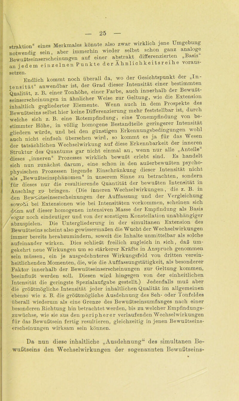 straktion“ eines Merkmales könnte also zwar wirklich jene Umgebung notwendig sein, aber immerhin wieder selbst schon ganz analoge Bewußtseinserscheinungen auf einer abstrakt differenzierten „Basis an jedem einzelnen Punkte der Ahnlichkeitsreihe voraus- g^f.yP.Tl. Endlich kommt noch überall da, wo der Gesichtspunkt der „In- tensität“ anwendbar ist, der Grad dieser Intensität einer bestimmten Qualität z B. einer Tonhöhe, einer Farbe, auch innerhalb der Bewußt- seinserscheinungen in ähnlicher Weise zur Geltung, wie die Extension inhaltlich gegliederter Elemente. Wenn auch m dem Prospekte des Bewußtseins selbst hier keine Differenzierung mehr feststellbar ist, durch -welche sich z. B. eine Botempfindung, eine Tonempfindung von be- stimmter Höhe, in völlig homogene Bestandteile geringerer Intensität Gliedern würde, und bei den günstigen Erkennungsbedingungen wohl auch nicht einfach übersehen wird, so kommt es ja für das Wesen der tatsächlichen Wechselwirkung auf diese Erkennbarkeit der inneren Struktur des Quantums gar nicht einmal an, wenn nur alle „Anteile dieses „inneren“ Prozesses wirklich bewußt erlebt sind. Es handelt sich nun zunächst darum, eine schon in den außerbewußten psycho- physischen Prozessen liegende Einschränkung dieser Intensität nicht als „Bewußtseinsphänomen“ in unserem Sinne zu betrachten, sondern für dieses nur die resultierende Quantität der bewußten Intensität in Anschlag zu bringen. (Die inneren Wechselwirkungen, die z. B. in den Bewußtseinserscheinungen der Auffassung und der Vergleichung sowohl bei Extensionen wie bei Intensitäten Vorkommen, scheinen sich dann auf dieser homogenen intensiven Masse der Empfindung als Basis sogar noch eindeutiger und von der sonstigen Konstellation unabhängiger abzuspielen. Die Untergliederung in der simultanen Extension des Bewußtseins scheint also gewissermaßen die Wucht der Wechselwirkungen immer bereits herabzumindern, soweit die Inhalte unmittelbar als solche aufeinander wirken. Dies schließt freilich zugleich in sich, daß um- gekehrt neue Wirkungen um so stärkerer Kräfte in Anspruch genommen sein müssen, ein je ausgedehnteres Wirkungsfeld von dritten verein- heitlichenden Momenten, die, wie die Auffassungstätigkeit, als besonderer Faktor innerhalb der Bewußtseinserscheinungen zur Geltung kommen, beeinflußt werden soll. Diesen wird hingegen von der einheitlichen Intensität die geringste Spezialaufgabe gestellt.) Jedenfalls muß aber die größtmögliche Intensität jeder inhaltlichen Qualität im allgemeinen ebenso wie z. B. die größtmögliche Ausdehnung des Seh- oder 'lonfeldes überall wiederum als eine Grenze des Bewußtseinsumfanges nach einer besonderen Bichtung hin betrachtet werden, bis zu welcher Empfindungs- zuwüchse, wie sie aus den peripherer verlaufenden Wechselwirkungen für das Bewußtsein fertig resultieren, gleichzeitig in jenen Bewußtseins- erscheinungen wirksam sein können. Da nun diese inhaltliche „Ausdehnung“ des simultanen Be- wußtseins den Wechselwirkungen der sogenannten Bewußtseins-