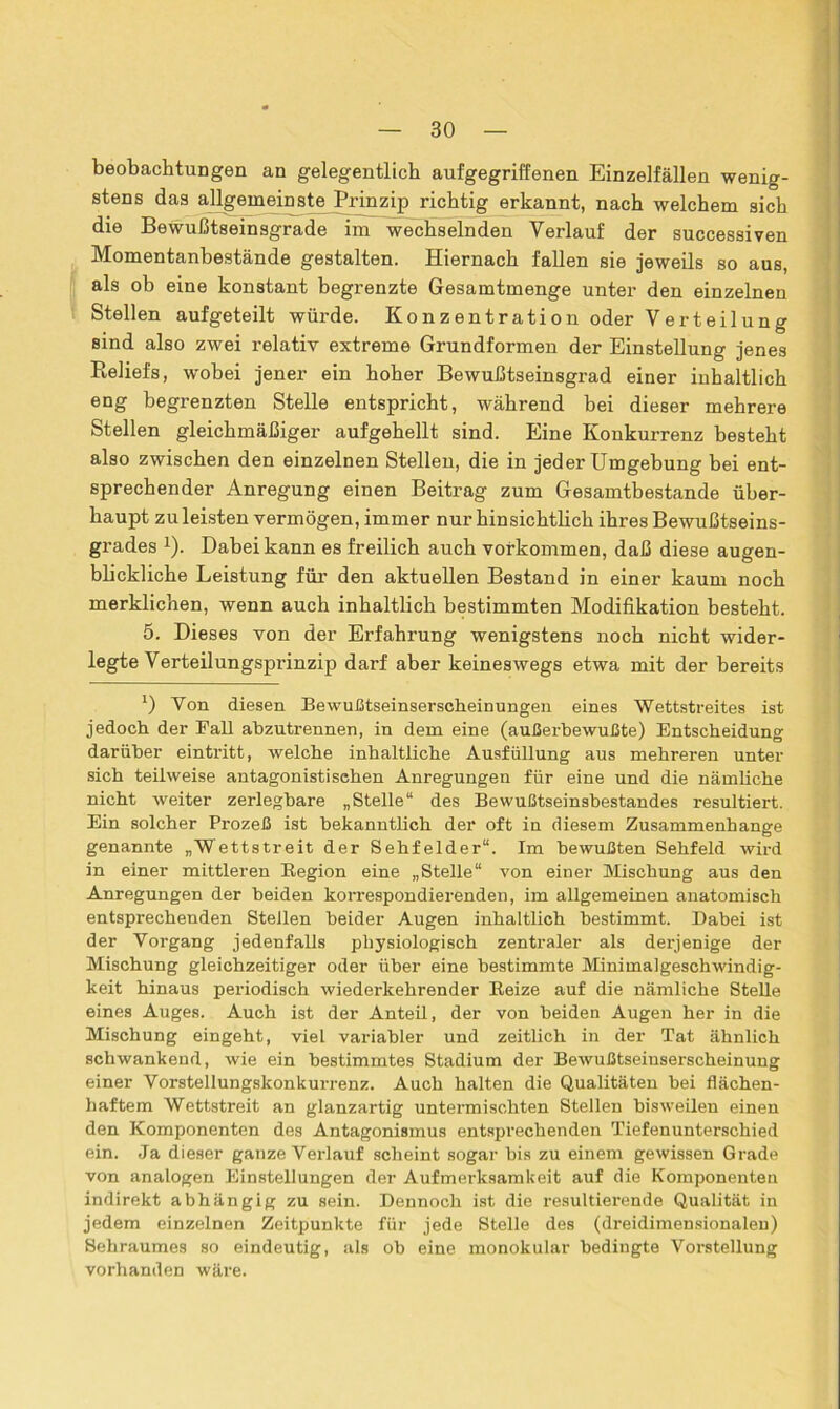 beobachtungen an gelegentlich aufgegriffenen Einzelfällen wenig- stens das allgemeinste Prinzip richtig erkannt, nach welchem sich die Bewußtseinsgrade im wechselnden Verlauf der successiven Momentanbestände gestalten. Hiernach fallen sie jeweils so aus, als ob eine konstant begrenzte Gesamtmenge unter den einzelnen Stellen aufgeteilt würde. Konzentration oder Verteilung sind also zwei relativ extreme Grundformen der Einstellung jenes Reliefs, wobei jener ein hoher Bewußtseinsgrad einer inhaltlich eng begrenzten Stelle entspricht, während bei dieser mehrere Stellen gleichmäßiger aufgehellt sind. Eine Konkurrenz besteht also zwischen den einzelnen Stellen, die in jeder Umgebung bei ent- sprechender Anregung einen Beitrag zum Gesamtbestande über- haupt zu leisten vermögen, immer nur hinsichtlich ihres Bewußtseins- grades 1). Dabei kann es freilich auch Vorkommen, daß diese augen- blickliche Leistung für den aktuellen Bestand in einer kaum noch merklichen, wenn auch inhaltlich bestimmten Modifikation besteht. 5. Dieses von der Erfahrung wenigstens noch nicht wider- legte Verteilungsprinzip darf aber keineswegs etwa mit der bereits 1) Yon diesen Bewußtseinserscheinungen eines Wettstreites ist jedoch der Fall abzutrennen, in dem eine (außerbewußte) Entscheidung darüber eintritt, welche inhaltliche Ausfüllung aus mehreren unter sich teilweise antagonistischen Anregungen für eine und die nämliche nicht weiter zerlegbare „Stelle“ des Bewußtseinsbestandes resultiert. Ein solcher Prozeß ist bekanntlich der oft in diesem Zusammenhänge genannte „Wettstreit der Sehfelder“. Im bewußten Sehfeld wird in einer mittleren Region eine „Stelle“ von einer Mischung aus den Anregungen der beiden korrespondierenden, im allgemeinen anatomisch entsprechenden Steilen beider Augen inhaltlich bestimmt. Dabei ist der Vorgang jedenfalls physiologisch zentraler als derjenige der Mischung gleichzeitiger oder über eine bestimmte Minimalgeschwindig- keit hinaus periodisch wiederkehrender Reize auf die nämliche Stelle eines Auges. Auch ist der Anteil, der von beiden Augen her in die Mischung eingeht, viel variabler und zeitlich in der Tat ähnlich schwankend, wie ein bestimmtes Stadium der Bewußtseinserscheinung einer Vorstellungskonkurrenz. Auch halten die Qualitäten bei flächen- haftem Wettstreit an glanzartig untermischten Stellen bisweilen einen den Komponenten des Antagonismus entsprechenden Tiefenunterschied ein. Ja dieser ganze Verlauf scheint sogar bis zu einem gewissen Grade von analogen Einstellungen der Aufmerksamkeit auf die Komponenten indirekt abhängig zu sein. Dennoch ist die resultierende Qualität in jedem einzelnen Zeitpunkte für jede Stelle des (dreidimensionalen) Sehraumes so eindeutig, als ob eine monokular bedingte Vorstellung vorhanden wäre.