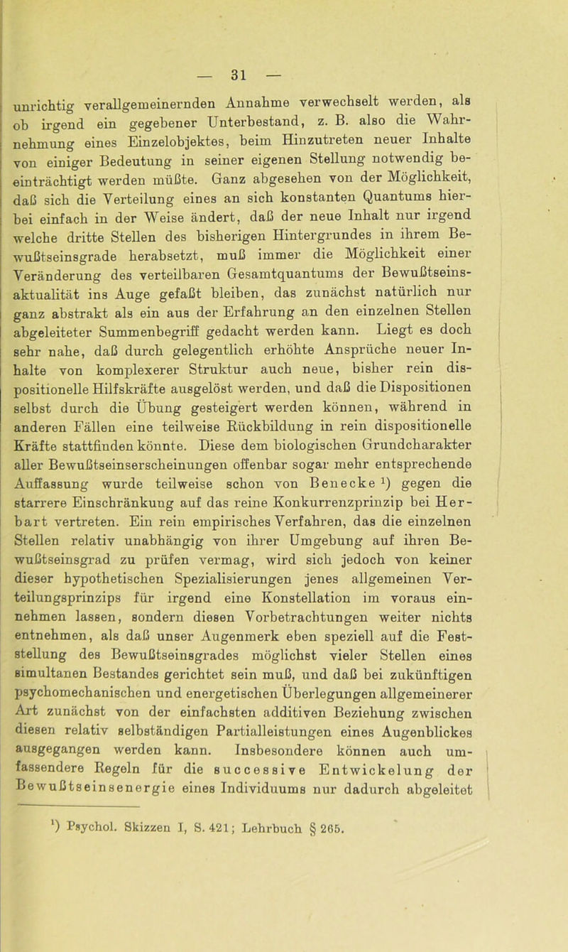 unrichtig verallgemeinernden Annahme verwechselt werden, als ob irgend ein gegebener Unterbestand, z. B. also die Wahr- nehmung eines Einzelobjektes, beim Hinzutreten neuer Inhalte von einiger Bedeutung in seiner eigenen Stellung notwendig be- einträchtigt werden müßte. Ganz abgesehen von der Möglichkeit, daß sich die Verteilung eines an sich konstanten Quantums hier- bei einfach in der Weise ändert, daß der neue Inhalt nur irgend welche dritte Stellen des bisherigen Hintergrundes in ihrem Be- wußtseinsgrade herabsetzt, muß immer die Möglichkeit einer Veränderung des verteilbaren Gesamtquantums der Bewußtseins- aktualität ins Auge gefaßt bleiben, das zunächst natürlich nur ganz abstrakt als ein aus der Erfahrung an den einzelnen Stellen abgeleiteter Summenbegriff gedacht werden kann. Liegt es doch sehr nahe, daß durch gelegentlich erhöhte Ansprüche neuer In- halte von komplexerer Struktur auch neue, bisher rein dis- positionelle Hilfskräfte ausgelöst werden, und daß die Dispositionen selbst durch die Übung gesteigert werden können, während in anderen Fällen eine teilweise Rückbildung in rein dispositioneile Kräfte stattfinden könnte. Diese dem biologischen Grundcharakter aller Bewußtseinserscheinungen offenbar sogar mehr entsprechende Auffassung wurde teilweise schon von Benecke x) gegen die starrere Einschränkung auf das reine Konkurrenzprinzip bei Her- bart vertreten. Ein rein empirisches Verfahren, das die einzelnen Stellen relativ unabhängig von ihrer Umgebung auf ihren Be- wußtseinsgrad zu prüfen vermag, wird sich jedoch von keiner dieser hypothetischen Spezialisierungen jenes allgemeinen Ver- teilungsprinzips für irgend eine Konstellation im voraus ein- nehmen lassen, sondern diesen Vorbetrachtungen weiter nichts entnehmen, als daß unser Augenmerk eben speziell auf die Fest- stellung des Bewußtseinsgrades möglichst vieler Stellen eines simultanen Bestandes gerichtet sein muß, und daß bei zukünftigen psychomechanischen und energetischen Überlegungen allgemeinerer Art zunächst von der einfachsten additiven Beziehung zwischen diesen relativ selbständigen Partialleistungen eines Augenblickes ausgegangen werden kann. Insbesondere können auch um- fassendere Regeln für die successive Entwickelung der Bewußtseinsenergie eines Individuums nur dadurch abgeleitet *) Psychol. Skizzen I, S. 421; Lehrbuch § 265.