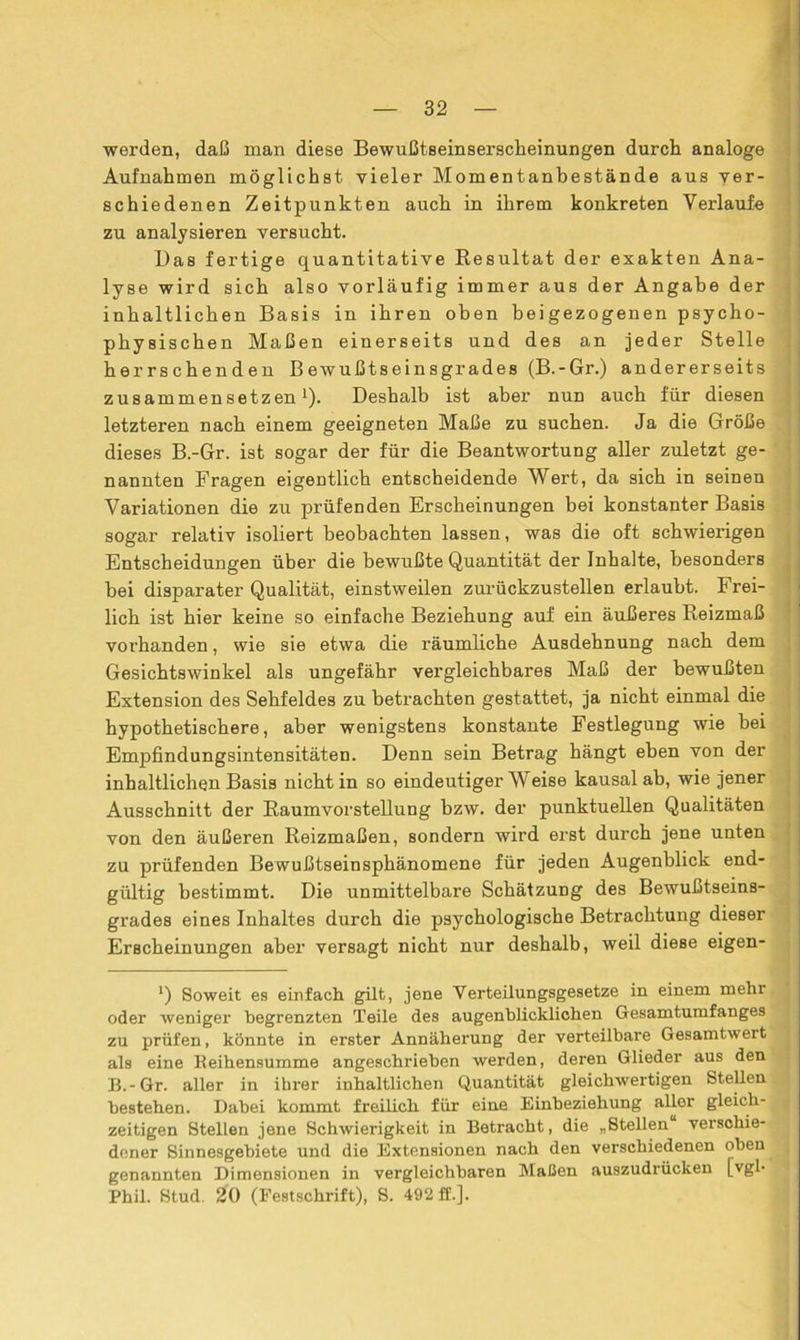 werden, daß man diese Bewußtseinserscheinungen durch analoge Aufnahmen möglichst vieler Momentanbestände aus ver- schiedenen Zeitpunkten auch in ihrem konkreten Verlaufe zu analysieren versucht. Das fertige quantitative Resultat der exakten Ana- lyse wird sich also vorläufig immer aus der Angabe der inhaltlichen Basis in ihren oben beigezogenen psycho- physischen Maßen einerseits und des an jeder Stelle herrschenden Bewußtseinsgrades (B.-Gr.) andererseits zusammensetzen1)- Deshalb ist aber nun auch für diesen letzteren nach einem geeigneten Maße zu suchen. Ja die Größe dieses B.-Gr. ist sogar der für die Beantwortung aller zuletzt ge- nannten Fragen eigentlich entscheidende Wert, da sich in seinen Variationen die zu prüfenden Erscheinungen bei konstanter Basis sogar relativ isoliert beobachten lassen, was die oft schwierigen Entscheidungen über die bewußte Quantität der Inhalte, besonders hei disparater Qualität, einstweilen zurückzustellen erlaubt. Frei- lich ist hier keine so einfache Beziehung auf ein äußeres Reizmaß vorhanden, wie sie etwa die räumliche Ausdehnung nach dem Gesichtswinkel als ungefähr vergleichbares Maß der bewußten Extension des Sehfeldes zu betrachten gestattet, ja nicht einmal die hypothetischere, aber wenigstens konstante Festlegung wie bei Empfindungsintensitäten. Denn sein Betrag hängt eben von der inhaltlichen Basis nicht in so eindeutigerWeise kausal ab, wie jener Ausschnitt der Raumvorstellung bzw. der punktuellen Qualitäten von den äußeren Reizmaßen, sondern wird erst durch jene unten zu prüfenden Bewußtseinsphänomene für jeden Augenblick end- gültig bestimmt. Die unmittelbare Schätzung des Bewußtseins- grades eines Inhaltes durch die psychologische Betrachtung dieser Erscheinungen aber versagt nicht nur deshalb, weil diese eigen- l) Soweit es einfach gilt, jene Yerteilungsgesetze in einem mehr oder weniger begrenzten Teile des augenblicklichen Gesamtumfanges zu prüfen, könnte in erster Annäherung der verteilbare Gesamtwert als eine Beihensumme angeschrieben werden, deren Glieder aus den B.-Gr. aller in ihrer inhaltlichen Quantität gleichwertigen Stellen bestehen. Dabei kommt freilich für eine Einbeziehung aller gleich- zeitigen Stellen jene Schwierigkeit in Betracht, die „Stellen verschie- dener Sinnesgebiete und die Extensionen nach den verschiedenen oben genannten Dimensionen in vergleichbaren Maßen auszudrücken [vgl- Phil. Stud. 20 (Festschrift), S. 492 ff.].