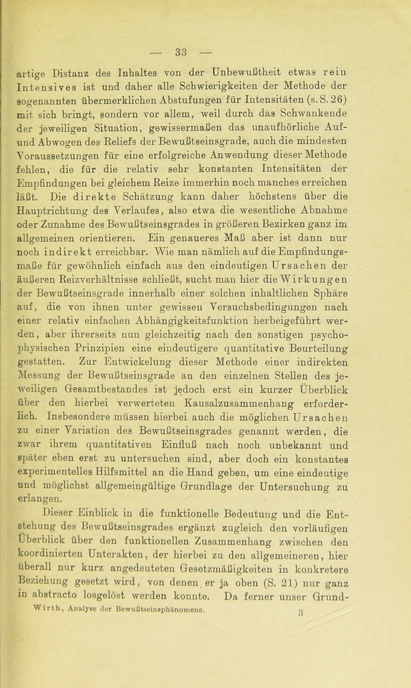 artige Distanz des Inhaltes von der Unbewußtheit etwas rein Intensives ist und daher alle Schwierigkeiten der Methode der sogenannten ühermerklichen Abstufungen für Intensitäten (s. S. 26) mit sich bringt, sondern vor allem, weil durch das Schwankende der jeweiligen Situation, gewissermaßen das unaufhörliche Auf- und Abwogen des Reliefs der Bewußtseinsgrade, auch die mindesten Voraussetzungen für eine erfolgreiche Anwendung dieser Methode fehlen, die für die relativ sehr konstanten Intensitäten der Empfindungen bei gleichem Reize immerhin noch manches erreichen läßt. Die direkte Schätzung kann daher höchstens über die Hauptrichtung des Verlaufes, also etwa die wesentliche Abnahme oder Zunahme des Bewußtseinsgrades in größeren Bezirken ganz im allgemeinen orientieren. Ein genaueres Maß aber ist dann nur noch indirekt erreichbar. Wie man nämlich auf die Empfindungs- maße für gewöhnlich einfach aus den eindeutigen Ursachen der äußeren Reizverhältnisse schließt, sucht man hier die Wirkungen der Bewußtseinsgrade innerhalb einer solchen inhaltlichen Sphäre auf, die von ihnen unter gewissen Versuchsbedingungen nach einer relativ einfachen Abhängigkeitsfunktion herbeigeführt wer- den, aber ihrerseits nun gleichzeitig nach den sonstigen psycho- physischen Prinzipien eine eindeutigere quantitative Beurteilung gestatten. Zur Entwickelung dieser Methode einer indirekten Messung der Bewußtseinsgrade an den einzelnen Stellen des je- weiligen Gesamtbestandes ist jedoch erst ein kurzer Überblick über den hierbei verwerteten Kausalzusammenhang erforder- lich. Insbesondere müssen hierbei auch die möglichen Ursachen zu einer Variation des Bewußtseinsgrades genannt werden, die zwar ihrem quantitativen Einfluß nach noch unbekannt und später eben erst zu untersuchen sind, aber doch ein konstantes experimentelles Hilfsmittel an die Hand geben, um eine eindeutige und möglichst allgemeingültige Grundlage der Untersuchung zu erlangen. Dieser Einblick in die funktionelle Bedeutung und die Ent- stehung des Bewußtseinsgrades ergänzt zugleich den vorläufigen Überblick über den lunktionellen Zusammenhang zwischen den koordinierten Unterakten, der hierbei zu den allgemeineren, hier überall nur kurz angedeuteten Gesetzmäßigkeiten in konkretere Beziehung gesetzt wird, von denen er ja oben (S. 21) nur ganz in abstracto losgelöst werden konnte. Da ferner unser Grund- Wirfch, Analyse der Bewußtseinsphlinomeno. o