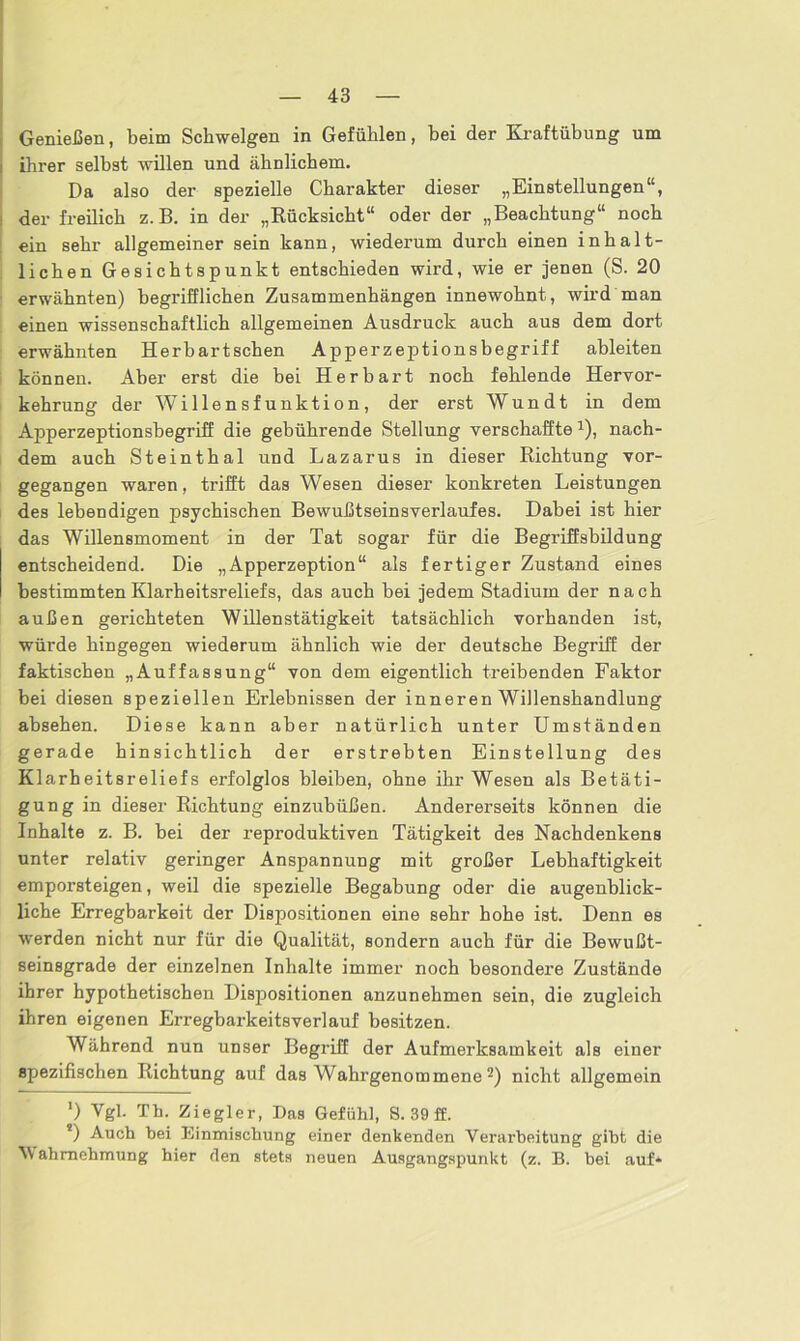 Genießen, beim Schwelgen in Gefühlen, bei der Kraftübung um ihrer selbst willen und ähnlichem. Da also der spezielle Charakter dieser „Einstellungen“, der freilich z. B. in der „Rücksicht“ oder der „Beachtung“ noch ein sehr allgemeiner sein kann, wiederum durch einen inhalt- lichen Gesichtspunkt entschieden wird, wie er jenen (S. 20 erwähnten) begrifflichen Zusammenhängen innewohnt, wird man einen wissenschaftlich allgemeinen Ausdruck auch aus dem dort erwähnten Herbartschen Apperzeptionsbegriff ableiten können. Aber erst die bei Herbart noch fehlende Hervor- kehrung der Willensfunktion, der erst Wundt in dem Apperzeptionsbegriff die gebührende Stellung verschaffte 1), nach- dem auch Steinthal und Lazarus in dieser Richtung vor- gegangen waren, trifft das Wesen dieser konkreten Leistungen des lebendigen psychischen Bewußtseinsverlanfes. Dabei ist hier das Willensmoment in der Tat sogar für die Begriffsbildung entscheidend. Die „Apperzeption“ als fertiger Zustand eines bestimmten Klarheitsreliefs, das auch bei jedem Stadium der nach außen gerichteten Willenstätigkeit tatsächlich vorhanden ist, würde hingegen wiederum ähnlich wie der deutsche Begriff der faktischen „Auffassung“ von dem eigentlich treibenden Faktor bei diesen speziellen Erlebnissen der inneren Willenshandlung absehen. Diese kann aber natürlich unter Umständen gerade hinsichtlich der erstrebten Einstellung des Klarheitsreliefs erfolglos bleiben, ohne ihr Wesen als Betäti- gung in dieser Richtung einzubüßen. Andererseits können die Inhalte z. B. bei der reproduktiven Tätigkeit des Nachdenkens unter relativ geringer Anspannung mit großer Lebhaftigkeit emporsteigen, weil die spezielle Begabung oder die augenblick- liche Erregbarkeit der Dispositionen eine sehr hohe ist. Denn es werden nicht nur für die Qualität, sondern auch für die Bewußt- seinsgrade der einzelnen Inhalte immer noch besondere Zustände ihrer hypothetischen Dispositionen anzunehmen sein, die zugleich ihren eigenen Erregbarkeitsverlauf besitzen. Während nun unser Begriff der Aufmerksamkeit als einer spezifischen Richtung auf das Wahrgenommene2) nicht allgemein *) Vgl. Th. Ziegler, Das Gefühl, S. 39 ff. !) Auch hei Einmischung einer (lenkenden Verarbeitung gibt die Wahrnehmung hier den stets neuen Ausgangspunkt (z. B. hei auf»