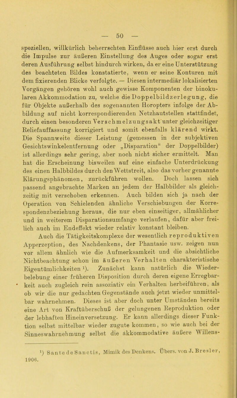 speziellen, willkürlich beherrschten Einflüsse auch hier erst durch die Impulse zur äußeren Einstellung des Auges oder sogar erst deren Ausführung selbst hindurch wirken, da er eine Unterstützung des beachteten Bildes konstatierte, wenn er seine Konturen mit dem fixierenden Blicke verfolgte. — Diesen intermediär lokalisierten Vorgängen gehören wohl auch gewisse Komponenten der binoku- laren Akkommodation zu, welche die Doppelbildzerlegung, die für Objekte außerhalb des sogenannten Horopters infolge der Ab- bildung auf nicht korrespondierenden Netzhautstellen stattfindet, durch einen besonderen Verschmelzungsakt unter gleichzeitiger Reliefauffassung korrigiert und somit ebenfalls klärend wirkt. Die Spannweite dieser Leistung (gemessen in der subjektiven Gesichtswinkelentfernung oder „Disparation“ der Doppelbilder) ist allerdings sehr gering, aber noch nicht sicher ermittelt. Man hat die Erscheinung bisweilen auf eine einfache Unterdrückung des einen Halbbildes durch den Wettstreit, also das vorher genannte Klärungsphänomen, zurückführen wollen. Doch lassen sich passend angebrachte Marken an jedem der Halbbilder als gleich- zeitig mit verschoben erkennen. Auch bilden sich ja nach der Operation von Schielenden ähnliche Verschiebungen der Korre- spondenzbeziehung heraus, die nur eben einseitiger, allmählicher und in weiterem Disparationsumfange verlaufen, dafür aber frei- lich auch im Endeffekt wieder relativ konstant bleiben. Auch die Tätigkeitskomplexe der wesentlich reproduktiven Apperzeption, des Nachdenkens, der Phantasie usw. zeigen nun vor allem ähnlich wie die Aufmerksamkeit und die absichtliche Nichtbeachtung schon im äußeren Verhalten charakteristische Eigentümlichkeiten J). Zunächst kann natürlich die Wieder- belebung einer früheren Disposition durch deren eigene Erregbar- * keit auch zugleich rein assoziativ ein Verhalten herbeiführen, als ob wir die nur gedachten Gegenstände auch jetzt wieder unmittel- bar wahrnehmen. Dieses ist aber doch unter Umständen bereits eine Art von Kraftüberschuß der gelungenen Reproduktion oder der lebhaften Hineinversetzung. Er kann allerdings dieser Funk- tion selbst mittelbar wieder zugute kommen, so wie auch bei der Sinneswahrnehmung selbst die akkommodative äußere W illens- >) Saute d e Sanctis, Mimik des Denkens. Übers, von J. Bresler, 1906.