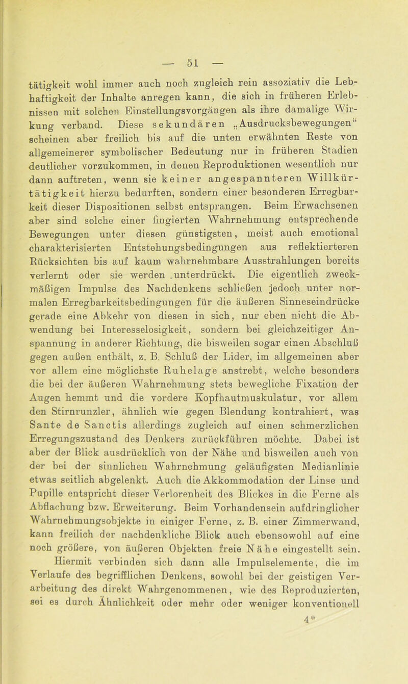 tätigkeit wohl immer auch noch zugleich rein assoziativ die Leb- haftigkeit der Inhalte anregen kann, die sich in früheren Erleb- nissen mit solchen Einstellungsvorgängen als ihre damalige Wir- kung verband. Diese sekundären „Ausdrucksbewegungen“ scheinen aber freilich bis auf die unten erwähnten Reste von allgemeinerer symbolischer Bedeutung nur in früheren Stadien deutlicher vorzukommen, in denen Reproduktionen wesentlich nur dann auftreten, wenn sie keiner angespannteren Willkür - tätigkeit hierzu bedurften, sondern einer besonderen Erregbar- keit dieser Dispositionen selbst entsprangen. Beim Erwachsenen aber sind solche einer fingierten Wahrnehmung entsprechende Bewegungen unter diesen günstigsten, meist auch emotional charakterisierten Entstehungsbedingungen aus reflektierteren Rücksichten bis auf kaum wahrnehmbare Ausstrahlungen bereits verlernt oder sie werden .unterdrückt. Die eigentlich zweck- mäßigen Impulse des Nachdenkens schließen jedoch unter nor- malen Erregbarkeitsbedingungen für die äußeren Sinneseindrücke gerade eine Abkehr von diesen in sich, nur eben nicht die Ab- wendung bei Interesselosigkeit, sondern bei gleichzeitiger An- spannung in anderer Richtung, die bisweilen sogar einen Abschluß gegen außen enthält, z. B. Schluß der Lider, im allgemeinen aber vor allem eine möglichste Ruhelage anstrebt, welche besonders die bei der äußeren Wahrnehmung stets bewegliche Fixation der Augen hemmt und die vordere Kopfhautmuskulatur, vor allem den Stirnrunzler, ähnlich wie gegen Blendung kontrahiert, was Sante de Sanctis allerdings zugleich auf einen schmerzlichen Erregungszustand des Denkers zurückführen möchte. Dabei ist aber der Blick ausdrücklich von der Nähe und bisweilen auch von der bei der sinnlichen Wahrnehmung geläufigsten Medianlinie etwas seitlich abgelenkt. Auch die Akkommodation der Linse und Pupille entspricht dieser Verlorenheit des Blickes in die Ferne als Abflachung bzvv. Erweiterung. Beim Vorhandensein aufdringlicher Wahrnehmungsobjekte iu einiger Ferne, z. B. einer Zimmerwand, kann freilich der nachdenkliche Blick auch ebensowohl auf eine noch größere, von äußeren Objekten freie Nähe eingestellt sein. Hiermit verbinden sich dann alle Impulselemente, die im Verlaufe des begrifflichen Denkens, sowohl bei der geistigen Ver- arbeitung des direkt Wahrgenommenen, wie des Reproduzierten, sei es durch Ähnlichkeit oder mehr oder weniger konventionell 4%