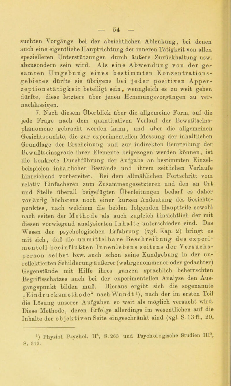 suchten Vorgänge bei der absichtlichen Ablenkung, bei denen auch eine eigentliche Hauptricbtung der inneren Tätigkeit von allen spezielleren Unterstützungen durch äußere Zurückhaltung usw. abzusondern sein wird. Als eine Abwendung von der ge- samten Umgebung eines bestimmten Konzentrations- gebietes dürfte sie übrigens bei jeder positiven Apper- zeptionstätigkeit beteiligt sein* wenngleich es zu weit gehen dürfte, diese letztere über jenen Hemmungsvorgängen zu ver- nachlässigen. 7. Nach diesem Überblick über die allgemeine Form, auf die jede Frage nach dem quantitativen Verlauf der Bewußtseins- phänomene gebracht werden kann, und über die allgemeinen Gesichtspunkte, die zur experimentellen Messung der inhaltlichen Grundlage der Erscheinung und zur indirekten Beurteilung der Bewußtseinsgrade ihrer Elemente beigezogen werden können, ist die konkrete Durchführung der Aufgabe an bestimmten Einzel- beispielen inhaltlicher Bestände und ihrem zeitlichen Verlaufe hinreichend vorbereitet. Bei dem allmählichen Fortschritt vom relativ Einfacheren zum Zusammengesetzteren und den an Ort und Stelle überall beigefügten Überleitungen bedarf es daher vorläufig höchstens noch einer kurzen Andeutung des Gesichts- punktes , nach welchem die beiden folgenden Hauptteile sowohl nach seiten der Methode als auch zugleich hinsichtlich der mit diesen vorwiegend analysierten Inhalte unterschieden sind. Das Wesen der psychologischen Erfahrung (vgl. Kap. 2) bringt es mit sich, daß die unmittelbare Beschreibung des experi- mentell beeinflußten Innenlebens seitens der Versuchs- person selbst bzw. auch schon seine Kundgebung in der un- reflektierten Schilderung äußerer (wahrgenommener oder gedachter) Gegenstände mit Hilfe ihres ganzen sprachlich beherrschten Begriffsschatzes auch bei der experimentellen Analyse den Aus- gangspunkt bilden muß. Hieraus ergibt sich die sogenannte „Eindrucksmethode“ nachWundt [), nach der im ersten Teil die Lösung unserer Aufgaben so weit als möglich versucht wird. Diese Methode, deren Erfolge allerdings im wesentlichen auf die Inhalte der objektiven Seite eingeschränkt sind (vgl. S. 13 ff., 20, ») Physiol. Psychol. II5, 8.263 und Psychologische Studien Ill\ 8. 312.