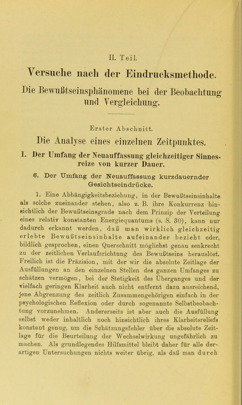 II. Teil. Versuche nach der Eilidrucksmethode. Die Bewußtseinsphänomene bei der Beobachtung und Vergleichung. Erster Abschnitt. Die Analyse eines einzelnen Zeitpunktes. I. Der Umfang der Neuauffassung gleichzeitiger Sinnes- reize von kurzer Dauer. 6. Der Umfang der Neuauffassung kurzdauernder Gesiehtseindrücke. 1. Eine Abhängigkeitsbeziehung, in der Bewußtseinsinhalte als solche zueinander stehen, also z. B. ihre Konkurrenz hin- sichtlich der Bewußtseinsgrade nach dem Prinzip der Verteilung eines relativ konstanten Energiequantums (s. S. 30), kann nur dadurch erkannt werden, daß man wirklich gleichzeitig erlebte Bewußtseinsinhalte aufeinander bezieht oder, bildlich gesprochen, einen Querschnitt möglichst genau senkrecht zu der zeitlichen Verlaufsrichtung des Bewußtseins herauslöst. Freilich ist die Präzision, mit der wir die absolute Zeitlage der Ausfüllungen an den einzelnen Stellen des ganzen Umfanges zu schätzen vermögen, bei der Stetigkeit des Überganges und der vielfach geringen Klarheit auch nicht entfernt dazu ausreichend, jene Abgrenzung des zeitlich Zusammengehörigen einfach in der psychologischen Keflexion oder durch sogenannte Selbstbeobach- tung vorzunehmen. Andererseits ist aber auch die Ausfüllung selbst weder inhaltlich noch hinsichtlich ihres Klarheitsreliefs konstant genug, um die Schätzungsfehler über die absolute Zeit- lage für die Beurteilung der Wechselwirkung ungefährlich zu machen. Als grundlegendes Hilfsmittel bleibt daher für alle der- artigen Untersuchungen nichts weiter übrig, als daß man durch