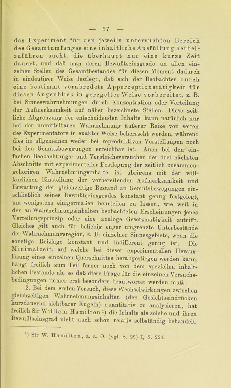 das Experiment für den jeweils untersuchten Bereich des Gesamtumfanges eine inhaltliche Ausfüllung herb ei- zuführen sucht, die überhaupt nur eine kurze Zeit dauert, und daß man deren Bewußtseinsgrade an allen ein- zelnen Stellen des Gesamtbestandes für diesen Moment dadurch in eindeutiger Weise festlegt, daß sich der Beobachter durch eine bestimmt verabredete Apperzeptionstätigkeit für diesen Augenblick in geregelter Weise vorbereitet, z. B. bei Sinneswahrnehmungen durch Konzentration oder Verteilung der Aufmerksamkeit auf näher bezeichnete Stellen. Diese zeit- liche Abgrenzung der entscheidenden Inhalte kann natürlich nur bei der unmittelbaren Wahrnehmung äußerer Reize von seiten des Experimentators in exakterWeise beherrscht werden, während dies im allgemeinen weder bei reproduktiven Vorstellungen noch bei den Gemütsbewegungen erreichbar ist. Auch bei den ein- fachen Beobachtungs- und Vergleichs versuchen der drei nächsten Abschnitte mit experimenteller Festlegung der zeitlich zusammen- gehörigen WahrnehmuDgsinhalte ist übrigens mit der will- kürlichen Einstellung der vorbereitenden Aufmerksamkeit und Erwartung der gleichzeitige Bestand an Gemütsbewegungen ein- schließlich seines Bewußtseinsgrades konstant genug festgelegt, um wenigstens einigermaßen beurteilen zu lassen, wie weit in den an Wahrnehmungsinhalten beobachteten Erscheinungen jenes Verteilungsprinzip oder eine analoge Gesetzmäßigkeit zutrifft. Gleiches gilt auch für beliebig enger umgrenzte Unterbestände der Wahrnehmungsregion, z. B. einzelner Sinnesgebiete, wenn die sonstige Reizlage konstant und indifferent genug ist. Die Minimalzeit, auf welche bei dieser experimentellen Heraus- lösung eines einzelnen Querschnittes herabgestiegen werden kann, hängt freilich zum Teil ferner noch von dem speziellen inhalt- lichen Bestände ab, so daß diese Frage für die einzelnen Versuchs- bedingungen immer erst besonders beantwortet werden muß. 2. Bei dem ersten Versuch, diese Wechselwirkungen zwischen gleichzeitigen Wahrnehmungsinhalten (den Gesichtseindrücken kurzdauernd sichtbarer Kugeln) quantitativ zu analysieren, hat freilich Sir William Hamilton J) die Inhalte als solche und ihren Bewußtseinsgrad nicht auch schon relativ selbständig behandelt. ') Sir W. Hamilton, a. a. 0. (vgl. S. 29) I, 8. 254.